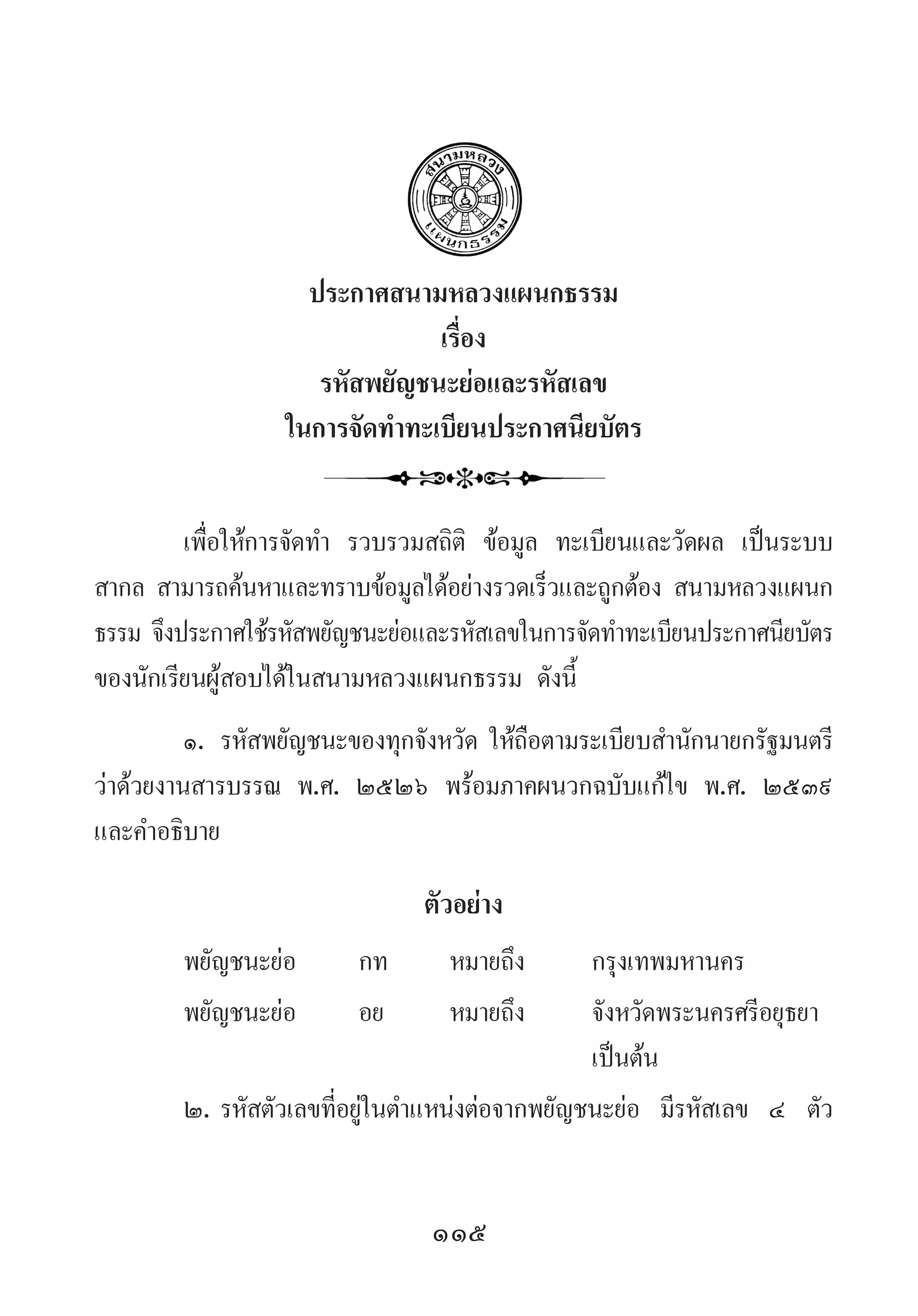 115
ประกาศสนามหลวงแผนกธรรม
เรื่อง
รหัสพยัญชนะย่อและรหัสเลข
ในการจัดท�ำทะเบียนประกาศนียบัตร
เพื่อให้การจัดท�ำ  รวบรวมสถิติ ข้อมูล ทะเบียนและวัดผล เป็นระบบ
สากล สามารถค้นหาและทราบข้อมูลได้อย่างรวดเร็วและถูกต้อง สนามหลวงแผนก
ธรรม จึงประกาศใช้รหัสพยัญชนะย่อและรหัสเลขในการจัดท�ำทะเบียนประกาศนียบัตร
ของนักเรียนผู้สอบได้ในสนามหลวงแผนกธรรม ดังนี้
๑.	รหัสพยัญชนะของทุกจังหวัด ให้ถือตามระเบียบส�ำนักนายกรัฐมนตรี
ว่าด้วยงานสารบรรณ พ.ศ. ๒๕๒๖ พร้อมภาคผนวกฉบับแก้ไข พ.ศ. ๒๕๓๙
และค�ำอธิบาย
ตัวอย่าง
พยัญชนะย่อ	 กท	 หมายถึง	 กรุงเทพมหานคร
พยัญชนะย่อ	 อย	 หมายถึง	 จังหวัดพระนครศรีอยุธยา 	
	 	 	 	 	 เป็นต้น
๒.	รหัสตัวเลขที่อยู่ในต�ำแหน่งต่อจากพยัญชนะย่อ มีรหัสเลข ๔ ตัว
 