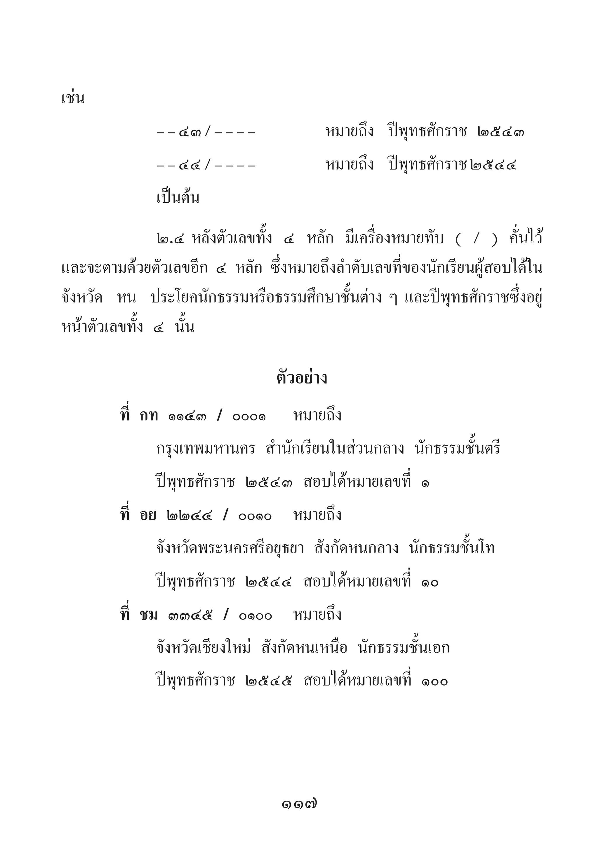 117
เช่น
	--๔๓/----	 หมายถึง	 ปีพุทธศักราช ๒๕๔๓
	 --๔๔/----	 หมายถึง	 ปีพุทธศักราช๒๕๔๔
	 เป็นต้น
	 ๒.๔	หลังตัวเลขทั้ง ๔ หลัก มีเครื่องหมายทับ ( / ) คั่นไว้
และจะตามด้วยตัวเลขอีก ๔ หลัก ซึ่งหมายถึงล�ำดับเลขที่ของนักเรียนผู้สอบได้ใน
จังหวัด หน ประโยคนักธรรมหรือธรรมศึกษาชั้นต่าง ๆ และปีพุทธศักราชซึ่งอยู่
หน้าตัวเลขทั้ง ๔ นั้น
ตัวอย่าง
ที่ กท ๑๑๔๓ / ๐๐๐๑ 	 หมายถึง
กรุงเทพมหานคร ส�ำนักเรียนในส่วนกลาง นักธรรมชั้นตรี
ปีพุทธศักราช ๒๕๔๓ สอบได้หมายเลขที่ ๑
ที่ อย ๒๒๔๔ / ๐๐๑๐ 	หมายถึง
จังหวัดพระนครศรีอยุธยา สังกัดหนกลาง นักธรรมชั้นโท
ปีพุทธศักราช ๒๕๔๔ สอบได้หมายเลขที่ ๑๐
ที่ ชม ๓๓๔๕ / ๐๑๐๐ 	หมายถึง
จังหวัดเชียงใหม่ สังกัดหนเหนือ นักธรรมชั้นเอก
ปีพุทธศักราช ๒๕๔๕ สอบได้หมายเลขที่ ๑๐๐
 