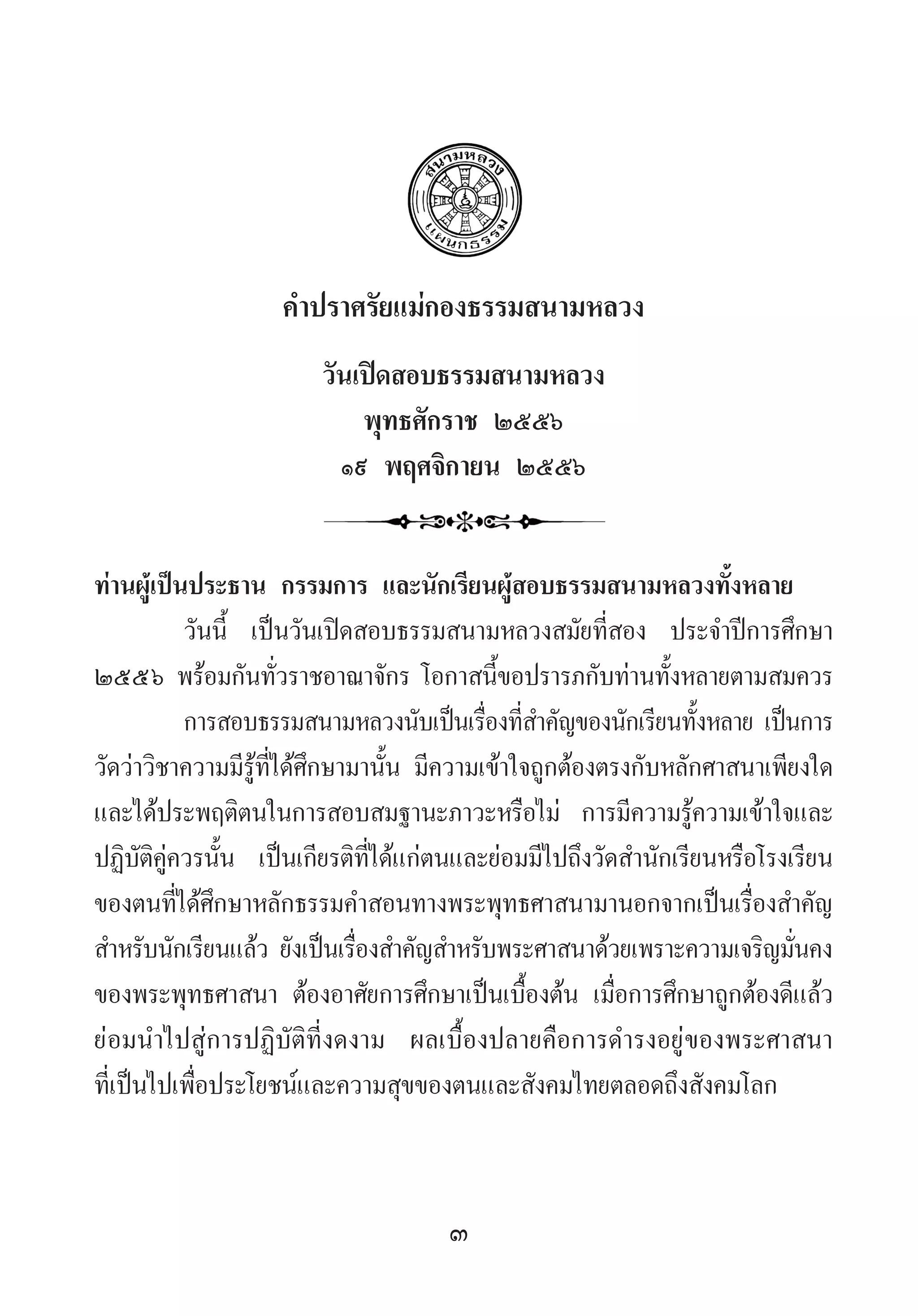 3
ค�ำปราศรัยแม่กองธรรมสนามหลวง
วันเปิดสอบธรรมสนามหลวง
พุทธศักราช ๒๕๕๖
๑๙ พฤศจิกายน ๒๕๕๖
ท่านผู้เป็นประธาน กรรมการ และนักเรียนผู้สอบธรรมสนามหลวงทั้งหลาย
วันนี้ เป็นวันเปิดสอบธรรมสนามหลวงสมัยที่สอง ประจ�ำปีการศึกษา
๒๕๕๖ พร้อมกันทั่วราชอาณาจักร โอกาสนี้ขอปรารภกับท่านทั้งหลายตามสมควร
การสอบธรรมสนามหลวงนับเป็นเรื่องที่ส�ำคัญของนักเรียนทั้งหลาย เป็นการ
วัดว่าวิชาความมีรู้ที่ได้ศึกษามานั้น มีความเข้าใจถูกต้องตรงกับหลักศาสนาเพียงใด
และได้ประพฤติตนในการสอบสมฐานะภาวะหรือไม่ การมีความรู้ความเข้าใจและ
ปฏิบัติคู่ควรนั้น เป็นเกียรติที่ได้แก่ตนและย่อมมีไปถึงวัดส�ำนักเรียนหรือโรงเรียน
ของตนที่ได้ศึกษาหลักธรรมค�ำสอนทางพระพุทธศาสนามานอกจากเป็นเรื่องส�ำคัญ
ส�ำหรับนักเรียนแล้ว ยังเป็นเรื่องส�ำคัญส�ำหรับพระศาสนาด้วยเพราะความเจริญมั่นคง
ของพระพุทธศาสนา ต้องอาศัยการศึกษาเป็นเบื้องต้น เมื่อการศึกษาถูกต้องดีแล้ว
ย่อมน�ำไปสู่การปฏิบัติที่งดงาม ผลเบื้องปลายคือการด�ำรงอยู่ของพระศาสนา
ที่เป็นไปเพื่อประโยชน์และความสุขของตนและสังคมไทยตลอดถึงสังคมโลก
 