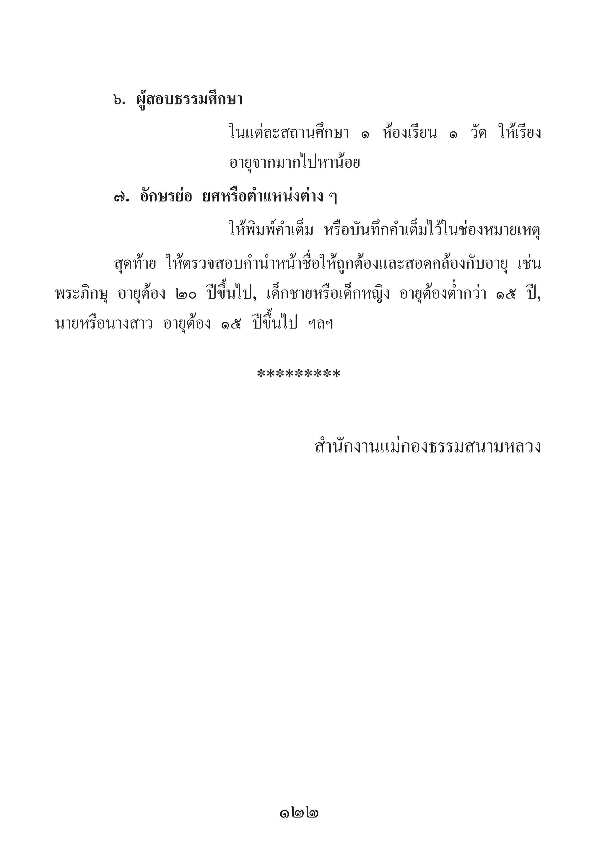 122
๖. ผู้สอบธรรมศึกษา	
	 ในแต่ละสถานศึกษา ๑ ห้องเรียน ๑ วัด ให้เรียง
	 อายุจากมากไปหาน้อย
๗. อักษรย่อ ยศหรือต�ำแหน่งต่าง ๆ
	 ให้พิมพ์ค�ำเต็ม หรือบันทึกค�ำเต็มไว้ในช่องหมายเหตุ
สุดท้าย ให้ตรวจสอบค�ำน�ำหน้าชื่อให้ถูกต้องและสอดคล้องกับอายุ เช่น
พระภิกษุ อายุต้อง ๒๐ ปีขึ้นไป, เด็กชายหรือเด็กหญิง อายุต้องต�่ำกว่า ๑๕ ปี,
นายหรือนางสาว อายุต้อง ๑๕ ปีขึ้นไป ฯลฯ
*********
ส�ำนักงานแม่กองธรรมสนามหลวง
 