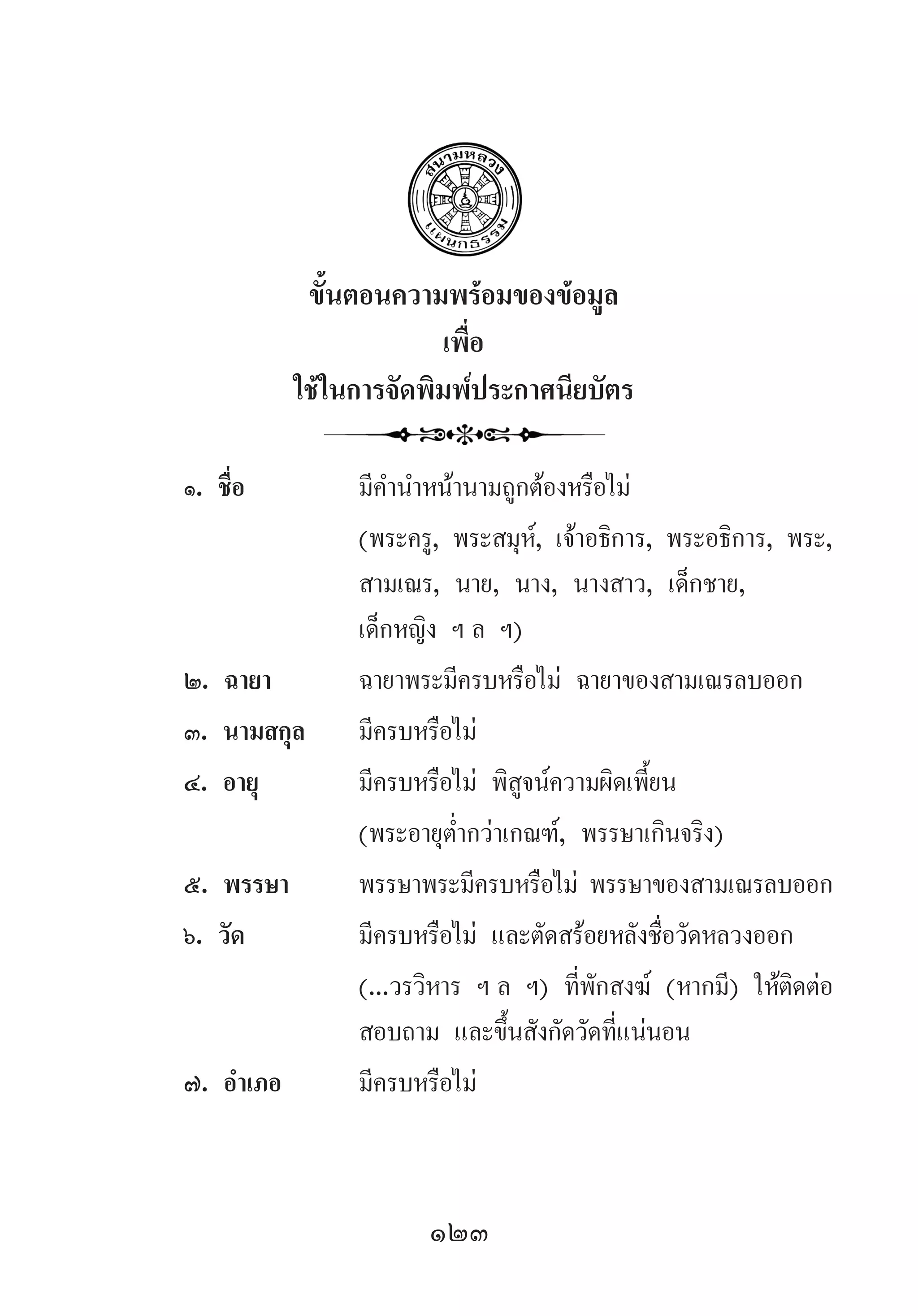 123
ขั้นตอนความพร้อมของข้อมูล
เพื่อ
ใช้ในการจัดพิมพ์ประกาศนียบัตร
๑. ชื่อ	 มีค�ำน�ำหน้านามถูกต้องหรือไม่
	 (พระครู, พระสมุห์, เจ้าอธิการ, พระอธิการ, พระ,
	 สามเณร, นาย, นาง, นางสาว, เด็กชาย, 	 	
	 เด็กหญิง ฯ ล ฯ)
๒. ฉายา	 ฉายาพระมีครบหรือไม่ ฉายาของสามเณรลบออก
๓. นามสกุล	 มีครบหรือไม่
๔. อายุ	 มีครบหรือไม่ พิสูจน์ความผิดเพี้ยน
	 (พระอายุต�่ำกว่าเกณฑ์, พรรษาเกินจริง)
๕. พรรษา	 พรรษาพระมีครบหรือไม่ พรรษาของสามเณรลบออก
๖. วัด	 มีครบหรือไม่ และตัดสร้อยหลังชื่อวัดหลวงออก
	 (...วรวิหาร ฯ ล ฯ) ที่พักสงฆ์ (หากมี) ให้ติดต่อ
	 สอบถาม และขึ้นสังกัดวัดที่แน่นอน
๗. อ�ำเภอ	 มีครบหรือไม่
 