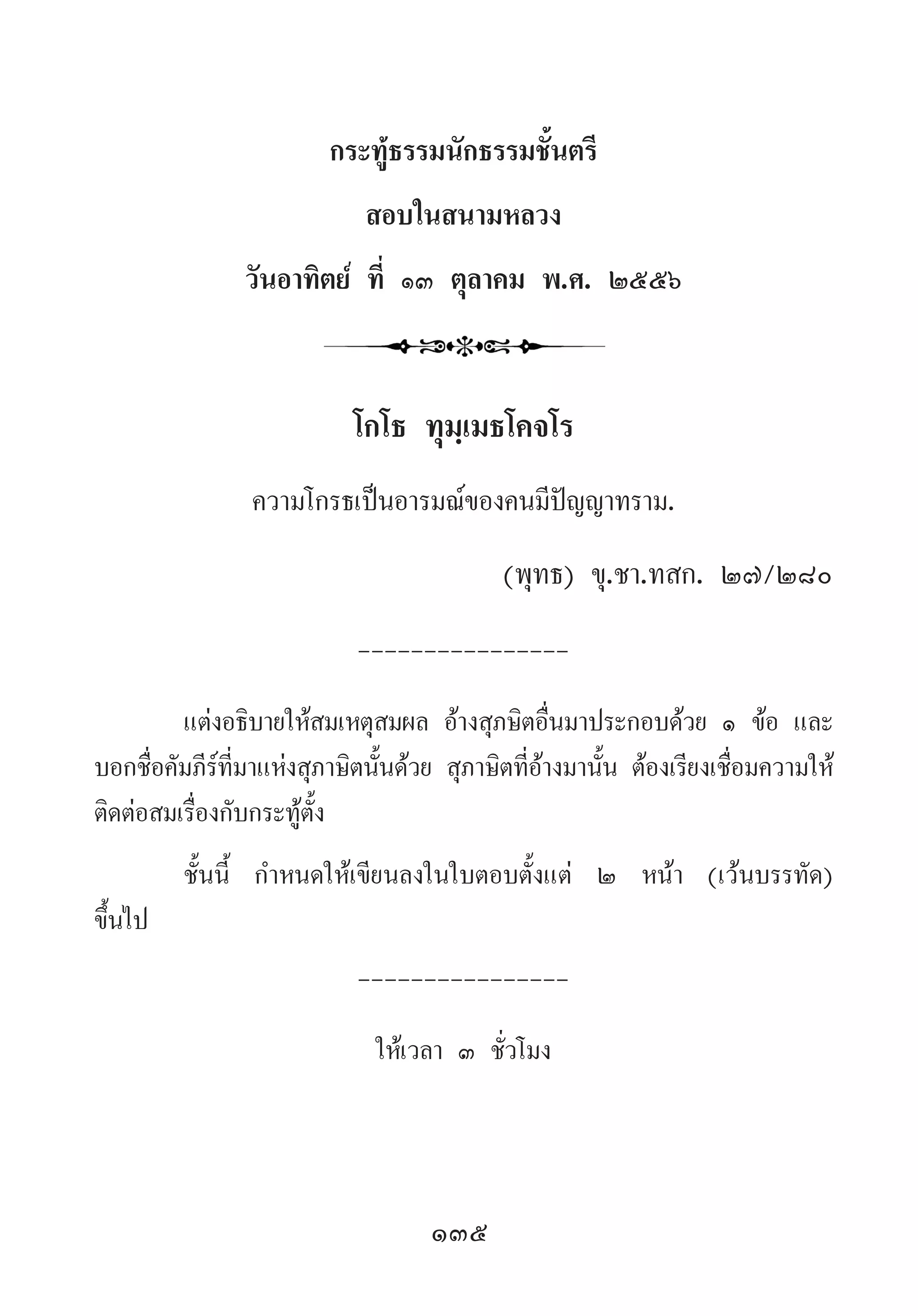 135
กระทู้ธรรมนักธรรมชั้นตรี
สอบในสนามหลวง
วันอาทิตย์ ที่ ๑๓ ตุลาคม พ.ศ. ๒๕๕๖
โกโธ ทุมฺเมธโคจโร
ความโกรธเป็นอารมณ์ของคนมีปัญญาทราม.
	 	 	 (พุทธ) ขุ.ชา.ทสก. ๒๗/๒๘๐
----------------
แต่งอธิบายให้สมเหตุสมผล อ้างสุภษิตอื่นมาประกอบด้วย ๑ ข้อ และ
บอกชื่อคัมภีร์ที่มาแห่งสุภาษิตนั้นด้วย สุภาษิตที่อ้างมานั้น ต้องเรียงเชื่อมความให้
ติดต่อสมเรื่องกับกระทู้ตั้ง
ชั้นนี้ ก�ำหนดให้เขียนลงในใบตอบตั้งแต่ ๒ หน้า (เว้นบรรทัด)
ขึ้นไป
----------------
ให้เวลา ๓ ชั่วโมง
 