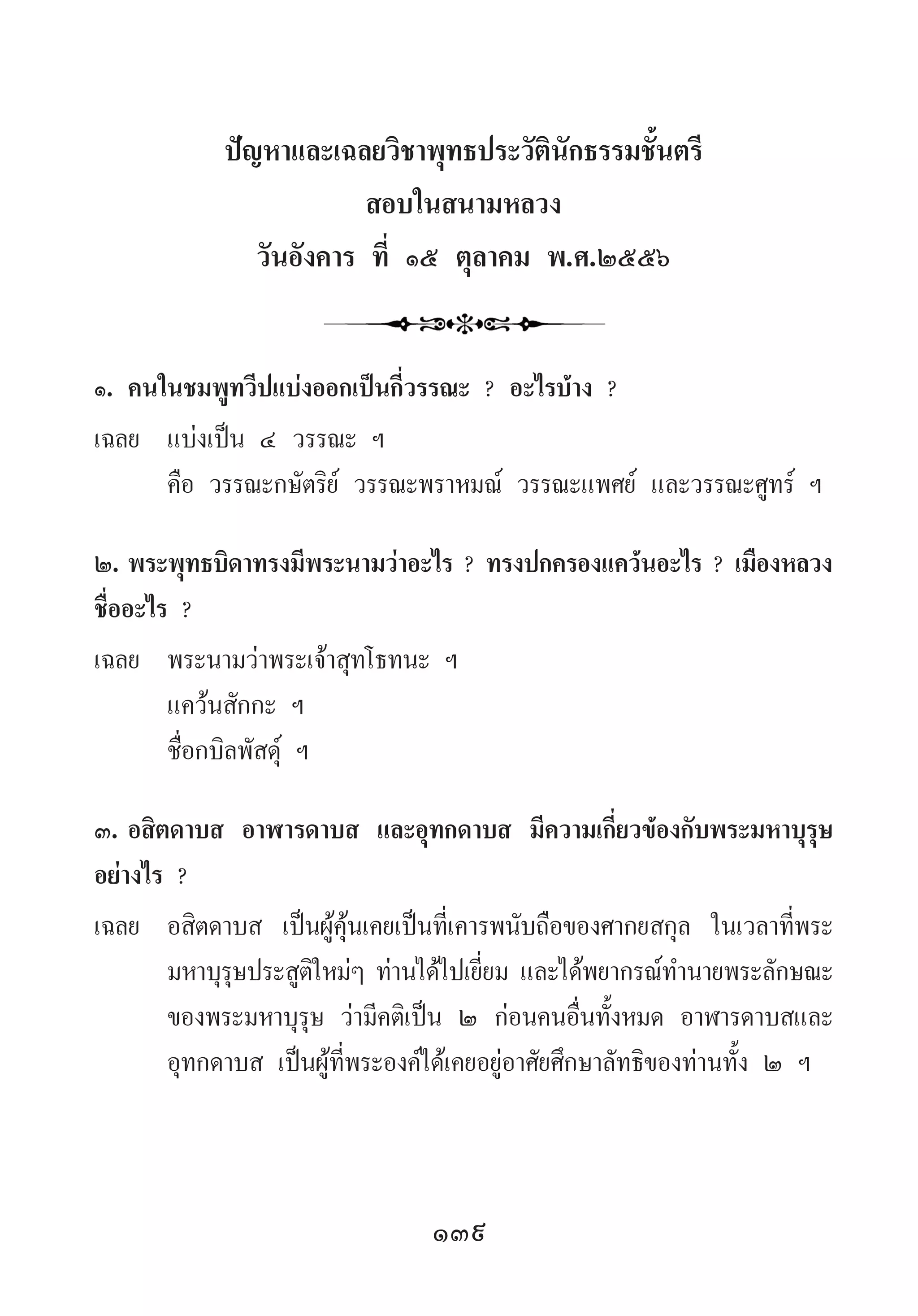 139
ปัญหาและเฉลยวิชาพุทธประวัตินักธรรมชั้นตรี
สอบในสนามหลวง
วันอังคาร ที่ ๑๕ ตุลาคม พ.ศ.๒๕๕๖
๑.	คนในชมพูทวีปแบ่งออกเป็นกี่วรรณะ ? อะไรบ้าง ?
เฉลย	 แบ่งเป็น ๔ วรรณะ ฯ
	 คือ วรรณะกษัตริย์ วรรณะพราหมณ์ วรรณะแพศย์ และวรรณะศูทร์ ฯ
๒.	พระพุทธบิดาทรงมีพระนามว่าอะไร ? ทรงปกครองแคว้นอะไร ? เมืองหลวง
ชื่ออะไร ?
เฉลย	 พระนามว่าพระเจ้าสุทโธทนะ ฯ
	 แคว้นสักกะ ฯ
	 ชื่อกบิลพัสดุ์ ฯ
๓.	อสิตดาบส อาฬารดาบส และอุทกดาบส มีความเกี่ยวข้องกับพระมหาบุรุษ
อย่างไร ?
เฉลย	 อสิตดาบส เป็นผู้คุ้นเคยเป็นที่เคารพนับถือของศากยสกุล ในเวลาที่พระ
มหาบุรุษประสูติใหม่ๆ ท่านได้ไปเยี่ยม และได้พยากรณ์ท�ำนายพระลักษณะ
ของพระมหาบุรุษ ว่ามีคติเป็น ๒ ก่อนคนอื่นทั้งหมด อาฬารดาบสและ
อุทกดาบส เป็นผู้ที่พระองค์ได้เคยอยู่อาศัยศึกษาลัทธิของท่านทั้ง ๒ ฯ
 
