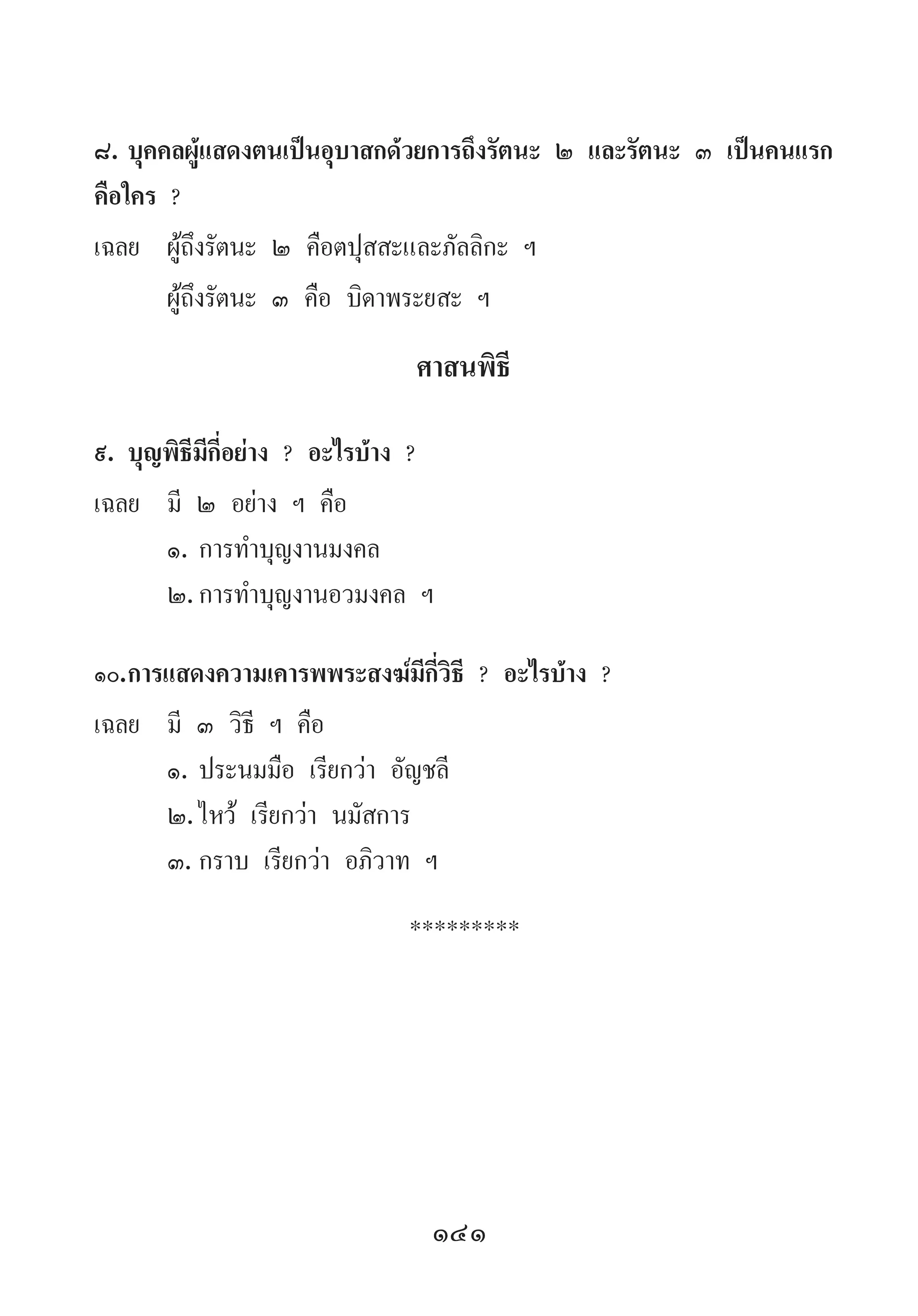 141
๘.	บุคคลผู้แสดงตนเป็นอุบาสกด้วยการถึงรัตนะ ๒ และรัตนะ ๓ เป็นคนแรก
คือใคร ?
เฉลย	 ผู้ถึงรัตนะ ๒ คือตปุสสะและภัลลิกะ ฯ
	 ผู้ถึงรัตนะ ๓ คือ บิดาพระยสะ ฯ
ศาสนพิธี
๙.	บุญพิธีมีกี่อย่าง ? อะไรบ้าง ?
เฉลย	 มี ๒ อย่าง ฯ คือ
	 ๑.	การท�ำบุญงานมงคล
	 ๒.	การท�ำบุญงานอวมงคล ฯ
๑๐.	การแสดงความเคารพพระสงฆ์มีกี่วิธี ? อะไรบ้าง ?
เฉลย	 มี ๓ วิธี ฯ คือ
	 ๑.	ประนมมือ เรียกว่า อัญชลี
	 ๒.	ไหว้ เรียกว่า นมัสการ
	 ๓.	กราบ เรียกว่า อภิวาท ฯ
*********
 