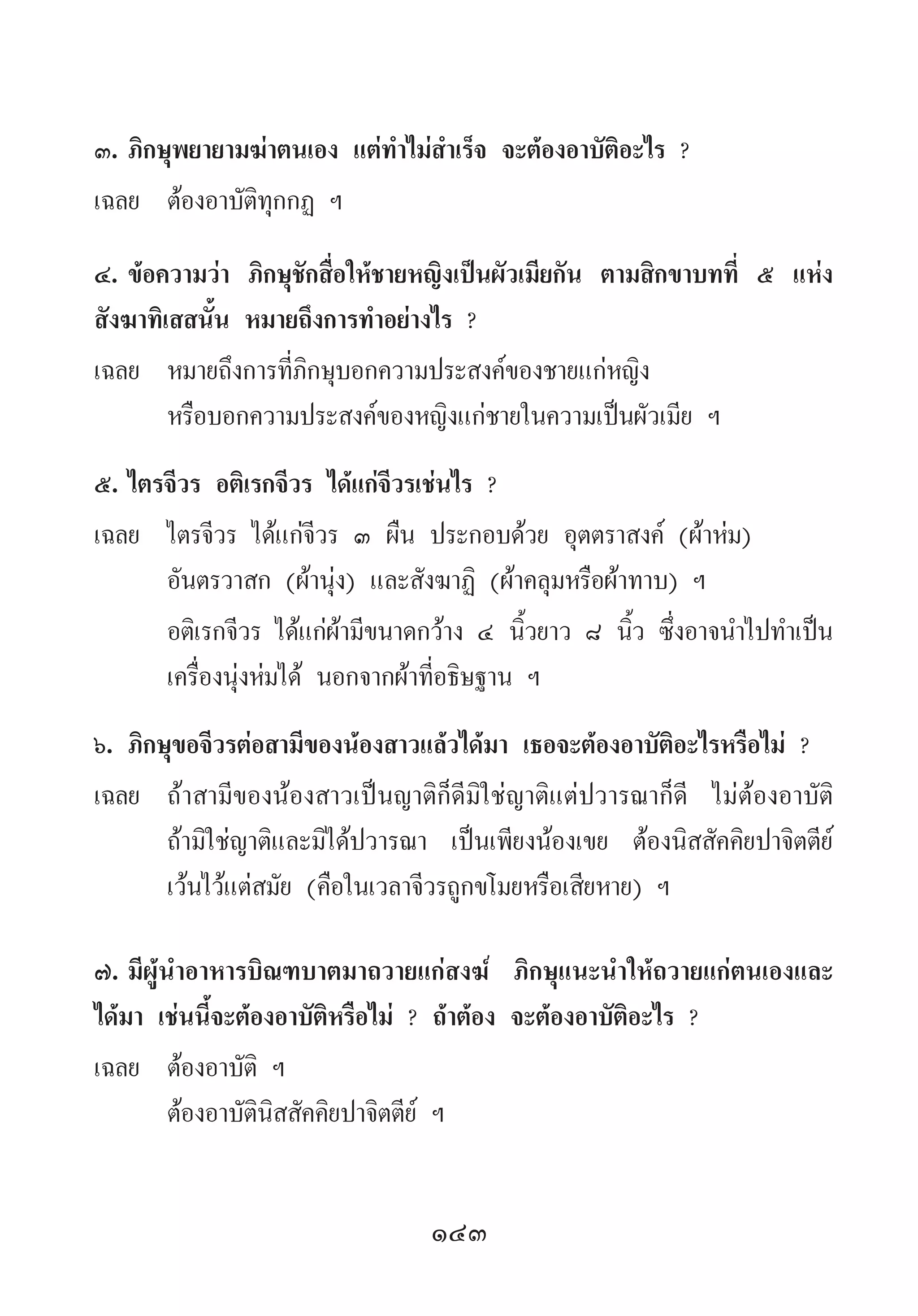 143
๓.	ภิกษุพยายามฆ่าตนเอง แต่ท�ำไม่ส�ำเร็จ จะต้องอาบัติอะไร ?
เฉลย	 ต้องอาบัติทุกกฏ ฯ
๔.	ข้อความว่า ภิกษุชักสื่อให้ชายหญิงเป็นผัวเมียกัน ตามสิกขาบทที่ ๕ แห่ง
สังฆาทิเสสนั้น หมายถึงการท�ำอย่างไร ?
เฉลย	 หมายถึงการที่ภิกษุบอกความประสงค์ของชายแก่หญิง
	 หรือบอกความประสงค์ของหญิงแก่ชายในความเป็นผัวเมีย ฯ
๕.	ไตรจีวร อติเรกจีวร ได้แก่จีวรเช่นไร ?
เฉลย	 ไตรจีวร ได้แก่จีวร ๓ ผืน ประกอบด้วย อุตตราสงค์ (ผ้าห่ม) 	
อันตรวาสก (ผ้านุ่ง) และสังฆาฏิ (ผ้าคลุมหรือผ้าทาบ) ฯ
	 อติเรกจีวร ได้แก่ผ้ามีขนาดกว้าง ๔ นิ้วยาว ๘ นิ้ว ซึ่งอาจน�ำไปท�ำเป็น
เครื่องนุ่งห่มได้ นอกจากผ้าที่อธิษฐาน ฯ
๖.	ภิกษุขอจีวรต่อสามีของน้องสาวแล้วได้มา เธอจะต้องอาบัติอะไรหรือไม่ ?
เฉลย	 ถ้าสามีของน้องสาวเป็นญาติก็ดีมิใช่ญาติแต่ปวารณาก็ดี ไม่ต้องอาบัติ
ถ้ามิใช่ญาติและมิได้ปวารณา เป็นเพียงน้องเขย ต้องนิสสัคคิยปาจิตตีย์
เว้นไว้แต่สมัย (คือในเวลาจีวรถูกขโมยหรือเสียหาย) ฯ
๗.	มีผู้น�ำอาหารบิณฑบาตมาถวายแก่สงฆ์ ภิกษุแนะน�ำให้ถวายแก่ตนเองและ
ได้มา เช่นนี้จะต้องอาบัติหรือไม่ ? ถ้าต้อง จะต้องอาบัติอะไร ?
เฉลย	 ต้องอาบัติ ฯ
	 ต้องอาบัตินิสสัคคิยปาจิตตีย์ ฯ
 