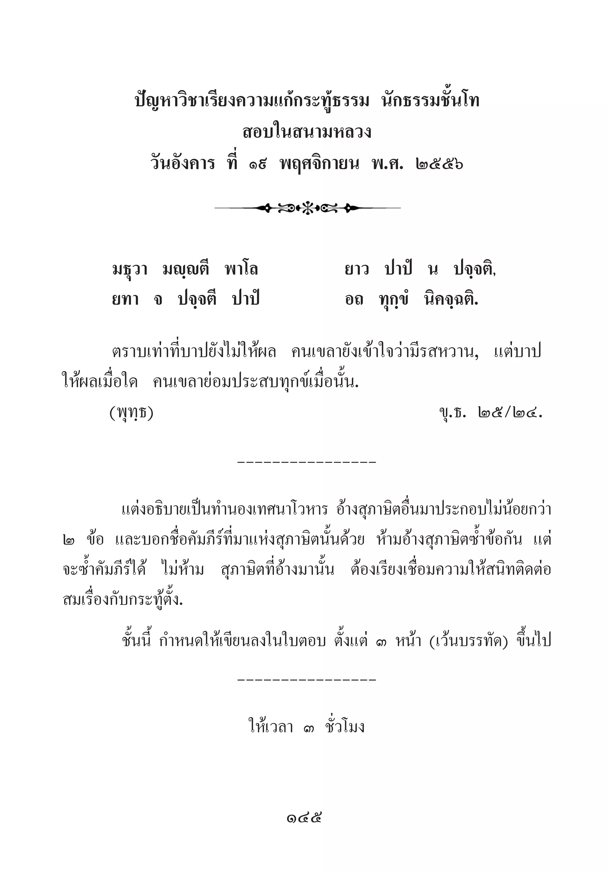 145
ปัญหาวิชาเรียงความแก้กระทู้ธรรม นักธรรมชั้นโท
สอบในสนามหลวง
วันอังคาร ที่ ๑๙ พฤศจิกายน พ.ศ. ๒๕๕๖
	 มธุวา มญฺญตี พาโล		 ยาว ปาปํ น ปจฺจติ,
	 ยทา จ ปจฺจตี ปาปํ		 อถ ทุกฺขํ นิคจฺฉติ.
	 ตราบเท่าที่บาปยังไม่ให้ผล คนเขลายังเข้าใจว่ามีรสหวาน, แต่บาป
ให้ผลเมื่อใด คนเขลาย่อมประสบทุกข์เมื่อนั้น.
	 (พุทฺธ)		 	 	 	 	 	 ขุ.ธ. ๒๕/๒๔.
----------------
แต่งอธิบายเป็นท�ำนองเทศนาโวหาร อ้างสุภาษิตอื่นมาประกอบไม่น้อยกว่า
๒ ข้อ และบอกชื่อคัมภีร์ที่มาแห่งสุภาษิตนั้นด้วย ห้ามอ้างสุภาษิตซ�้ำข้อกัน แต่
จะซ�้ำคัมภีร์ได้ ไม่ห้าม สุภาษิตที่อ้างมานั้น ต้องเรียงเชื่อมความให้สนิทติดต่อ
สมเรื่องกับกระทู้ตั้ง.
ชั้นนี้ ก�ำหนดให้เขียนลงในใบตอบ ตั้งแต่ ๓ หน้า (เว้นบรรทัด) ขึ้นไป
----------------
ให้เวลา ๓ ชั่วโมง
 