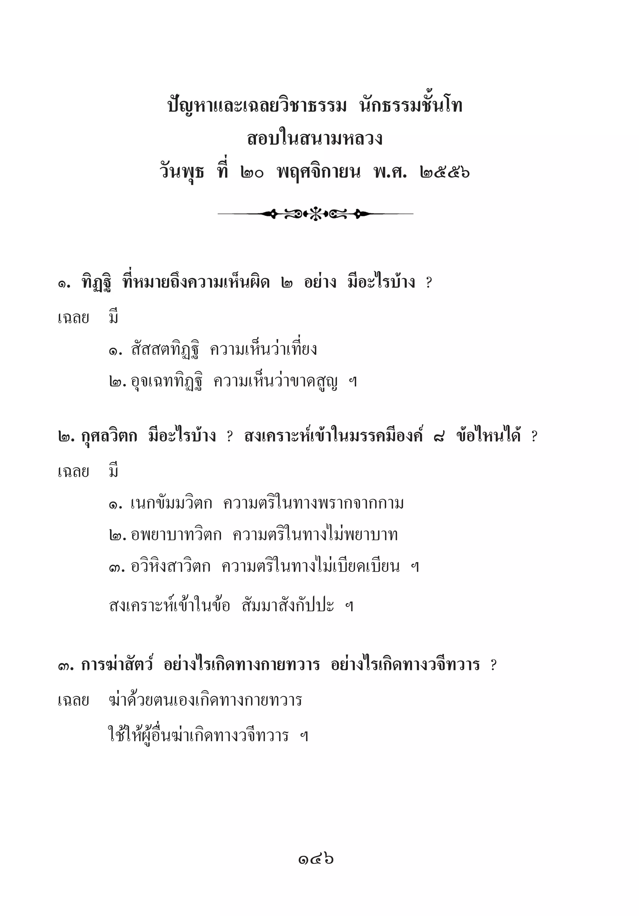 146
ปัญหาและเฉลยวิชาธรรม นักธรรมชั้นโท
สอบในสนามหลวง
วันพุธ ที่ ๒๐ พฤศจิกายน พ.ศ. ๒๕๕๖
๑.	ทิฏฐิ ที่หมายถึงความเห็นผิด ๒ อย่าง มีอะไรบ้าง ?
เฉลย	 มี
	 ๑.	สัสสตทิฏฐิ ความเห็นว่าเที่ยง
	 ๒.	อุจเฉททิฏฐิ ความเห็นว่าขาดสูญ ฯ
๒.	กุศลวิตก มีอะไรบ้าง ? สงเคราะห์เข้าในมรรคมีองค์ ๘ ข้อไหนได้ ?
เฉลย	 มี
	 ๑.	เนกขัมมวิตก ความตริในทางพรากจากกาม
	 ๒.	อพยาบาทวิตก ความตริในทางไม่พยาบาท
	 ๓.	อวิหิงสาวิตก ความตริในทางไม่เบียดเบียน ฯ
	 สงเคราะห์เข้าในข้อ สัมมาสังกัปปะ ฯ
๓.	การฆ่าสัตว์ อย่างไรเกิดทางกายทวาร อย่างไรเกิดทางวจีทวาร ?
เฉลย	 ฆ่าด้วยตนเองเกิดทางกายทวาร
	 ใช้ให้ผู้อื่นฆ่าเกิดทางวจีทวาร ฯ
 