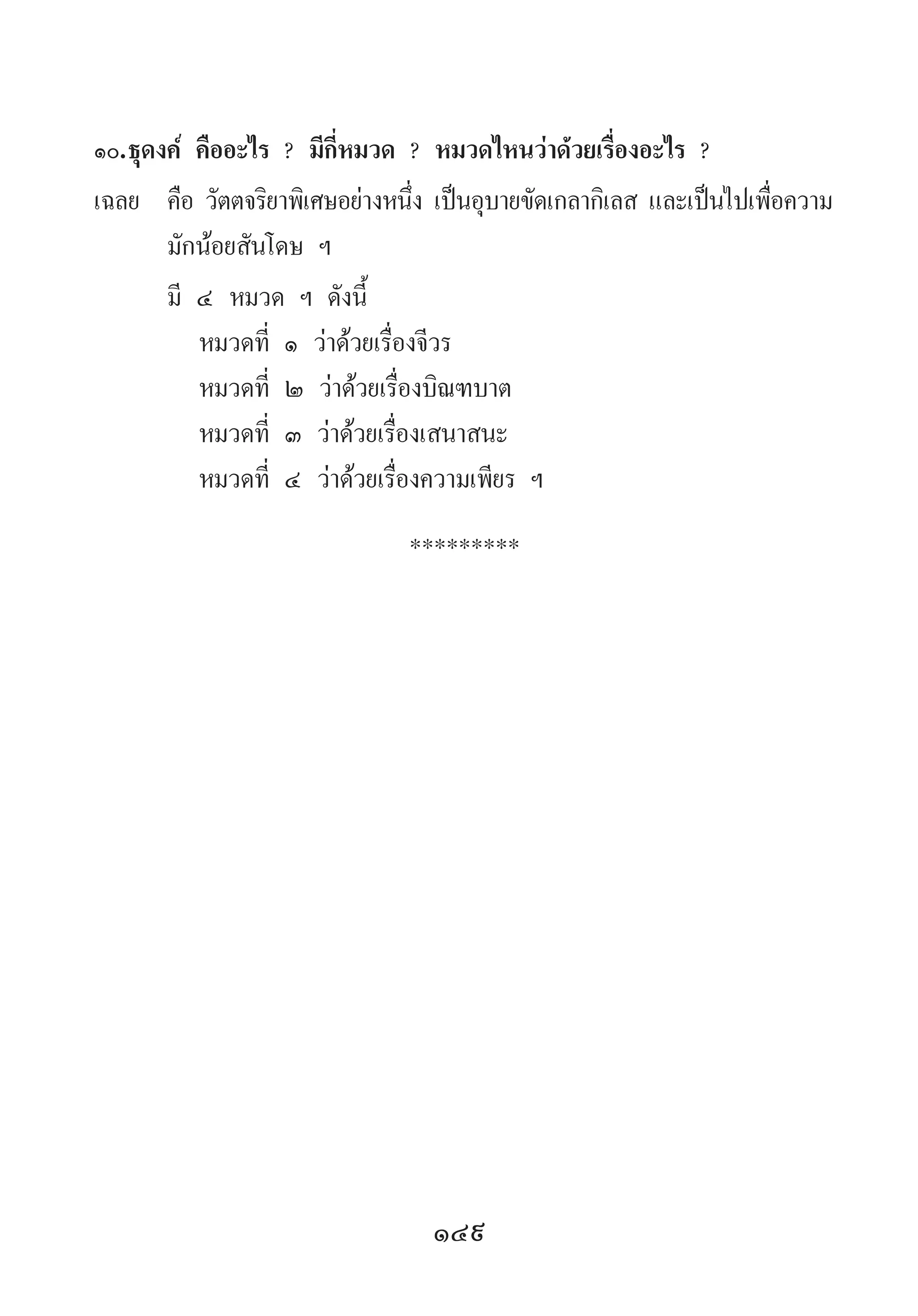 149
๑๐.	ธุดงค์ คืออะไร ? มีกี่หมวด ? หมวดไหนว่าด้วยเรื่องอะไร ?
เฉลย	 คือ วัตตจริยาพิเศษอย่างหนึ่ง เป็นอุบายขัดเกลากิเลส และเป็นไปเพื่อความ
มักน้อยสันโดษ ฯ
	 มี ๔ หมวด ฯ ดังนี้
	 	 หมวดที่ ๑ ว่าด้วยเรื่องจีวร
	 	 หมวดที่ ๒ ว่าด้วยเรื่องบิณฑบาต
	 	 หมวดที่ ๓ ว่าด้วยเรื่องเสนาสนะ
	 	 หมวดที่ ๔ ว่าด้วยเรื่องความเพียร ฯ
*********
 