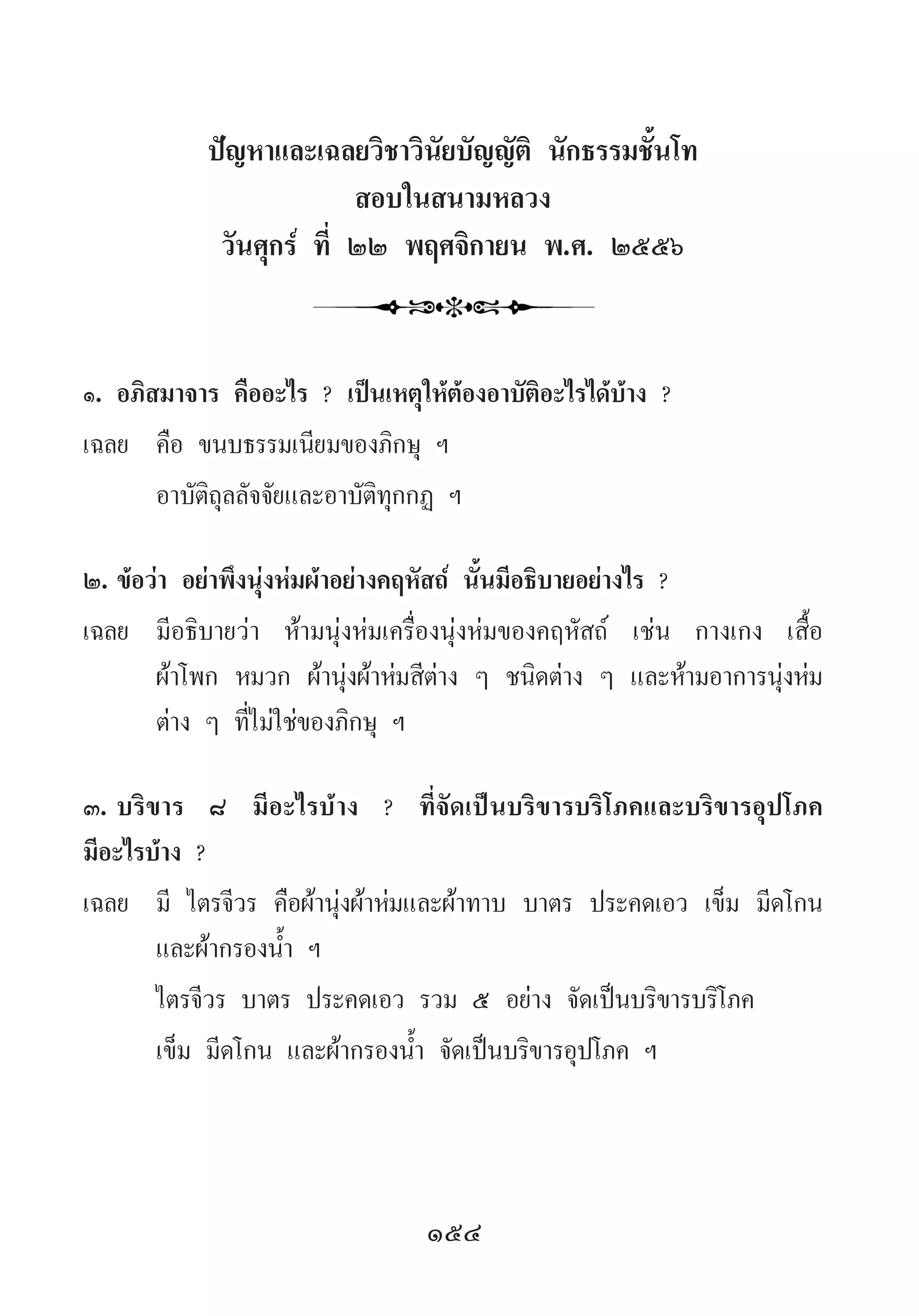 154
ปัญหาและเฉลยวิชาวินัยบัญญัติ นักธรรมชั้นโท
สอบในสนามหลวง
วันศุกร์ ที่ ๒๒ พฤศจิกายน พ.ศ. ๒๕๕๖
๑.	อภิสมาจาร คืออะไร ? เป็นเหตุให้ต้องอาบัติอะไรได้บ้าง ?
เฉลย	 คือ ขนบธรรมเนียมของภิกษุ ฯ
	 อาบัติถุลลัจจัยและอาบัติทุกกฏ ฯ
๒.	ข้อว่า อย่าพึงนุ่งห่มผ้าอย่างคฤหัสถ์ นั้นมีอธิบายอย่างไร ?
เฉลย	 มีอธิบายว่า ห้ามนุ่งห่มเครื่องนุ่งห่มของคฤหัสถ์ เช่น กางเกง เสื้อ
ผ้าโพก หมวก ผ้านุ่งผ้าห่มสีต่าง ๆ ชนิดต่าง ๆ และห้ามอาการนุ่งห่ม
ต่าง ๆ ที่ไม่ใช่ของภิกษุ ฯ
๓.	บริขาร ๘ มีอะไรบ้าง ? ที่จัดเป็นบริขารบริโภคและบริขารอุปโภค
มีอะไรบ้าง ?
เฉลย	 มี ไตรจีวร คือผ้านุ่งผ้าห่มและผ้าทาบ บาตร ประคดเอว เข็ม มีดโกน
และผ้ากรองน�้ำ ฯ
	 ไตรจีวร บาตร ประคดเอว รวม ๕ อย่าง จัดเป็นบริขารบริโภค
	 เข็ม มีดโกน และผ้ากรองน�้ำ จัดเป็นบริขารอุปโภค ฯ
 