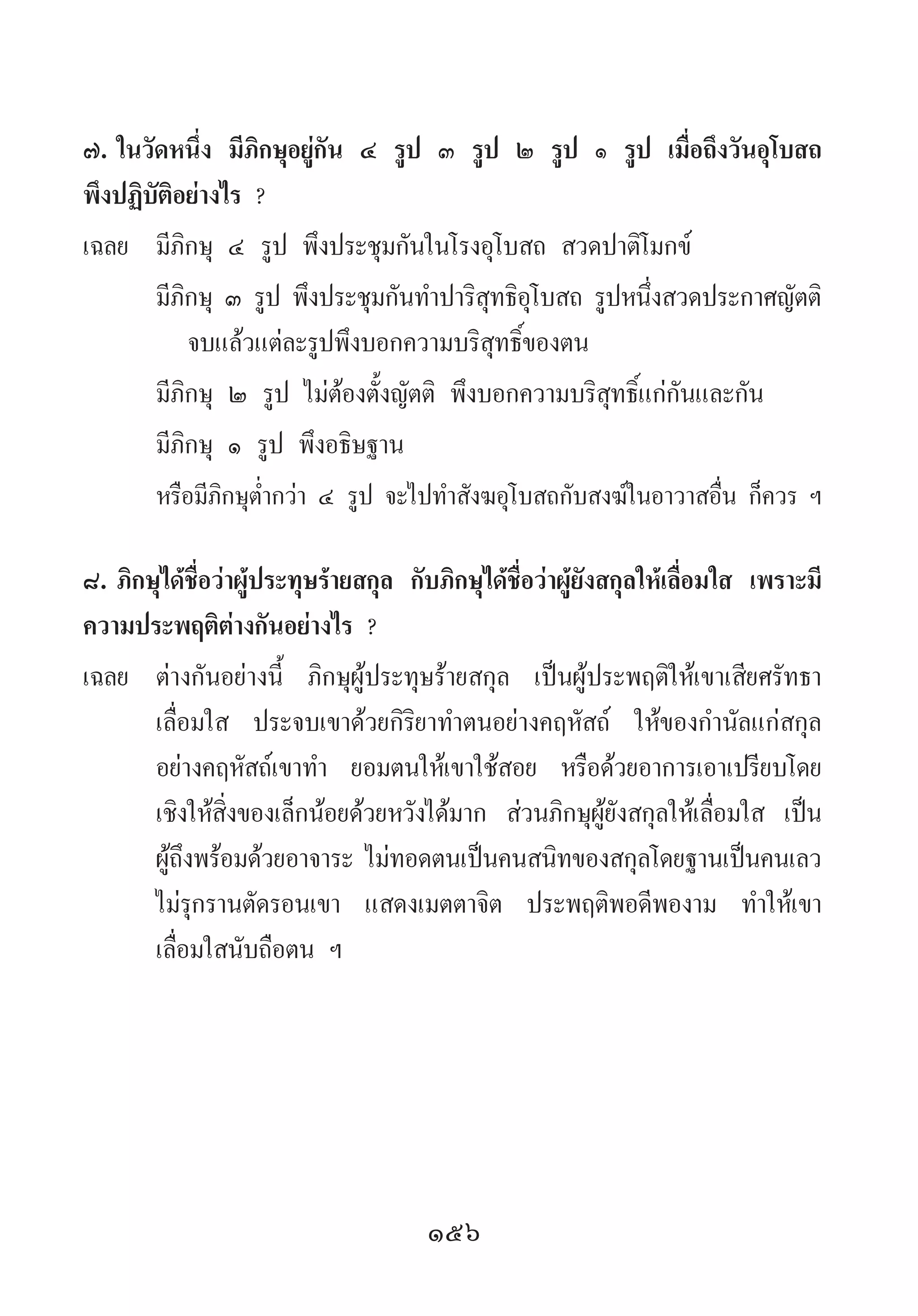 156
๗.	ในวัดหนึ่ง มีภิกษุอยู่กัน ๔ รูป ๓ รูป ๒ รูป ๑ รูป เมื่อถึงวันอุโบสถ
พึงปฏิบัติอย่างไร ?
เฉลย	 มีภิกษุ ๔ รูป พึงประชุมกันในโรงอุโบสถ สวดปาติโมกข์
	 มีภิกษุ ๓ รูป พึงประชุมกันท�ำปาริสุทธิอุโบสถ รูปหนึ่งสวดประกาศญัตติ
	 จบแล้วแต่ละรูปพึงบอกความบริสุทธิ์ของตน
	 มีภิกษุ ๒ รูป ไม่ต้องตั้งญัตติ พึงบอกความบริสุทธิ์แก่กันและกัน
	 มีภิกษุ ๑ รูป พึงอธิษฐาน
	 หรือมีภิกษุต�่ำกว่า ๔ รูป จะไปท�ำสังฆอุโบสถกับสงฆ์ในอาวาสอื่น ก็ควร ฯ
๘.	ภิกษุได้ชื่อว่าผู้ประทุษร้ายสกุล กับภิกษุได้ชื่อว่าผู้ยังสกุลให้เลื่อมใส เพราะมี
ความประพฤติต่างกันอย่างไร ?
เฉลย	 ต่างกันอย่างนี้ ภิกษุผู้ประทุษร้ายสกุล เป็นผู้ประพฤติให้เขาเสียศรัทธา
เลื่อมใส ประจบเขาด้วยกิริยาท�ำตนอย่างคฤหัสถ์ ให้ของก�ำนัลแก่สกุล
อย่างคฤหัสถ์เขาท�ำ  ยอมตนให้เขาใช้สอย หรือด้วยอาการเอาเปรียบโดย
เชิงให้สิ่งของเล็กน้อยด้วยหวังได้มาก ส่วนภิกษุผู้ยังสกุลให้เลื่อมใส เป็น
ผู้ถึงพร้อมด้วยอาจาระ ไม่ทอดตนเป็นคนสนิทของสกุลโดยฐานเป็นคนเลว
ไม่รุกรานตัดรอนเขา แสดงเมตตาจิต ประพฤติพอดีพองาม ท�ำให้เขา
เลื่อมใสนับถือตน ฯ
 