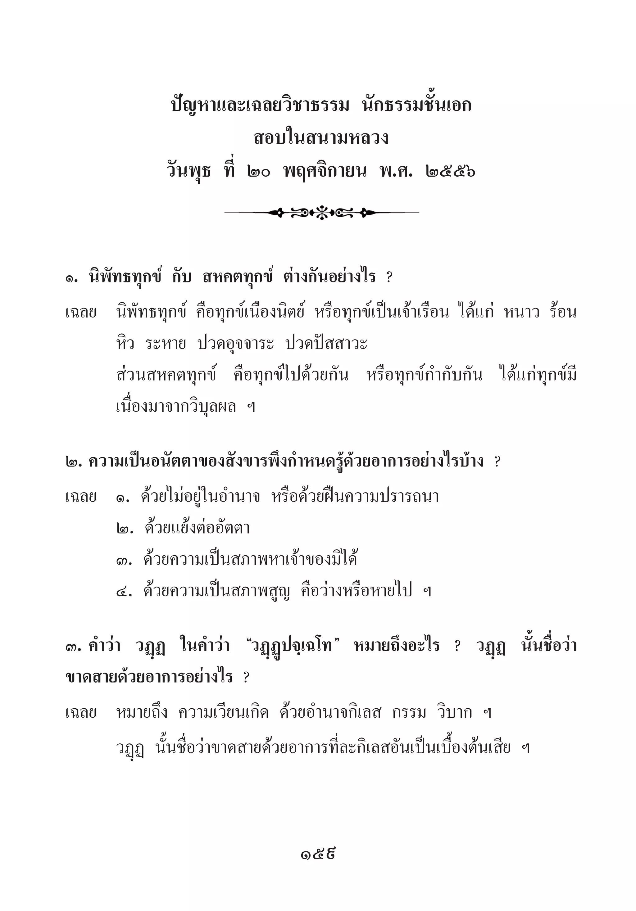 159
ปัญหาและเฉลยวิชาธรรม นักธรรมชั้นเอก
สอบในสนามหลวง
วันพุธ ที่ ๒๐ พฤศจิกายน พ.ศ. ๒๕๕๖
๑.	นิพัทธทุกข์ กับ สหคตทุกข์ ต่างกันอย่างไร ?
เฉลย	 นิพัทธทุกข์ คือทุกข์เนืองนิตย์ หรือทุกข์เป็นเจ้าเรือน ได้แก่ หนาว ร้อน
หิว ระหาย ปวดอุจจาระ ปวดปัสสาวะ
	 ส่วนสหคตทุกข์ คือทุกข์ไปด้วยกัน หรือทุกข์ก�ำกับกัน ได้แก่ทุกข์มี
เนื่องมาจากวิบุลผล ฯ
๒.	ความเป็นอนัตตาของสังขารพึงก�ำหนดรู้ด้วยอาการอย่างไรบ้าง ?
เฉลย	 ๑. ด้วยไม่อยู่ในอ�ำนาจ หรือด้วยฝืนความปรารถนา
	 ๒. ด้วยแย้งต่ออัตตา
	 ๓. ด้วยความเป็นสภาพหาเจ้าของมิได้
	 ๔. ด้วยความเป็นสภาพสูญ คือว่างหรือหายไป ฯ
๓.	ค�ำว่า วฏฺฏ ในค�ำว่า “วฏฺฏูปจฺเฉโท” หมายถึงอะไร ? วฏฺฏ นั้นชื่อว่า
ขาดสายด้วยอาการอย่างไร ?
เฉลย	 หมายถึง ความเวียนเกิด ด้วยอ�ำนาจกิเลส กรรม วิบาก ฯ
	 วฏฺฏ นั้นชื่อว่าขาดสายด้วยอาการที่ละกิเลสอันเป็นเบื้องต้นเสีย ฯ
 