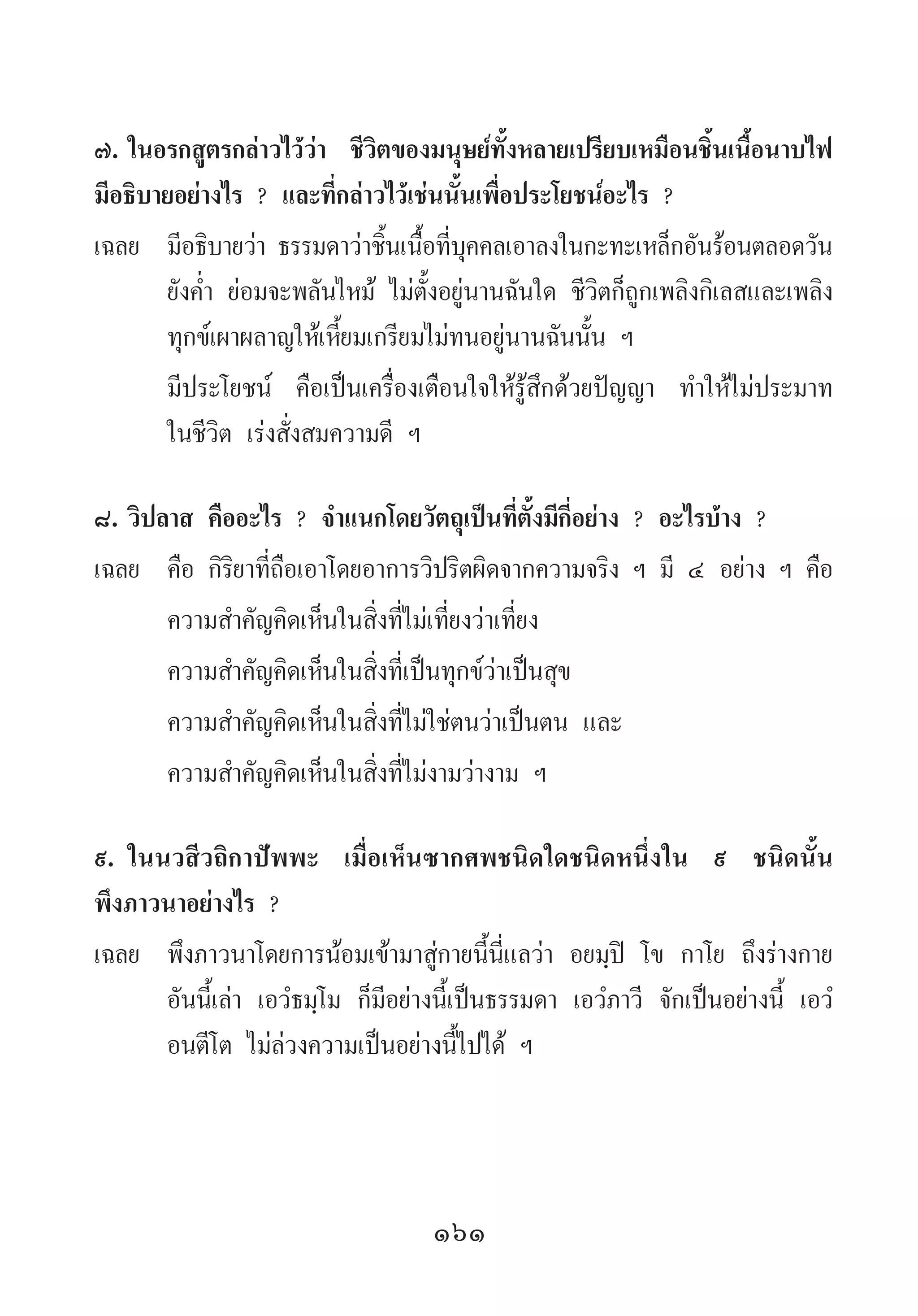 161
๗.	ในอรกสูตรกล่าวไว้ว่า ชีวิตของมนุษย์ทั้งหลายเปรียบเหมือนชิ้นเนื้อนาบไฟ
มีอธิบายอย่างไร ? และที่กล่าวไว้เช่นนั้นเพื่อประโยชน์อะไร ?
เฉลย	 มีอธิบายว่า ธรรมดาว่าชิ้นเนื้อที่บุคคลเอาลงในกะทะเหล็กอันร้อนตลอดวัน
ยังค�่ำ ย่อมจะพลันไหม้ ไม่ตั้งอยู่นานฉันใด ชีวิตก็ถูกเพลิงกิเลสและเพลิง
ทุกข์เผาผลาญให้เหี้ยมเกรียมไม่ทนอยู่นานฉันนั้น ฯ
	 มีประโยชน์ คือเป็นเครื่องเตือนใจให้รู้สึกด้วยปัญญา ท�ำให้ไม่ประมาท
ในชีวิต เร่งสั่งสมความดี ฯ
๘.	วิปลาส คืออะไร ? จ�ำแนกโดยวัตถุเป็นที่ตั้งมีกี่อย่าง ? อะไรบ้าง ?
เฉลย	 คือ กิริยาที่ถือเอาโดยอาการวิปริตผิดจากความจริง ฯ มี ๔ อย่าง ฯ คือ
	 ความส�ำคัญคิดเห็นในสิ่งที่ไม่เที่ยงว่าเที่ยง
	 ความส�ำคัญคิดเห็นในสิ่งที่เป็นทุกข์ว่าเป็นสุข
	 ความส�ำคัญคิดเห็นในสิ่งที่ไม่ใช่ตนว่าเป็นตน และ
	 ความส�ำคัญคิดเห็นในสิ่งที่ไม่งามว่างาม ฯ
๙.	ในนวสีวถิกาปัพพะ เมื่อเห็นซากศพชนิดใดชนิดหนึ่งใน ๙ ชนิดนั้น
พึงภาวนาอย่างไร ?
เฉลย	 พึงภาวนาโดยการน้อมเข้ามาสู่กายนี้นี่แลว่า อยมฺปิ โข กาโย ถึงร่างกาย
อันนี้เล่า เอวํธมฺโม ก็มีอย่างนี้เป็นธรรมดา เอวํภาวี จักเป็นอย่างนี้ เอวํ
อนตีโต ไม่ล่วงความเป็นอย่างนี้ไปได้ ฯ
 