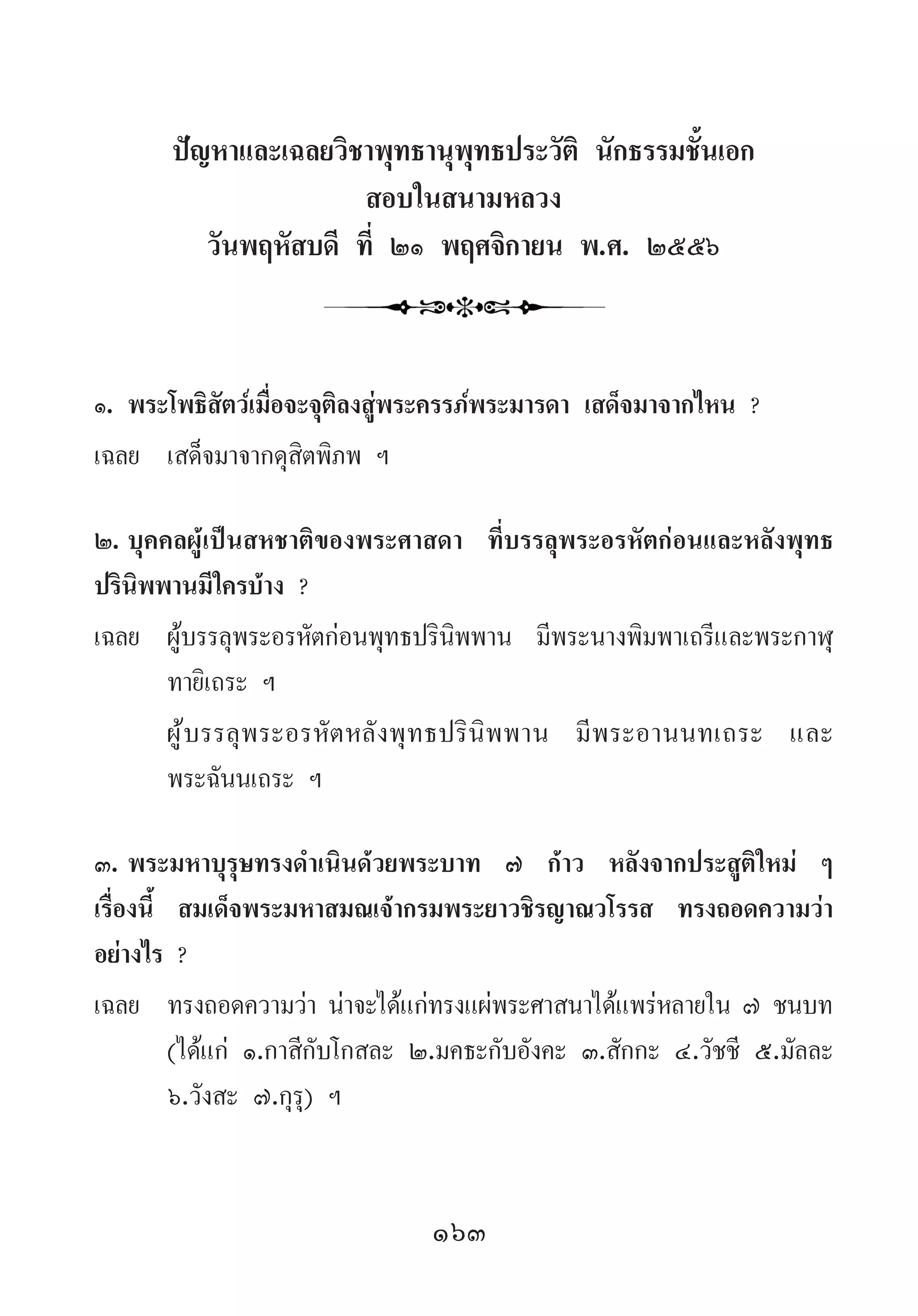 163
ปัญหาและเฉลยวิชาพุทธานุพุทธประวัติ นักธรรมชั้นเอก
สอบในสนามหลวง
วันพฤหัสบดี ที่ ๒๑ พฤศจิกายน พ.ศ. ๒๕๕๖
๑.	พระโพธิสัตว์เมื่อจะจุติลงสู่พระครรภ์พระมารดา เสด็จมาจากไหน ?
เฉลย	 เสด็จมาจากดุสิตพิภพ ฯ
๒.	บุคคลผู้เป็นสหชาติของพระศาสดา ที่บรรลุพระอรหัตก่อนและหลังพุทธ
ปรินิพพานมีใครบ้าง ?
เฉลย	 ผู้บรรลุพระอรหัตก่อนพุทธปรินิพพาน มีพระนางพิมพาเถรีและพระกาฬุ
ทายิเถระ ฯ
	 ผู้บรรลุพระอรหัตหลังพุทธปรินิพพาน มีพระอานนทเถระ และ
พระฉันนเถระ ฯ
๓.	พระมหาบุรุษทรงด�ำเนินด้วยพระบาท ๗ ก้าว หลังจากประสูติใหม่ ๆ
เรื่องนี้ สมเด็จพระมหาสมณเจ้ากรมพระยาวชิรญาณวโรรส ทรงถอดความว่า
อย่างไร ?
เฉลย	 ทรงถอดความว่า น่าจะได้แก่ทรงแผ่พระศาสนาได้แพร่หลายใน ๗ ชนบท
(ได้แก่ ๑.กาสีกับโกสละ ๒.มคธะกับอังคะ ๓.สักกะ ๔.วัชชี ๕.มัลละ
๖.วังสะ ๗.กุรุ) ฯ
 