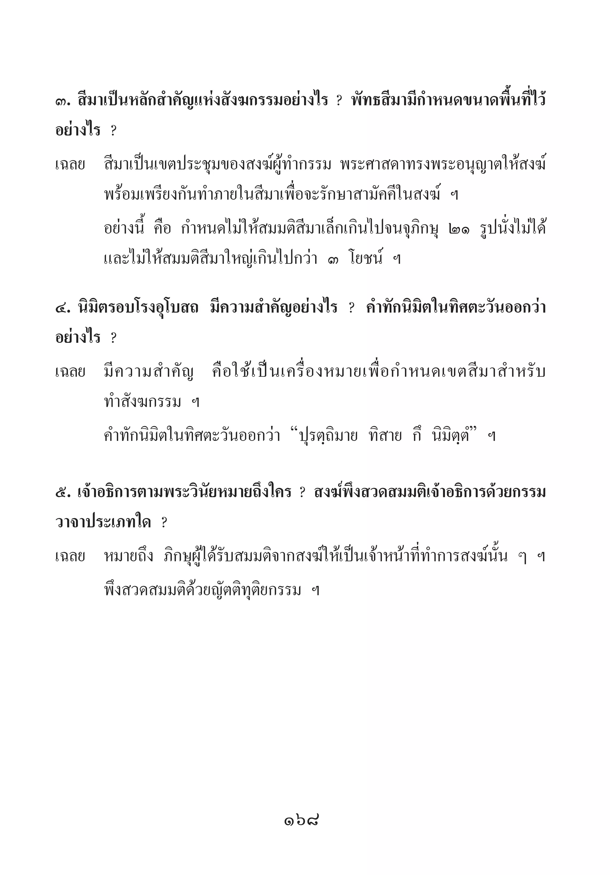 168
๓.	สีมาเป็นหลักส�ำคัญแห่งสังฆกรรมอย่างไร ? พัทธสีมามีก�ำหนดขนาดพื้นที่ไว้
อย่างไร ?
เฉลย	 สีมาเป็นเขตประชุมของสงฆ์ผู้ท�ำกรรม พระศาสดาทรงพระอนุญาตให้สงฆ์
พร้อมเพรียงกันท�ำภายในสีมาเพื่อจะรักษาสามัคคีในสงฆ์ ฯ
	 อย่างนี้ คือ ก�ำหนดไม่ให้สมมติสีมาเล็กเกินไปจนจุภิกษุ ๒๑ รูปนั่งไม่ได้
และไม่ให้สมมติสีมาใหญ่เกินไปกว่า ๓ โยชน์ ฯ
๔.	นิมิตรอบโรงอุโบสถ มีความส�ำคัญอย่างไร ? ค�ำทักนิมิตในทิศตะวันออกว่า
อย่างไร ?
เฉลย	 มีความส�ำคัญ คือใช้เป็นเครื่องหมายเพื่อก�ำหนดเขตสีมาส�ำหรับ
ท�ำสังฆกรรม ฯ
	 ค�ำทักนิมิตในทิศตะวันออกว่า “ปุรตฺถิมาย ทิสาย กึ นิมิตฺตํ” ฯ
๕.	เจ้าอธิการตามพระวินัยหมายถึงใคร ? สงฆ์พึงสวดสมมติเจ้าอธิการด้วยกรรม
วาจาประเภทใด ?
เฉลย	 หมายถึง ภิกษุผู้ได้รับสมมติจากสงฆ์ให้เป็นเจ้าหน้าที่ท�ำการสงฆ์นั้น ๆ ฯ
	 พึงสวดสมมติด้วยญัตติทุติยกรรม ฯ
 