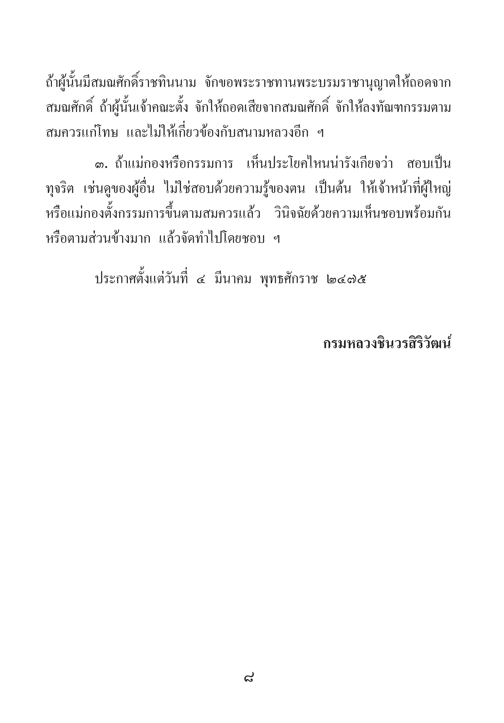 8
ถ้าผู้นั้นมีสมณศักดิ์ราชทินนาม จักขอพระราชทานพระบรมราชานุญาตให้ถอดจาก
สมณศักดิ์ ถ้าผู้นั้นเจ้าคณะตั้ง จักให้ถอดเสียจากสมณศักดิ์ จักให้ลงทัณฑกรรมตาม
สมควรแก่โทษ และไม่ให้เกี่ยวข้องกับสนามหลวงอีก ฯ
๓.	ถ้าแม่กองหรือกรรมการ เห็นประโยคไหนน่ารังเกียจว่า สอบเป็น
ทุจริต เช่นดูของผู้อื่น ไม่ใช่สอบด้วยความรู้ของตน เป็นต้น ให้เจ้าหน้าที่ผู้ใหญ่
หรือแม่กองตั้งกรรมการขึ้นตามสมควรแล้ว วินิจฉัยด้วยความเห็นชอบพร้อมกัน
หรือตามส่วนข้างมาก แล้วจัดท�ำไปโดยชอบ ฯ
ประกาศตั้งแต่วันที่ ๔ มีนาคม พุทธศักราช ๒๔๗๕
กรมหลวงชินวรสิริวัฒน์
 