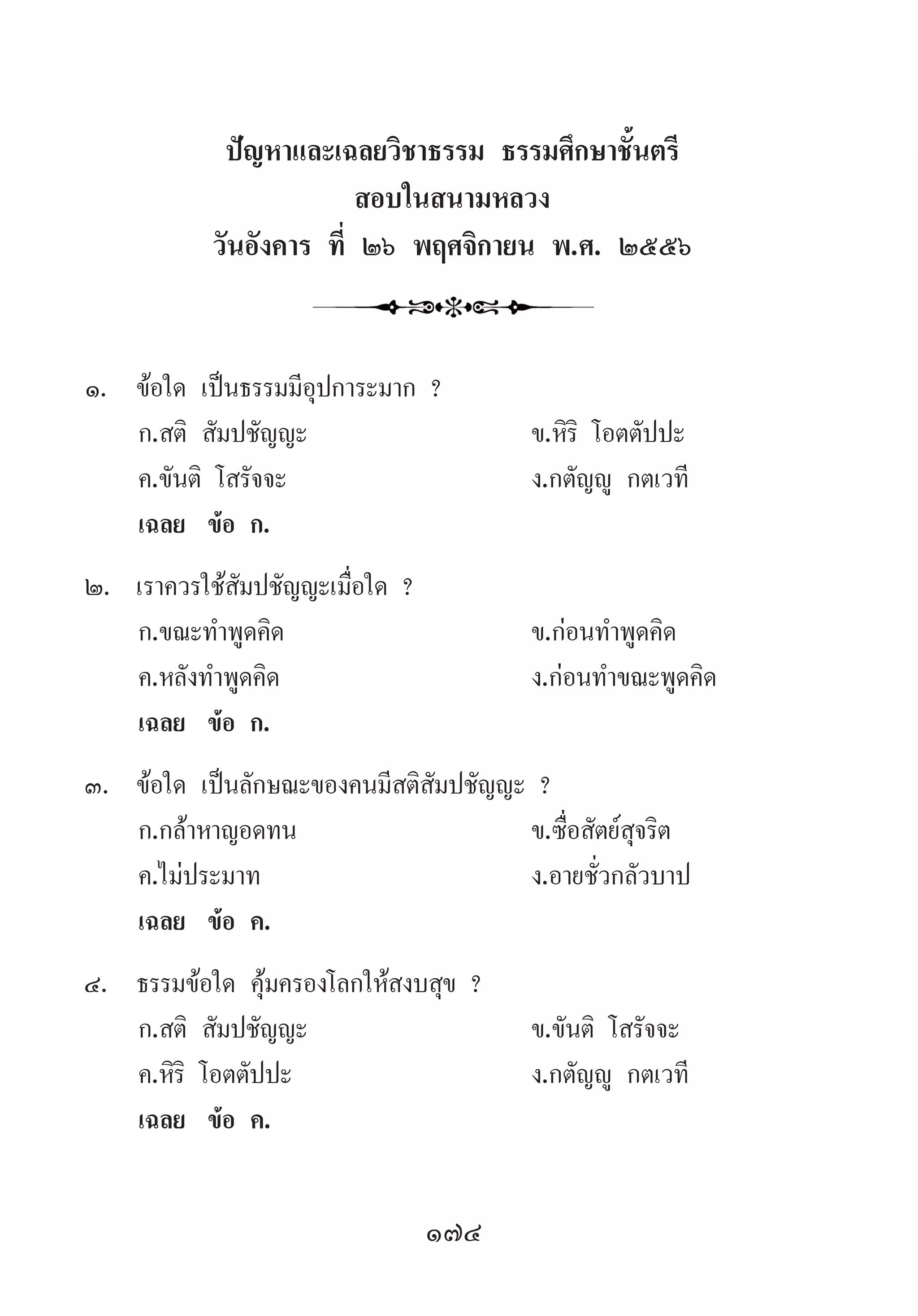 174
ปัญหาและเฉลยวิชาธรรม ธรรมศึกษาชั้นตรี
สอบในสนามหลวง
วันอังคาร ที่ ๒๖ พฤศจิกายน พ.ศ. ๒๕๕๖
1.	 ข้อใด เป็นธรรมมีอุปการะมาก ?
	 ก.สติ สัมปชัญญะ 	 ข.หิริ โอตตัปปะ 	
	 ค.ขันติ โสรัจจะ	 ง.กตัญญู กตเวที
	 เฉลย	 ข้อ ก.
2.	 เราควรใช้สัมปชัญญะเมื่อใด ?
	 ก.ขณะท�ำพูดคิด 	 ข.ก่อนท�ำพูดคิด
	 ค.หลังท�ำพูดคิด	 ง.ก่อนท�ำขณะพูดคิด
	 เฉลย	 ข้อ ก.
3.	 ข้อใด เป็นลักษณะของคนมีสติสัมปชัญญะ ?
	 ก.กล้าหาญอดทน	 ข.ซื่อสัตย์สุจริต
	 ค.ไม่ประมาท	 ง.อายชั่วกลัวบาป
	 เฉลย	 ข้อ ค.
4.	 ธรรมข้อใด คุ้มครองโลกให้สงบสุข ?
	 ก.สติ สัมปชัญญะ 	 ข.ขันติ โสรัจจะ
	 ค.หิริ โอตตัปปะ	 ง.กตัญญู กตเวที
	 เฉลย	 ข้อ ค.
 