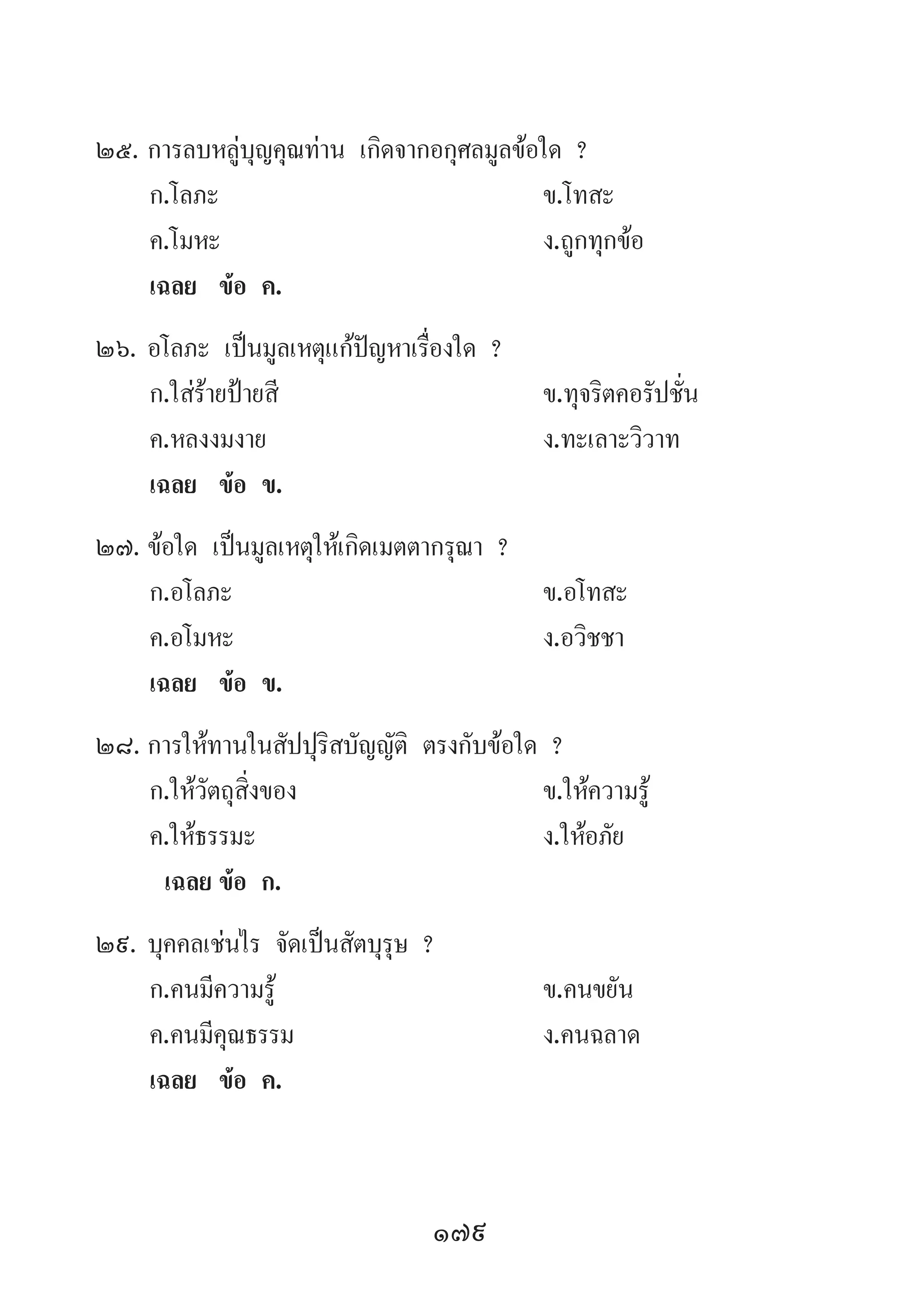 179
25.	การลบหลู่บุญคุณท่าน เกิดจากอกุศลมูลข้อใด ?
	 ก.โลภะ	 ข.โทสะ	
	 ค.โมหะ	 ง.ถูกทุกข้อ
	 เฉลย	 ข้อ ค.
26.	อโลภะ เป็นมูลเหตุแก้ปัญหาเรื่องใด ?
	 ก.ใส่ร้ายป้ายสี	 ข.ทุจริตคอรัปชั่น	
	 ค.หลงงมงาย	 ง.ทะเลาะวิวาท
	 เฉลย	 ข้อ ข.
27.	ข้อใด เป็นมูลเหตุให้เกิดเมตตากรุณา ?
	 ก.อโลภะ	 ข.อโทสะ	
	 ค.อโมหะ	 ง.อวิชชา
	 เฉลย	 ข้อ ข.
28.	การให้ทานในสัปปุริสบัญญัติ ตรงกับข้อใด ?
	 ก.ให้วัตถุสิ่งของ	 ข.ให้ความรู้
	 ค.ให้ธรรมะ 	 ง.ให้อภัย
	 เฉลย	ข้อ ก.
29.	บุคคลเช่นไร จัดเป็นสัตบุรุษ ?
	 ก.คนมีความรู้	 ข.คนขยัน
	 ค.คนมีคุณธรรม	 ง.คนฉลาด
	 เฉลย	 ข้อ ค.
 