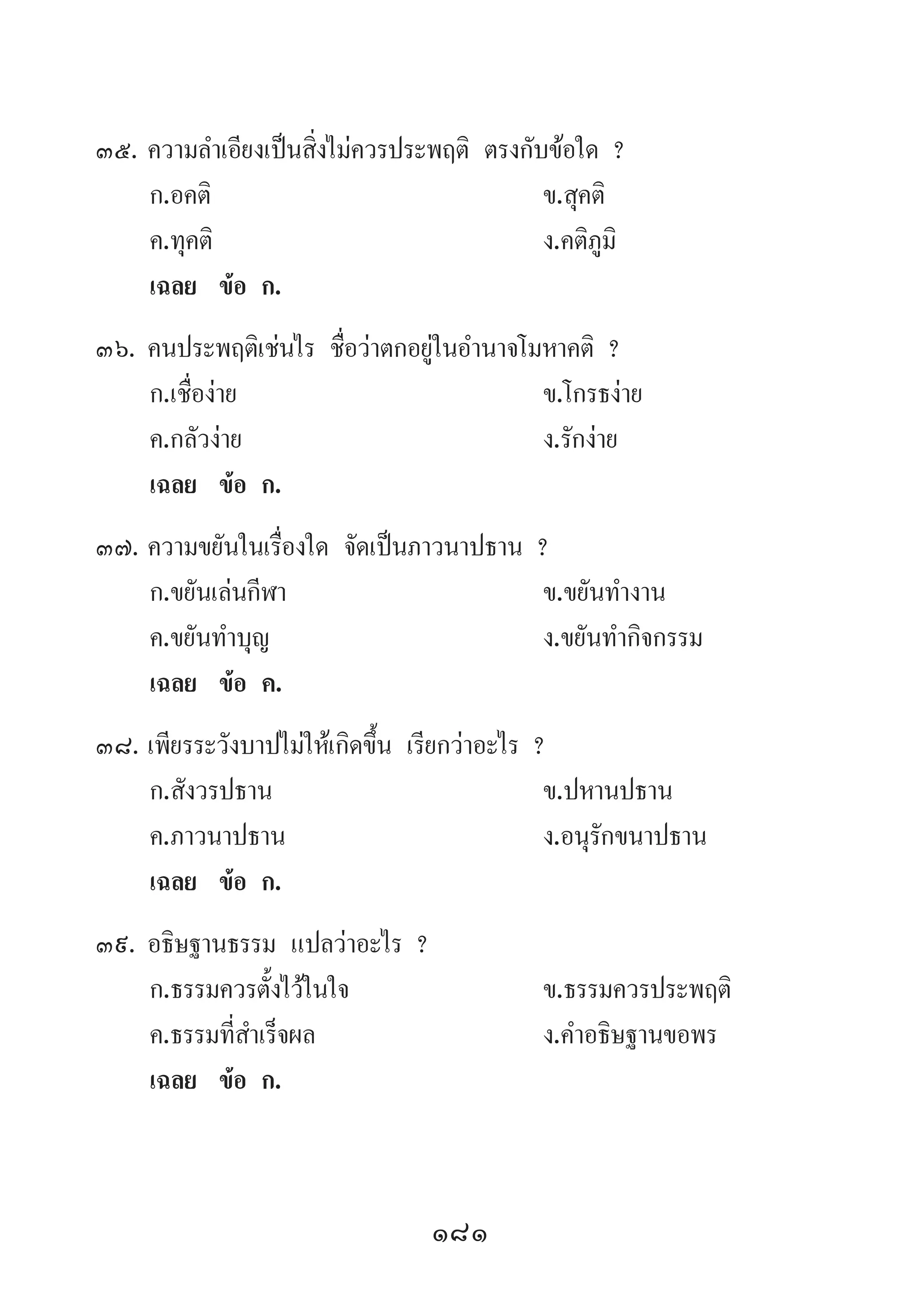 181
35.	ความล�ำเอียงเป็นสิ่งไม่ควรประพฤติ ตรงกับข้อใด ?
	 ก.อคติ	 ข.สุคติ	
	 ค.ทุคติ	 ง.คติภูมิ
	 เฉลย	 ข้อ ก.
36.	คนประพฤติเช่นไร ชื่อว่าตกอยู่ในอ�ำนาจโมหาคติ ?
	 ก.เชื่อง่าย	 ข.โกรธง่าย	
	 ค.กลัวง่าย	 ง.รักง่าย
	 เฉลย	 ข้อ ก.
37.	ความขยันในเรื่องใด จัดเป็นภาวนาปธาน ?
	 ก.ขยันเล่นกีฬา	 ข.ขยันท�ำงาน	
	 ค.ขยันท�ำบุญ	 ง.ขยันท�ำกิจกรรม
	 เฉลย	 ข้อ ค.
38.	เพียรระวังบาปไม่ให้เกิดขึ้น เรียกว่าอะไร ?
	 ก.สังวรปธาน	 ข.ปหานปธาน	
	 ค.ภาวนาปธาน	 ง.อนุรักขนาปธาน
	 เฉลย	 ข้อ ก.
39.	อธิษฐานธรรม แปลว่าอะไร ?
	 ก.ธรรมควรตั้งไว้ในใจ	 ข.ธรรมควรประพฤติ
	 ค.ธรรมที่ส�ำเร็จผล	 ง.ค�ำอธิษฐานขอพร
	 เฉลย	 ข้อ ก.
 