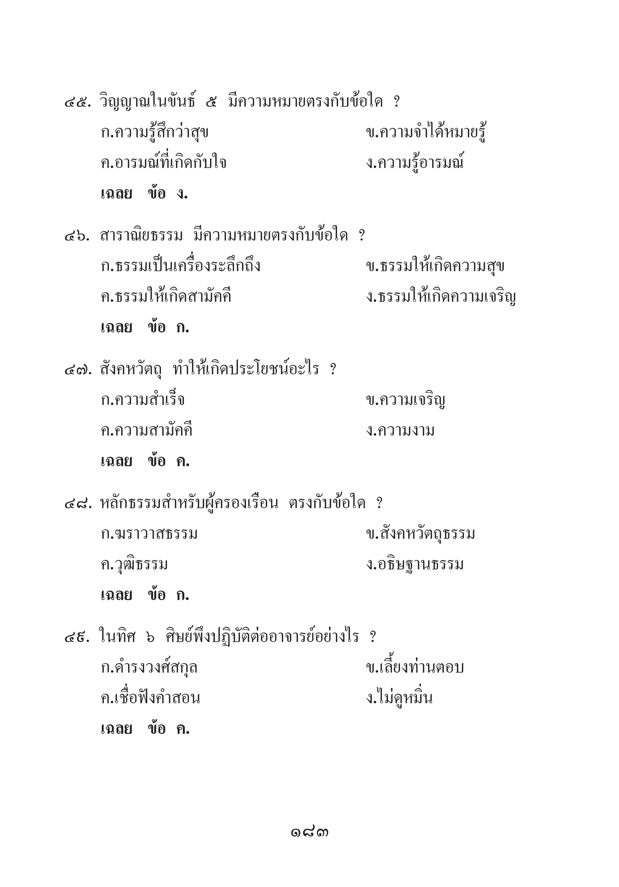 183
45.	วิญญาณในขันธ์ ๕ มีความหมายตรงกับข้อใด ?
	 ก.ความรู้สึกว่าสุข	 ข.ความจ�ำได้หมายรู้	
	 ค.อารมณ์ที่เกิดกับใจ 	 ง.ความรู้อารมณ์
	 เฉลย	 ข้อ ง.
46.	สาราณิยธรรม มีความหมายตรงกับข้อใด ?
	 ก.ธรรมเป็นเครื่องระลึกถึง	 ข.ธรรมให้เกิดความสุข
	 ค.ธรรมให้เกิดสามัคคี	 ง.ธรรมให้เกิดความเจริญ
	 เฉลย	 ข้อ ก.
47.	สังคหวัตถุ ท�ำให้เกิดประโยชน์อะไร ?
	 ก.ความส�ำเร็จ	 ข.ความเจริญ 	
	 ค.ความสามัคคี 	 ง.ความงาม
	 เฉลย	 ข้อ ค.
48.	หลักธรรมส�ำหรับผู้ครองเรือน ตรงกับข้อใด ?
	 ก.ฆราวาสธรรม	 ข.สังคหวัตถุธรรม	
	 ค.วุฒิธรรม	 ง.อธิษฐานธรรม
	 เฉลย	 ข้อ ก.
49.	ในทิศ ๖ ศิษย์พึงปฏิบัติต่ออาจารย์อย่างไร ?
	 ก.ด�ำรงวงศ์สกุล	 ข.เลี้ยงท่านตอบ	
	 ค.เชื่อฟังค�ำสอน	 ง.ไม่ดูหมิ่น
	 เฉลย	 ข้อ ค.
 
