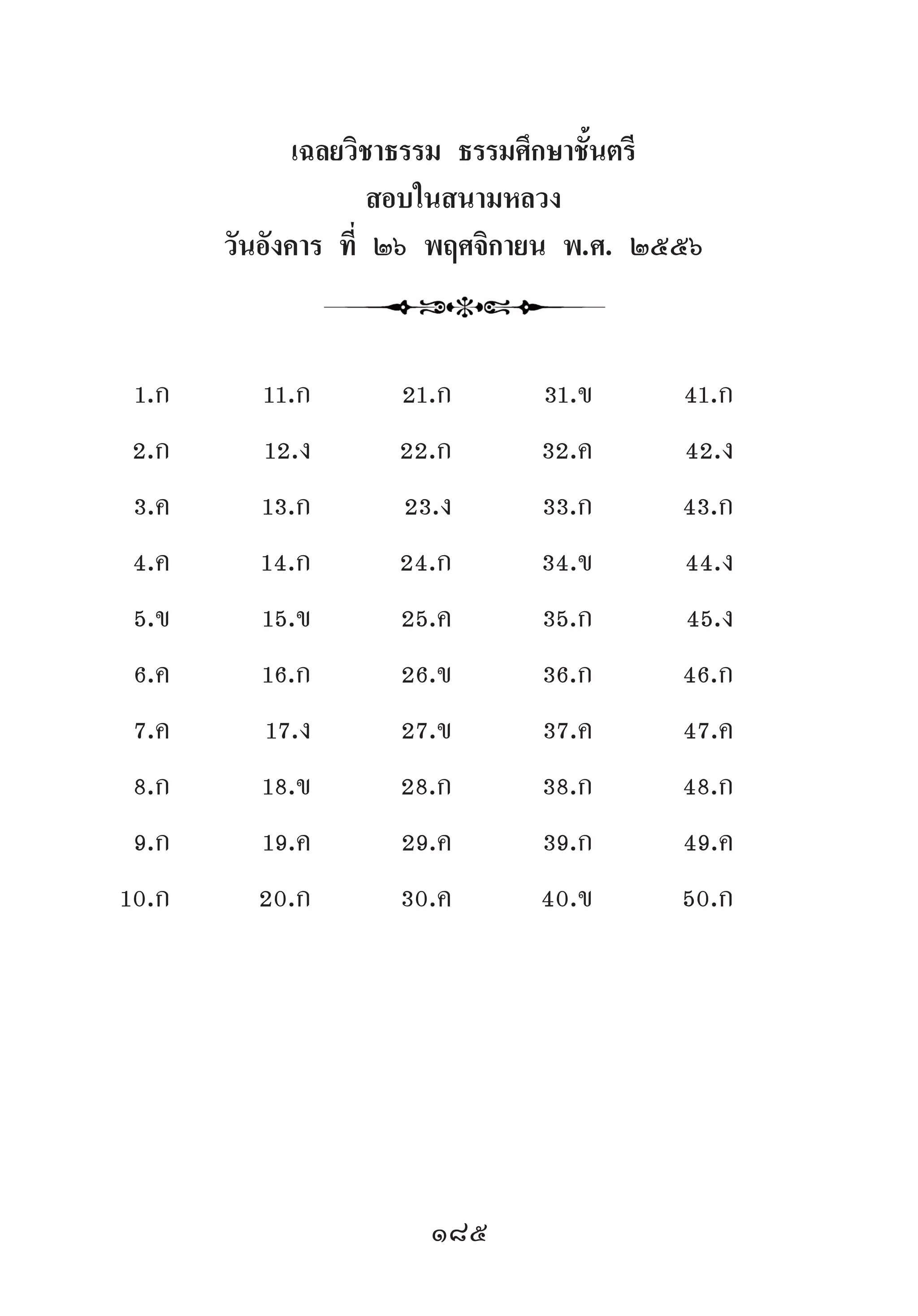 185
เฉลยวิชาธรรม ธรรมศึกษาชั้นตรี
สอบในสนามหลวง
วันอังคาร ที่ ๒๖ พฤศจิกายน พ.ศ. ๒๕๕๖
1.ก 11.ก 21.ก 31.ข 41.ก
2.ก 12.ง 22.ก 32.ค 42.ง
3.ค 13.ก 23.ง 33.ก 43.ก
4.ค 14.ก 24.ก 34.ข 44.ง
5.ข 15.ข 25.ค 35.ก 45.ง
6.ค 16.ก 26.ข 36.ก 46.ก
7.ค 17.ง 27.ข 37.ค 47.ค
8.ก 18.ข 28.ก 38.ก 48.ก
9.ก 19.ค 29.ค 39.ก 49.ค
10.ก 20.ก 30.ค 40.ข 50.ก
 
