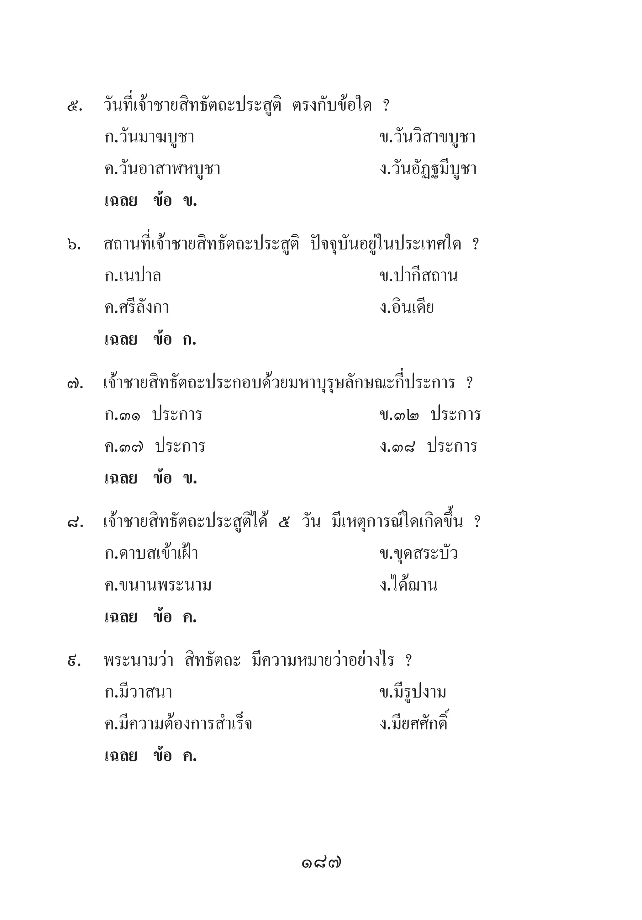 187
5.	 วันที่เจ้าชายสิทธัตถะประสูติ ตรงกับข้อใด ?
	 ก.วันมาฆบูชา	 ข.วันวิสาขบูชา
	 ค.วันอาสาฬหบูชา 	 ง.วันอัฏฐมีบูชา
	 เฉลย	 ข้อ ข.
6.	 สถานที่เจ้าชายสิทธัตถะประสูติ ปัจจุบันอยู่ในประเทศใด ?
	 ก.เนปาล 	 ข.ปากีสถาน
	 ค.ศรีลังกา 	 ง.อินเดีย
	 เฉลย	 ข้อ ก.
7.	 เจ้าชายสิทธัตถะประกอบด้วยมหาบุรุษลักษณะกี่ประการ ?
	 ก.๓๑ ประการ 	 ข.๓๒ ประการ
	 ค.๓๗ ประการ 	 ง.๓๘ ประการ
	 เฉลย	 ข้อ ข.
8.	 เจ้าชายสิทธัตถะประสูติได้ ๕ วัน มีเหตุการณ์ใดเกิดขึ้น ?
	 ก.ดาบสเข้าเฝ้า 	 ข.ขุดสระบัว
	 ค.ขนานพระนาม	 ง.ได้ฌาน
	 เฉลย	 ข้อ ค.
9.	 พระนามว่า สิทธัตถะ มีความหมายว่าอย่างไร ?
	 ก.มีวาสนา 	 ข.มีรูปงาม 	
	 ค.มีความต้องการส�ำเร็จ 	 ง.มียศศักดิ์
	 เฉลย	 ข้อ ค.
 