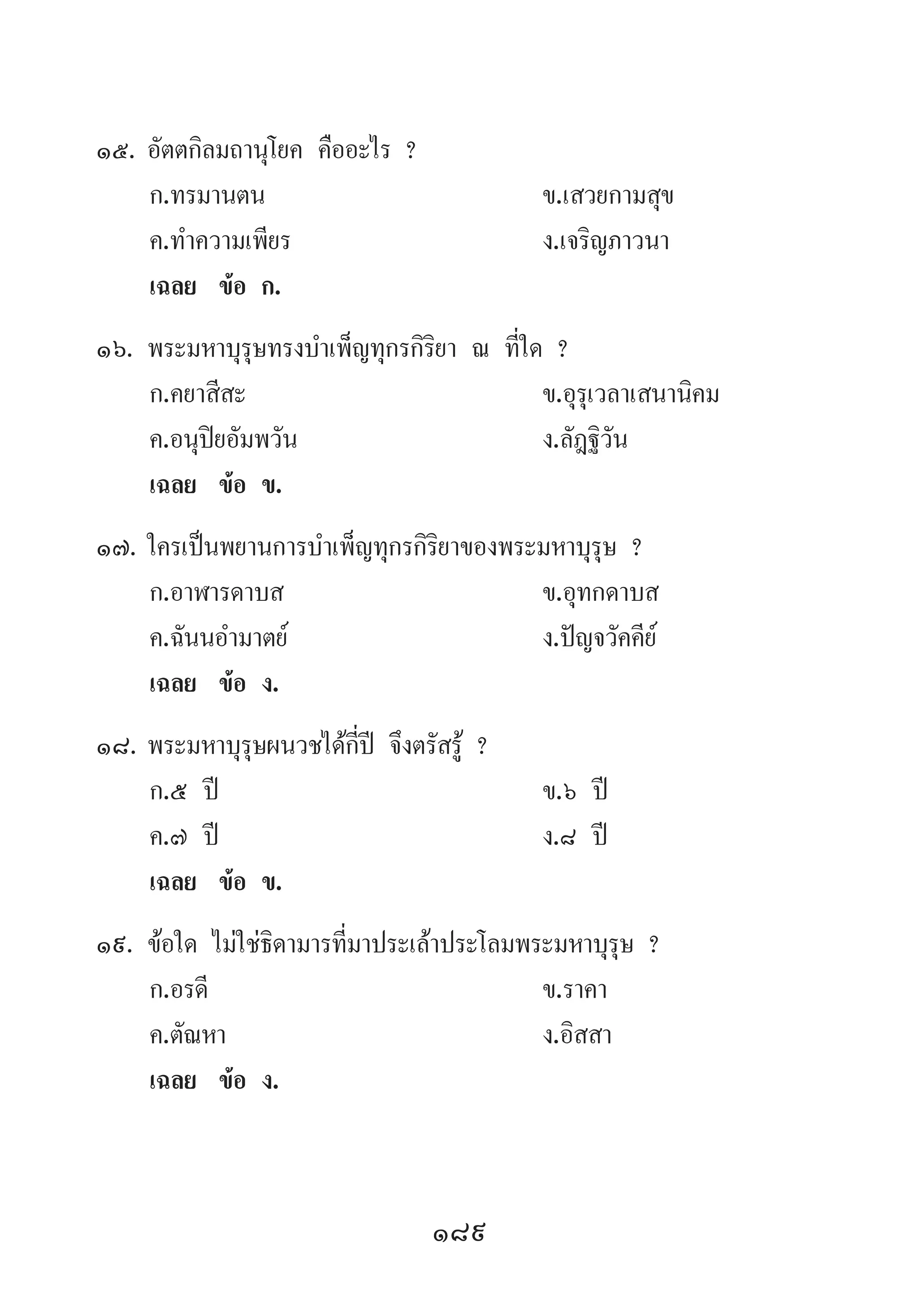 189
15.	อัตตกิลมถานุโยค คืออะไร ?
	 ก.ทรมานตน 	 ข.เสวยกามสุข
	 ค.ท�ำความเพียร 	 ง.เจริญภาวนา
	 เฉลย	 ข้อ ก.
16.	พระมหาบุรุษทรงบ�ำเพ็ญทุกรกิริยา ณ ที่ใด ?
	 ก.คยาสีสะ 	 ข.อุรุเวลาเสนานิคม
	 ค.อนุปิยอัมพวัน 	 ง.ลัฎฐิวัน
	 เฉลย	 ข้อ ข.
17.	ใครเป็นพยานการบ�ำเพ็ญทุกรกิริยาของพระมหาบุรุษ ?
	 ก.อาฬารดาบส 	 ข.อุทกดาบส
	 ค.ฉันนอ�ำมาตย์ 	 ง.ปัญจวัคคีย์
	 เฉลย	 ข้อ ง.
18.	พระมหาบุรุษผนวชได้กี่ปี จึงตรัสรู้ ?
	 ก.๕ ปี 	 ข.๖ ปี 	
	 ค.๗ ปี 	 ง.๘ ปี
	 เฉลย	 ข้อ ข.
19.	ข้อใด ไม่ใช่ธิดามารที่มาประเล้าประโลมพระมหาบุรุษ ?
	 ก.อรดี 	 ข.ราคา 	
	 ค.ตัณหา 	 ง.อิสสา
	 เฉลย	 ข้อ ง.
 