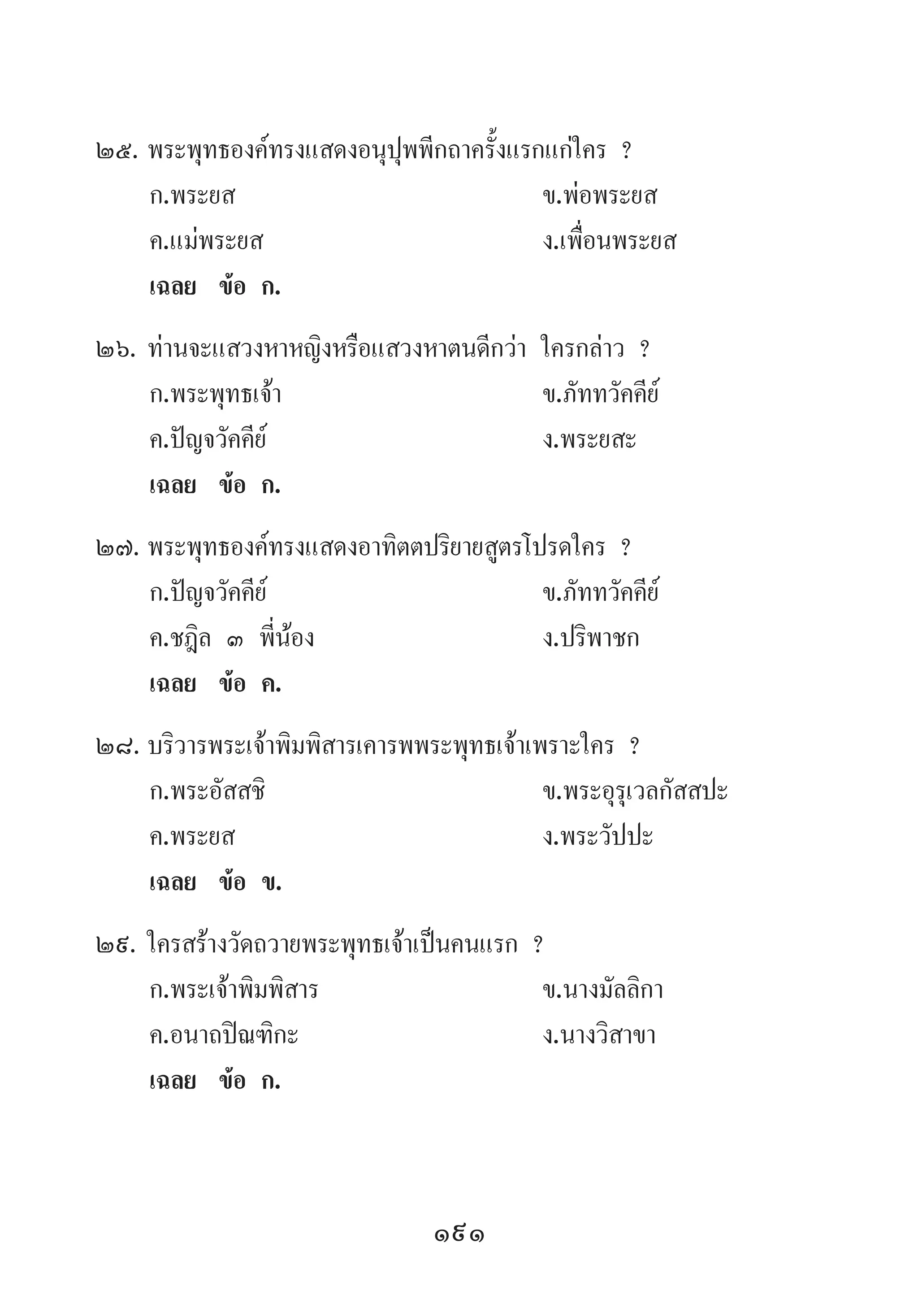 191
25.	พระพุทธองค์ทรงแสดงอนุปุพพีกถาครั้งแรกแก่ใคร ?
	 ก.พระยส 	 ข.พ่อพระยส
	 ค.แม่พระยส 	 ง.เพื่อนพระยส
	 เฉลย	 ข้อ ก.
26.	ท่านจะแสวงหาหญิงหรือแสวงหาตนดีกว่า ใครกล่าว ?
	 ก.พระพุทธเจ้า 	 ข.ภัททวัคคีย์
	 ค.ปัญจวัคคีย์ 	 ง.พระยสะ
	 เฉลย	 ข้อ ก.
27.	พระพุทธองค์ทรงแสดงอาทิตตปริยายสูตรโปรดใคร ?
	 ก.ปัญจวัคคีย์ 	 ข.ภัททวัคคีย์ 	
	 ค.ชฎิล ๓ พี่น้อง 	 ง.ปริพาชก
	 เฉลย	 ข้อ ค.
28.	บริวารพระเจ้าพิมพิสารเคารพพระพุทธเจ้าเพราะใคร ?
	 ก.พระอัสสชิ 	 ข.พระอุรุเวลกัสสปะ 	
	 ค.พระยส 	 ง.พระวัปปะ
	 เฉลย	 ข้อ ข.
29.	ใครสร้างวัดถวายพระพุทธเจ้าเป็นคนแรก ?
	 ก.พระเจ้าพิมพิสาร 	 ข.นางมัลลิกา
	 ค.อนาถปิณฑิกะ 	 ง.นางวิสาขา
	 เฉลย	 ข้อ ก.
 