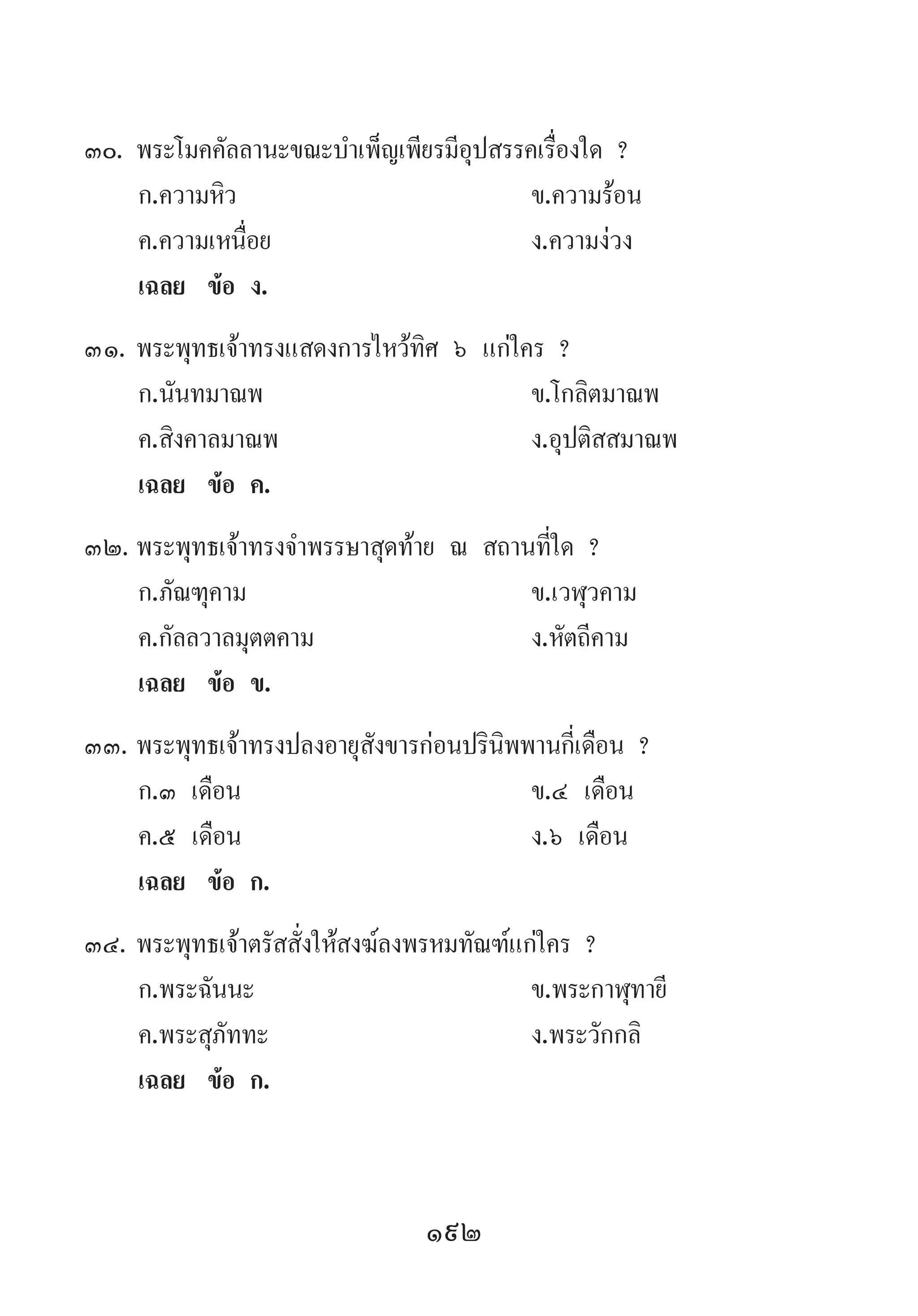 192
30.	พระโมคคัลลานะขณะบ�ำเพ็ญเพียรมีอุปสรรคเรื่องใด ?
	 ก.ความหิว 	 ข.ความร้อน 	
	 ค.ความเหนื่อย 	 ง.ความง่วง
	 เฉลย	 ข้อ ง.
31.	พระพุทธเจ้าทรงแสดงการไหว้ทิศ ๖ แก่ใคร ?
	 ก.นันทมาณพ 	 ข.โกลิตมาณพ 	
	 ค.สิงคาลมาณพ 	 ง.อุปติสสมาณพ
	 เฉลย	 ข้อ ค.
32.	พระพุทธเจ้าทรงจ�ำพรรษาสุดท้าย ณ สถานที่ใด ?
	 ก.ภัณฑุคาม	 ข.เวฬุวคาม 	
	 ค.กัลลวาลมุตตคาม 	 ง.หัตถีคาม
	 เฉลย	 ข้อ ข.
33.	พระพุทธเจ้าทรงปลงอายุสังขารก่อนปรินิพพานกี่เดือน ?
	 ก.๓ เดือน 	 ข.๔ เดือน 	
	 ค.๕ เดือน 	 ง.๖ เดือน
	 เฉลย	 ข้อ ก.
34.	พระพุทธเจ้าตรัสสั่งให้สงฆ์ลงพรหมทัณฑ์แก่ใคร ?
	 ก.พระฉันนะ 	 ข.พระกาฬุทายี
	 ค.พระสุภัททะ 	 ง.พระวักกลิ
	 เฉลย	 ข้อ ก.
 