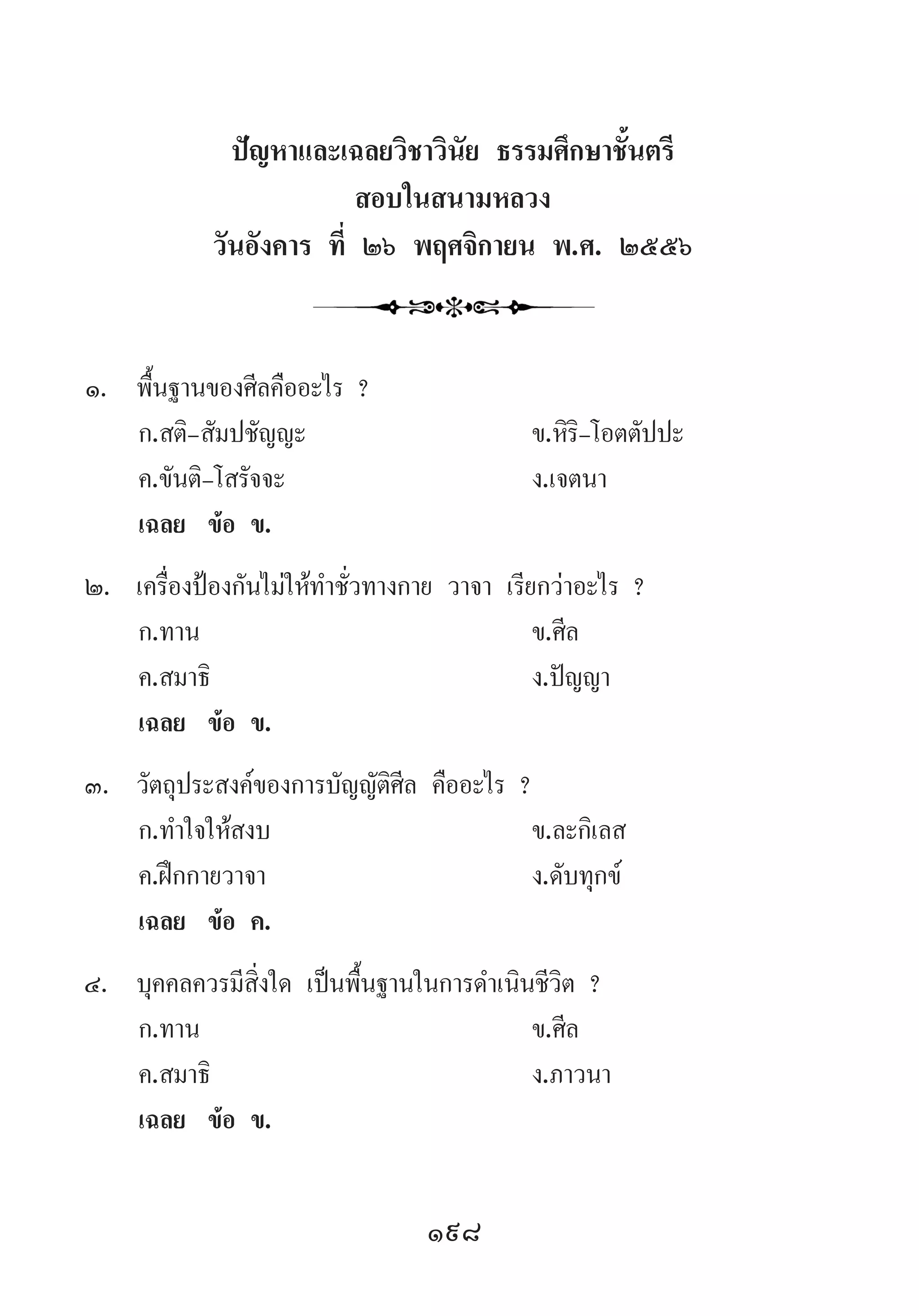 198
ปัญหาและเฉลยวิชาวินัย ธรรมศึกษาชั้นตรี
สอบในสนามหลวง
วันอังคาร ที่ ๒๖ พฤศจิกายน พ.ศ. ๒๕๕๖
1.	 พื้นฐานของศีลคืออะไร ?
	 ก.สติ-สัมปชัญญะ 	 ข.หิริ-โอตตัปปะ
	 ค.ขันติ-โสรัจจะ 	 ง.เจตนา
	 เฉลย	 ข้อ ข.
2.	 เครื่องป้องกันไม่ให้ท�ำชั่วทางกาย วาจา เรียกว่าอะไร ?
	 ก.ทาน 	 ข.ศีล 	
	 ค.สมาธิ 	 ง.ปัญญา
	 เฉลย	 ข้อ ข.
3.	 วัตถุประสงค์ของการบัญญัติศีล คืออะไร ?
	 ก.ท�ำใจให้สงบ 	 ข.ละกิเลส
	 ค.ฝึกกายวาจา 	 ง.ดับทุกข์
	 เฉลย	 ข้อ ค.
4.	 บุคคลควรมีสิ่งใด เป็นพื้นฐานในการด�ำเนินชีวิต ?
	 ก.ทาน 	 ข.ศีล 	
	 ค.สมาธิ 	 ง.ภาวนา
	 เฉลย	 ข้อ ข.
 