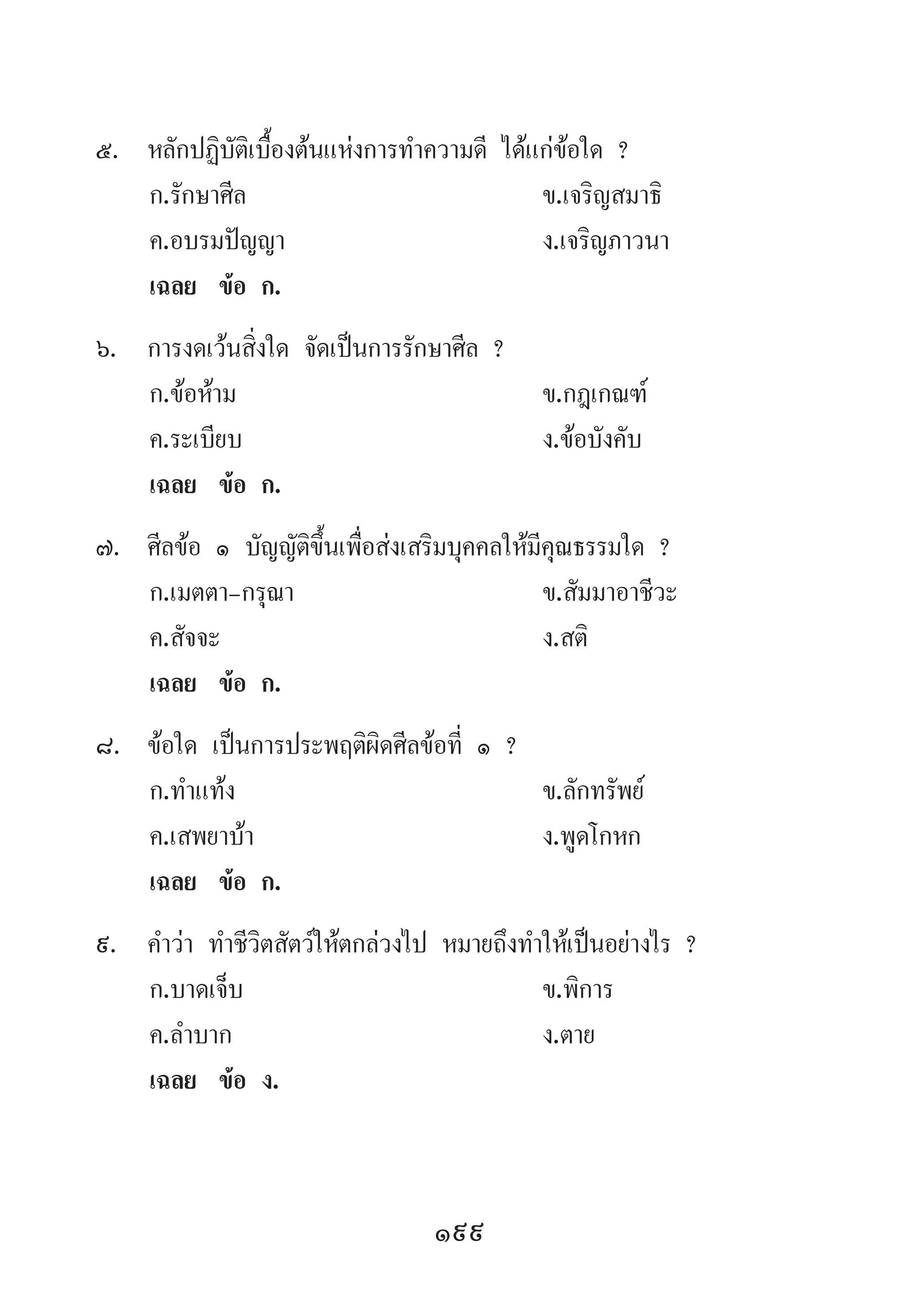 199
5.	 หลักปฏิบัติเบื้องต้นแห่งการท�ำความดี ได้แก่ข้อใด ?
	 ก.รักษาศีล 	 ข.เจริญสมาธิ 	
	 ค.อบรมปัญญา 	 ง.เจริญภาวนา
	 เฉลย	 ข้อ ก.
6.	 การงดเว้นสิ่งใด จัดเป็นการรักษาศีล ?
	 ก.ข้อห้าม 	 ข.กฎเกณฑ์ 	
	 ค.ระเบียบ 	 ง.ข้อบังคับ
	 เฉลย	 ข้อ ก.
7.	 ศีลข้อ ๑ บัญญัติขึ้นเพื่อส่งเสริมบุคคลให้มีคุณธรรมใด ?
	 ก.เมตตา-กรุณา 	 ข.สัมมาอาชีวะ
	 ค.สัจจะ 	 ง.สติ
	 เฉลย	 ข้อ ก.
8.	 ข้อใด เป็นการประพฤติผิดศีลข้อที่ ๑ ?
	 ก.ท�ำแท้ง 	 ข.ลักทรัพย์ 	
	 ค.เสพยาบ้า 	 ง.พูดโกหก
	 เฉลย	 ข้อ ก.
9.	 ค�ำว่า ท�ำชีวิตสัตว์ให้ตกล่วงไป หมายถึงท�ำให้เป็นอย่างไร ?
	 ก.บาดเจ็บ 	 ข.พิการ 	
	 ค.ล�ำบาก 	 ง.ตาย
	 เฉลย	 ข้อ ง.
 