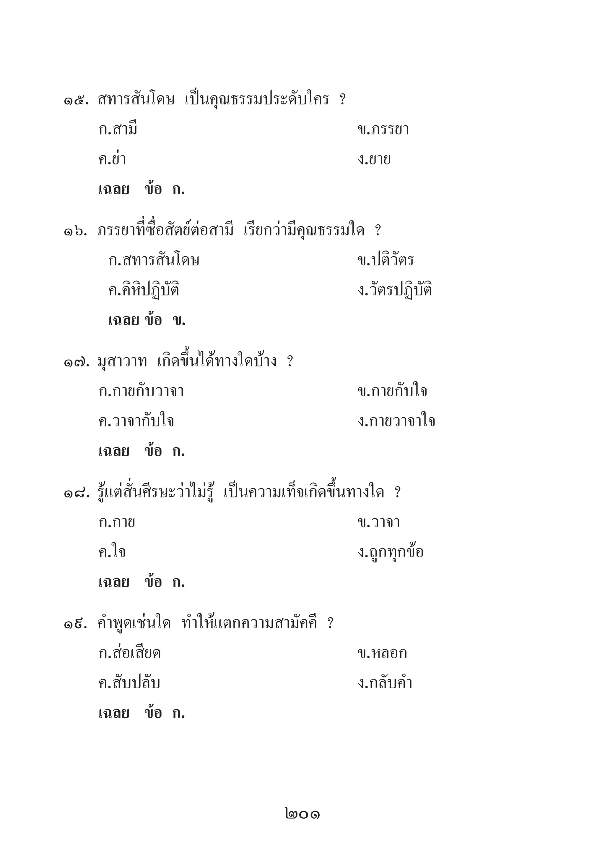 201
15.	สทารสันโดษ เป็นคุณธรรมประดับใคร ?
	 ก.สามี 	 ข.ภรรยา 	
	 ค.ย่า 	 ง.ยาย
	 เฉลย	 ข้อ ก.
16.	ภรรยาที่ซื่อสัตย์ต่อสามี เรียกว่ามีคุณธรรมใด ?
	 ก.สทารสันโดษ 	 ข.ปติวัตร 	
	 ค.คิหิปฏิบัติ 	 ง.วัตรปฏิบัติ
	 เฉลย	ข้อ ข.
17.	มุสาวาท เกิดขึ้นได้ทางใดบ้าง ?
	 ก.กายกับวาจา 	 ข.กายกับใจ
	 ค.วาจากับใจ 	 ง.กายวาจาใจ
	 เฉลย	 ข้อ ก.
18.	รู้แต่สั่นศีรษะว่าไม่รู้ เป็นความเท็จเกิดขึ้นทางใด ?
	 ก.กาย 	 ข.วาจา 	
	 ค.ใจ 	 ง.ถูกทุกข้อ
	 เฉลย	 ข้อ ก.
19.	ค�ำพูดเช่นใด ท�ำให้แตกความสามัคคี ?
	 ก.ส่อเสียด 	 ข.หลอก 	
	 ค.สับปลับ 	 ง.กลับค�ำ
	 เฉลย	 ข้อ ก.
 
