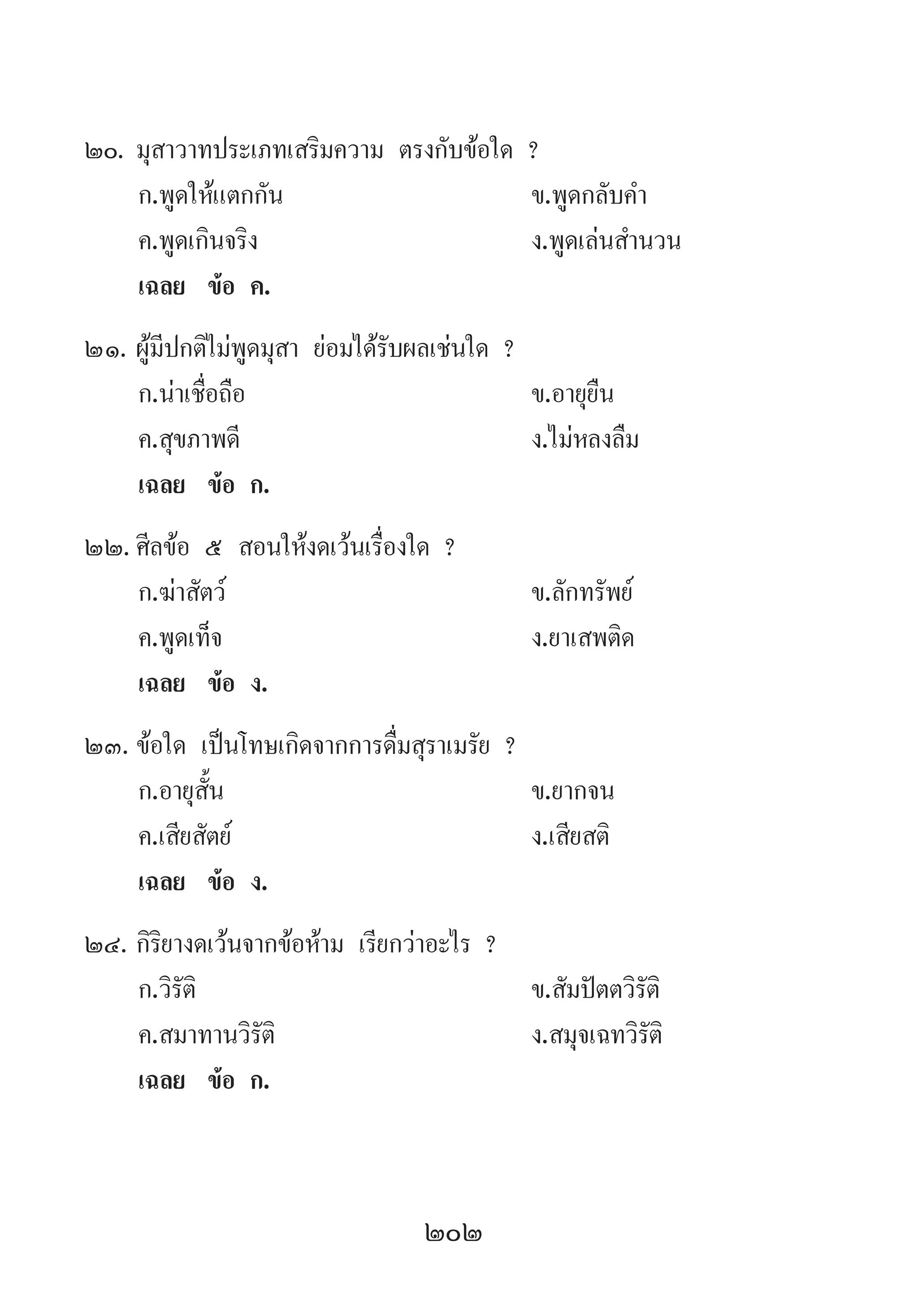 202
20.	มุสาวาทประเภทเสริมความ ตรงกับข้อใด ?
	 ก.พูดให้แตกกัน 	 ข.พูดกลับค�ำ 
	 ค.พูดเกินจริง 	 ง.พูดเล่นส�ำนวน
	 เฉลย	 ข้อ ค.
21.	ผู้มีปกติไม่พูดมุสา ย่อมได้รับผลเช่นใด ?
	 ก.น่าเชื่อถือ 	 ข.อายุยืน 	
	 ค.สุขภาพดี 	 ง.ไม่หลงลืม
	 เฉลย	 ข้อ ก.
22.	ศีลข้อ ๕ สอนให้งดเว้นเรื่องใด ?
	 ก.ฆ่าสัตว์ 	 ข.ลักทรัพย์
	 ค.พูดเท็จ 	 ง.ยาเสพติด
	 เฉลย	 ข้อ ง.
23.	ข้อใด เป็นโทษเกิดจากการดื่มสุราเมรัย ?
	 ก.อายุสั้น 	 ข.ยากจน 	
	 ค.เสียสัตย์ 	 ง.เสียสติ
	 เฉลย	 ข้อ ง.
24.	กิริยางดเว้นจากข้อห้าม เรียกว่าอะไร ?
	 ก.วิรัติ 	 ข.สัมปัตตวิรัติ
	 ค.สมาทานวิรัติ 	 ง.สมุจเฉทวิรัติ
	 เฉลย	 ข้อ ก.
 