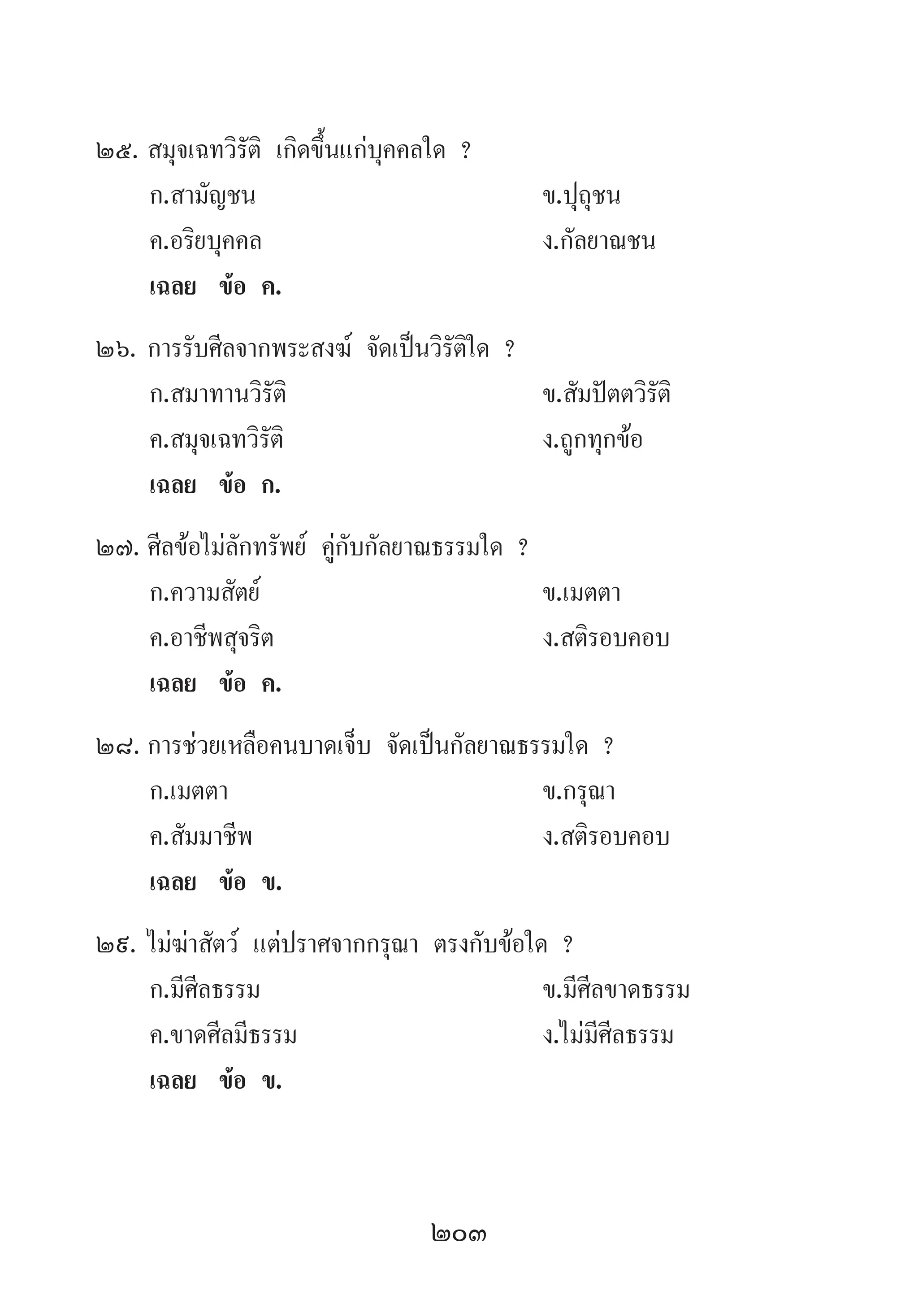 203
25.	สมุจเฉทวิรัติ เกิดขึ้นแก่บุคคลใด ?
	 ก.สามัญชน 	 ข.ปุถุชน 	
	 ค.อริยบุคคล 	 ง.กัลยาณชน
	 เฉลย	 ข้อ ค.
26.	การรับศีลจากพระสงฆ์ จัดเป็นวิรัติใด ?
	 ก.สมาทานวิรัติ 	 ข.สัมปัตตวิรัติ
	 ค.สมุจเฉทวิรัติ 	 ง.ถูกทุกข้อ
	 เฉลย	 ข้อ ก.
27.	ศีลข้อไม่ลักทรัพย์ คู่กับกัลยาณธรรมใด ?
	 ก.ความสัตย์ 	 ข.เมตตา 	
	 ค.อาชีพสุจริต 	 ง.สติรอบคอบ
	 เฉลย	 ข้อ ค.
28.	การช่วยเหลือคนบาดเจ็บ จัดเป็นกัลยาณธรรมใด ?
	 ก.เมตตา 	 ข.กรุณา 	
	 ค.สัมมาชีพ 	 ง.สติรอบคอบ
	 เฉลย	 ข้อ ข.
29.	ไม่ฆ่าสัตว์ แต่ปราศจากกรุณา ตรงกับข้อใด ?
	 ก.มีศีลธรรม 	 ข.มีศีลขาดธรรม
	 ค.ขาดศีลมีธรรม 	 ง.ไม่มีศีลธรรม
	 เฉลย	 ข้อ ข.
 