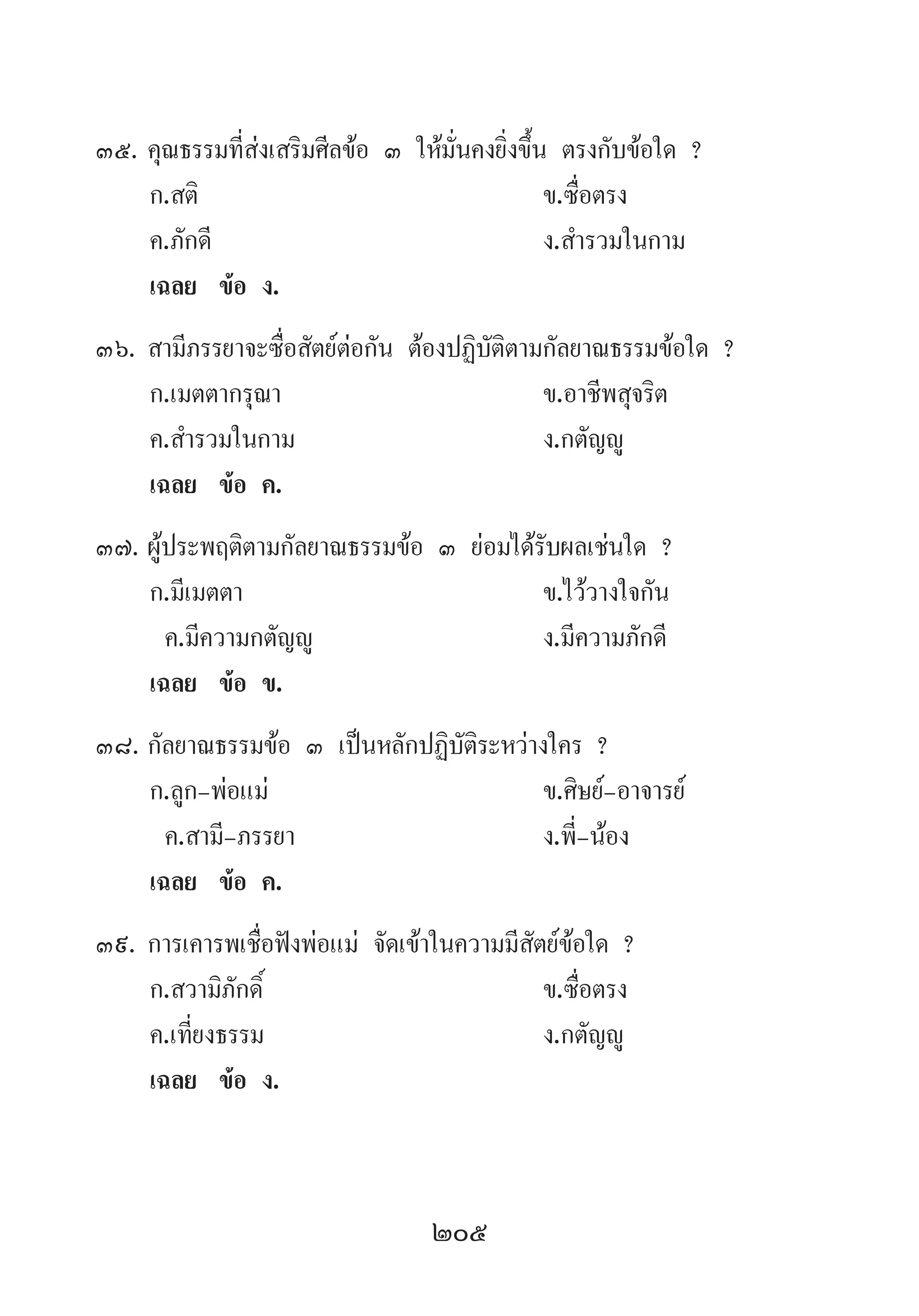 205
35.	คุณธรรมที่ส่งเสริมศีลข้อ ๓ ให้มั่นคงยิ่งขึ้น ตรงกับข้อใด ?
	 ก.สติ 	 ข.ซื่อตรง 	
	 ค.ภักดี 	 ง.ส�ำรวมในกาม
	 เฉลย	 ข้อ ง.
36.	สามีภรรยาจะซื่อสัตย์ต่อกัน ต้องปฏิบัติตามกัลยาณธรรมข้อใด ?
	 ก.เมตตากรุณา 	 ข.อาชีพสุจริต	
	 ค.ส�ำรวมในกาม 	 ง.กตัญญู
	 เฉลย	 ข้อ ค.
37.	ผู้ประพฤติตามกัลยาณธรรมข้อ ๓ ย่อมได้รับผลเช่นใด ?
	 ก.มีเมตตา 	 ข.ไว้วางใจกัน 	
	 ค.มีความกตัญญู 	 ง.มีความภักดี
	 เฉลย	 ข้อ ข.
38.	กัลยาณธรรมข้อ ๓ เป็นหลักปฏิบัติระหว่างใคร ?
	 ก.ลูก-พ่อแม่ 	 ข.ศิษย์-อาจารย์
	 ค.สามี-ภรรยา 	 ง.พี่-น้อง
	 เฉลย	 ข้อ ค.
39.	การเคารพเชื่อฟังพ่อแม่ จัดเข้าในความมีสัตย์ข้อใด ?
	 ก.สวามิภักดิ์ 	 ข.ซื่อตรง 	
	 ค.เที่ยงธรรม 	 ง.กตัญญู
	 เฉลย	 ข้อ ง.
 