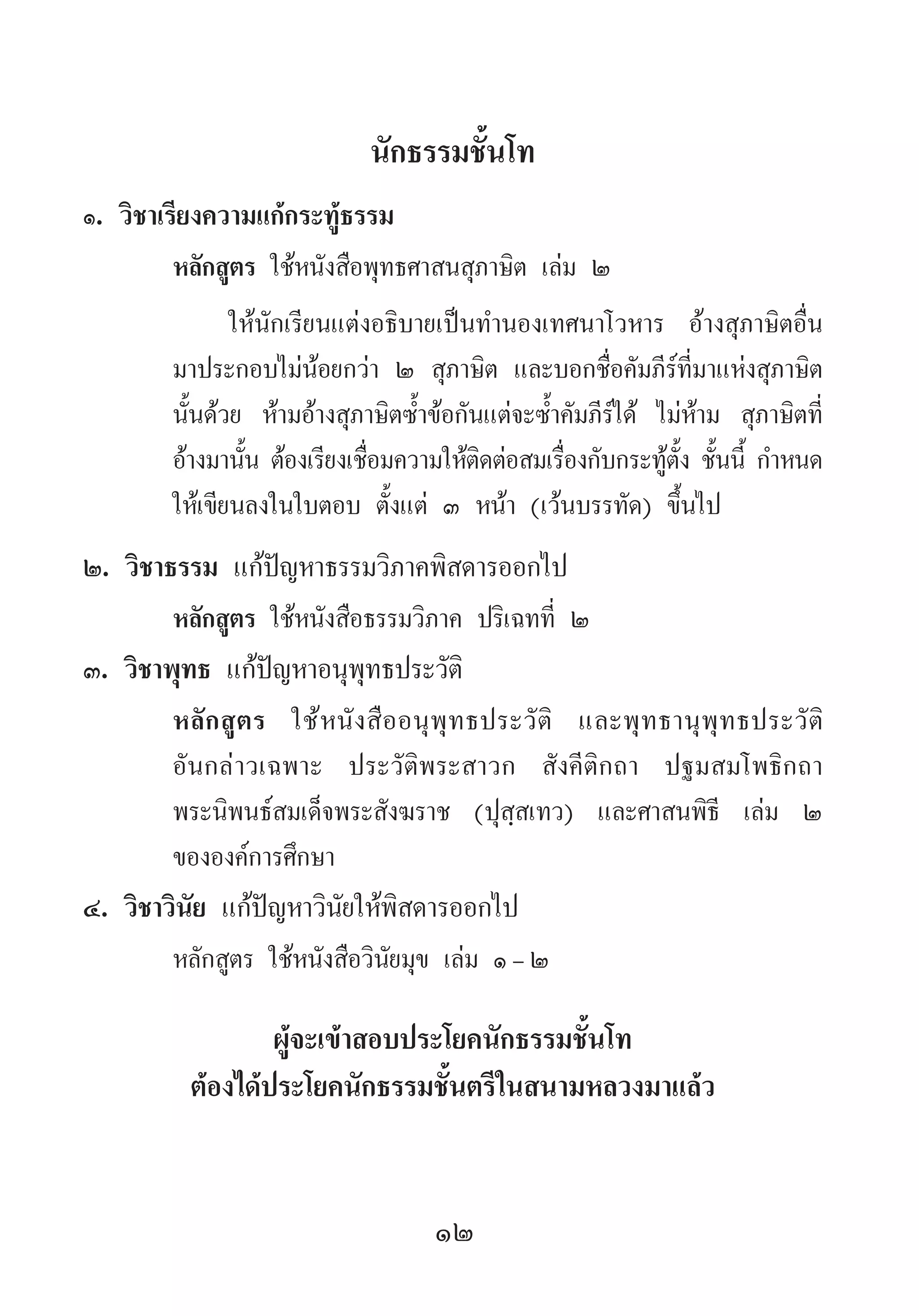12
นักธรรมชั้นโท
๑. วิชาเรียงความแก้กระทู้ธรรม
หลักสูตร ใช้หนังสือพุทธศาสนสุภาษิต เล่ม ๒
ให้นักเรียนแต่งอธิบายเป็นท�ำนองเทศนาโวหาร อ้างสุภาษิตอื่น
มาประกอบไม่น้อยกว่า ๒ สุภาษิต และบอกชื่อคัมภีร์ที่มาแห่งสุภาษิต
นั้นด้วย ห้ามอ้างสุภาษิตซ�้ำข้อกันแต่จะซ�้ำคัมภีร์ได้ ไม่ห้าม สุภาษิตที่
อ้างมานั้น ต้องเรียงเชื่อมความให้ติดต่อสมเรื่องกับกระทู้ตั้ง ชั้นนี้ ก�ำหนด
ให้เขียนลงในใบตอบ ตั้งแต่ ๓ หน้า (เว้นบรรทัด) ขึ้นไป
๒. วิชาธรรม แก้ปัญหาธรรมวิภาคพิสดารออกไป
หลักสูตร ใช้หนังสือธรรมวิภาค ปริเฉทที่ ๒
๓. วิชาพุทธ แก้ปัญหาอนุพุทธประวัติ
หลักสูตร ใช้หนังสืออนุพุทธประวัติ และพุทธานุพุทธประวัติ
อันกล่าวเฉพาะ ประวัติพระสาวก สังคีติกถา ปฐมสมโพธิกถา
พระนิพนธ์สมเด็จพระสังฆราช (ปุสฺสเทว) และศาสนพิธี เล่ม ๒
ขององค์การศึกษา
๔. วิชาวินัย แก้ปัญหาวินัยให้พิสดารออกไป
หลักสูตร ใช้หนังสือวินัยมุข เล่ม ๑-๒
ผู้จะเข้าสอบประโยคนักธรรมชั้นโท
ต้องได้ประโยคนักธรรมชั้นตรีในสนามหลวงมาแล้ว
 