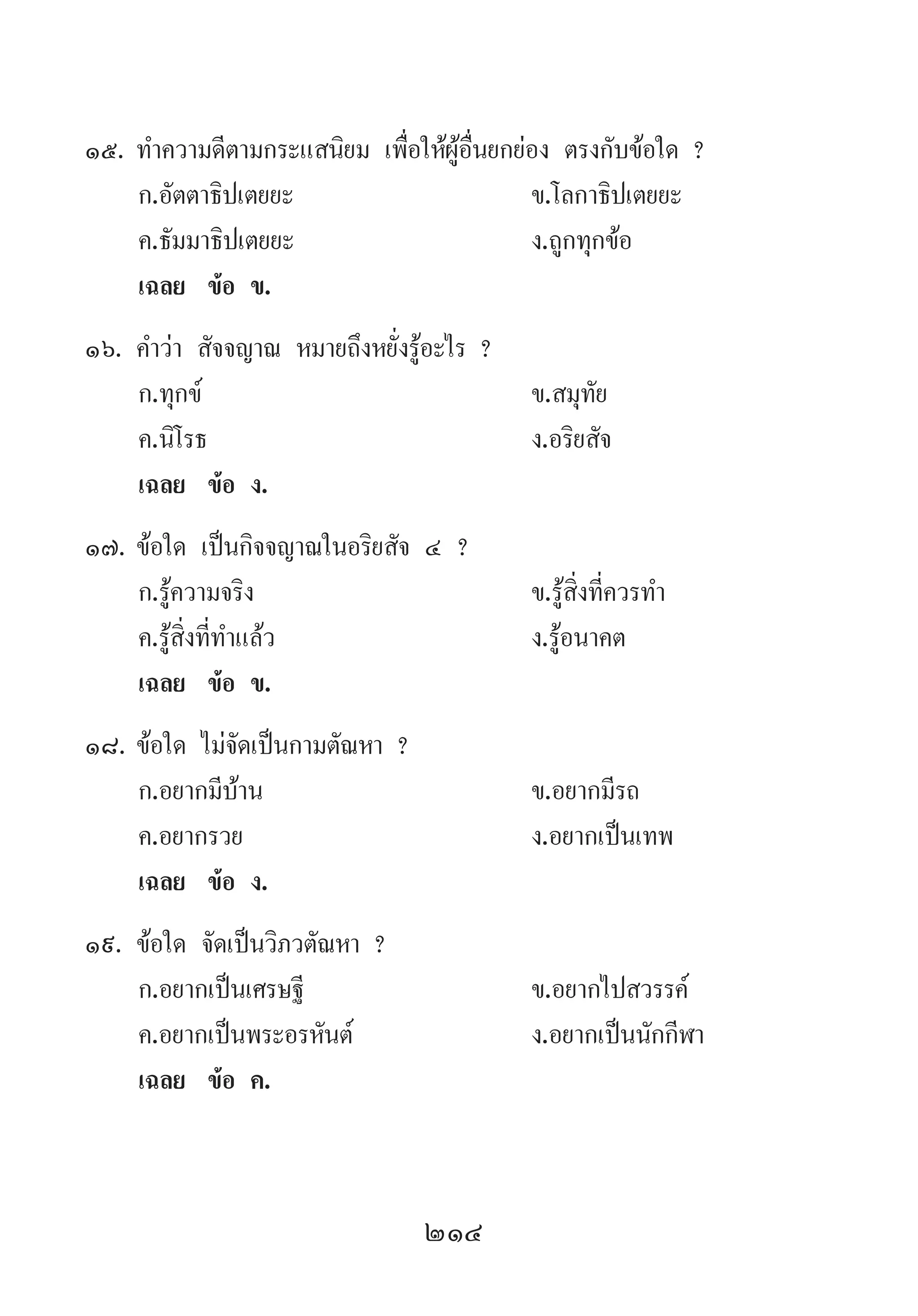 214
15.	ท�ำความดีตามกระแสนิยม เพื่อให้ผู้อื่นยกย่อง ตรงกับข้อใด ?
	 ก.อัตตาธิปเตยยะ	 ข.โลกาธิปเตยยะ
	 ค.ธัมมาธิปเตยยะ 	 ง.ถูกทุกข้อ
	 เฉลย	 ข้อ ข.
16.	ค�ำว่า สัจจญาณ หมายถึงหยั่งรู้อะไร ?
	 ก.ทุกข์ 	 ข.สมุทัย 	
	 ค.นิโรธ 	 ง.อริยสัจ
	 เฉลย	 ข้อ ง.
17.	ข้อใด เป็นกิจจญาณในอริยสัจ ๔ ?
	 ก.รู้ความจริง 	 ข.รู้สิ่งที่ควรท�ำ
	 ค.รู้สิ่งที่ท�ำแล้ว 	 ง.รู้อนาคต
	 เฉลย	 ข้อ ข.
18.	ข้อใด ไม่จัดเป็นกามตัณหา ?
	 ก.อยากมีบ้าน 	 ข.อยากมีรถ
	 ค.อยากรวย 	 ง.อยากเป็นเทพ
	 เฉลย	 ข้อ ง.
19.	ข้อใด จัดเป็นวิภวตัณหา ?
	 ก.อยากเป็นเศรษฐี	 ข.อยากไปสวรรค์
	 ค.อยากเป็นพระอรหันต์	 ง.อยากเป็นนักกีฬา
	 เฉลย	 ข้อ ค.
 