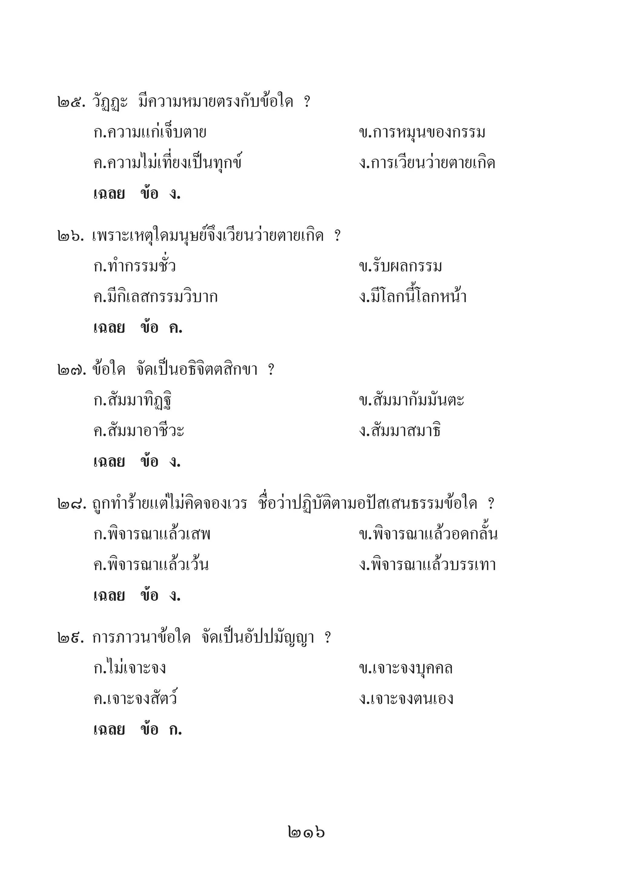 216
25.	วัฏฏะ มีความหมายตรงกับข้อใด ?
	 ก.ความแก่เจ็บตาย	 ข.การหมุนของกรรม
	 ค.ความไม่เที่ยงเป็นทุกข์	 ง.การเวียนว่ายตายเกิด
	 เฉลย	 ข้อ ง.
26.	เพราะเหตุใดมนุษย์จึงเวียนว่ายตายเกิด ?
	 ก.ท�ำกรรมชั่ว 	 ข.รับผลกรรม
	 ค.มีกิเลสกรรมวิบาก 	 ง.มีโลกนี้โลกหน้า
	 เฉลย	 ข้อ ค.
27.	ข้อใด จัดเป็นอธิจิตตสิกขา ?
	 ก.สัมมาทิฏฐิ	 ข.สัมมากัมมันตะ
	 ค.สัมมาอาชีวะ	 ง.สัมมาสมาธิ
	 เฉลย	 ข้อ ง.
28.	ถูกท�ำร้ายแต่ไม่คิดจองเวร ชื่อว่าปฏิบัติตามอปัสเสนธรรมข้อใด ?
	 ก.พิจารณาแล้วเสพ	 ข.พิจารณาแล้วอดกลั้น
	 ค.พิจารณาแล้วเว้น	 ง.พิจารณาแล้วบรรเทา
	 เฉลย	 ข้อ ง.
29.	การภาวนาข้อใด จัดเป็นอัปปมัญญา ?
	 ก.ไม่เจาะจง 	 ข.เจาะจงบุคคล
	 ค.เจาะจงสัตว์ 	 ง.เจาะจงตนเอง
	 เฉลย	 ข้อ ก.
 