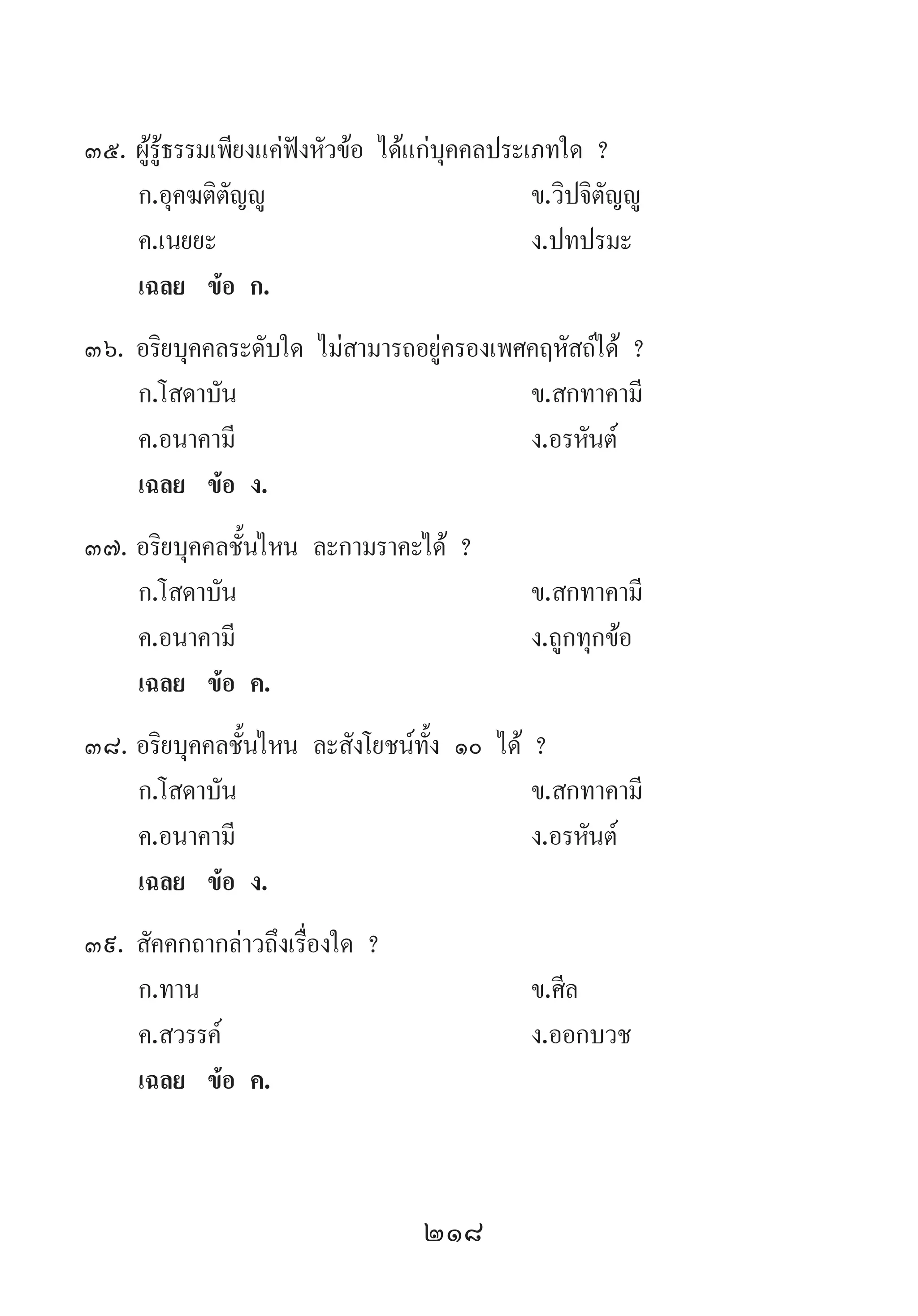 218
35.	ผู้รู้ธรรมเพียงแค่ฟังหัวข้อ ได้แก่บุคคลประเภทใด ?
	 ก.อุคฆติตัญญู 	 ข.วิปจิตัญญู
	 ค.เนยยะ 	 ง.ปทปรมะ
	 เฉลย	 ข้อ ก.
36.	อริยบุคคลระดับใด ไม่สามารถอยู่ครองเพศคฤหัสถ์ได้ ?
	 ก.โสดาบัน 	 ข.สกทาคามี
	 ค.อนาคามี 	 ง.อรหันต์
	 เฉลย	 ข้อ ง.
37.	อริยบุคคลชั้นไหน ละกามราคะได้ ?
	 ก.โสดาบัน 	 ข.สกทาคามี
	 ค.อนาคามี 	 ง.ถูกทุกข้อ
	 เฉลย	 ข้อ ค.
38.	อริยบุคคลชั้นไหน ละสังโยชน์ทั้ง ๑๐ ได้ ?
	 ก.โสดาบัน 	 ข.สกทาคามี 	
	 ค.อนาคามี 	 ง.อรหันต์
	 เฉลย	 ข้อ ง.
39.	สัคคกถากล่าวถึงเรื่องใด ?
	 ก.ทาน 	 ข.ศีล 	
	 ค.สวรรค์ 	 ง.ออกบวช
	 เฉลย	 ข้อ ค.
 