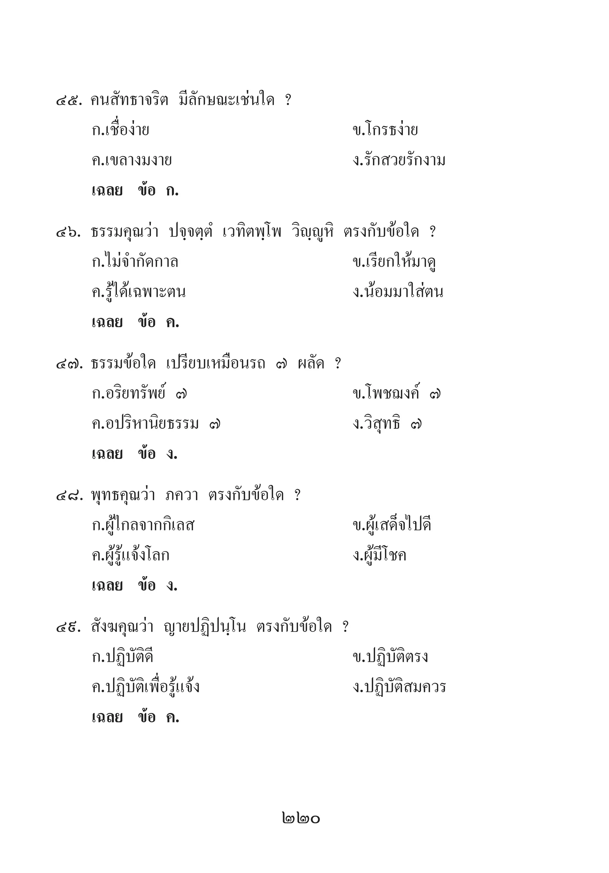 220
45.	คนสัทธาจริต มีลักษณะเช่นใด ?
	 ก.เชื่อง่าย 	 ข.โกรธง่าย
	 ค.เขลางมงาย 	 ง.รักสวยรักงาม
	 เฉลย	 ข้อ ก.
46.	ธรรมคุณว่า ปจฺจตฺตํ เวทิตพฺโพ วิญฺญูหิ ตรงกับข้อใด ?
	 ก.ไม่จ�ำกัดกาล 	 ข.เรียกให้มาดู
	 ค.รู้ได้เฉพาะตน 	 ง.น้อมมาใส่ตน
	 เฉลย	 ข้อ ค.
47.	ธรรมข้อใด เปรียบเหมือนรถ ๗ ผลัด ?
	 ก.อริยทรัพย์ ๗ 	 ข.โพชฌงค์ ๗
	 ค.อปริหานิยธรรม ๗ 	 ง.วิสุทธิ ๗
	 เฉลย	 ข้อ ง.
48.	พุทธคุณว่า ภควา ตรงกับข้อใด ?
	 ก.ผู้ไกลจากกิเลส 	 ข.ผู้เสด็จไปดี
	 ค.ผู้รู้แจ้งโลก 	 ง.ผู้มีโชค
	 เฉลย	 ข้อ ง.
49.	สังฆคุณว่า ญายปฏิปนฺโน ตรงกับข้อใด ?
	 ก.ปฏิบัติดี 	 ข.ปฏิบัติตรง
	 ค.ปฏิบัติเพื่อรู้แจ้ง 	 ง.ปฏิบัติสมควร
	 เฉลย	 ข้อ ค.
 