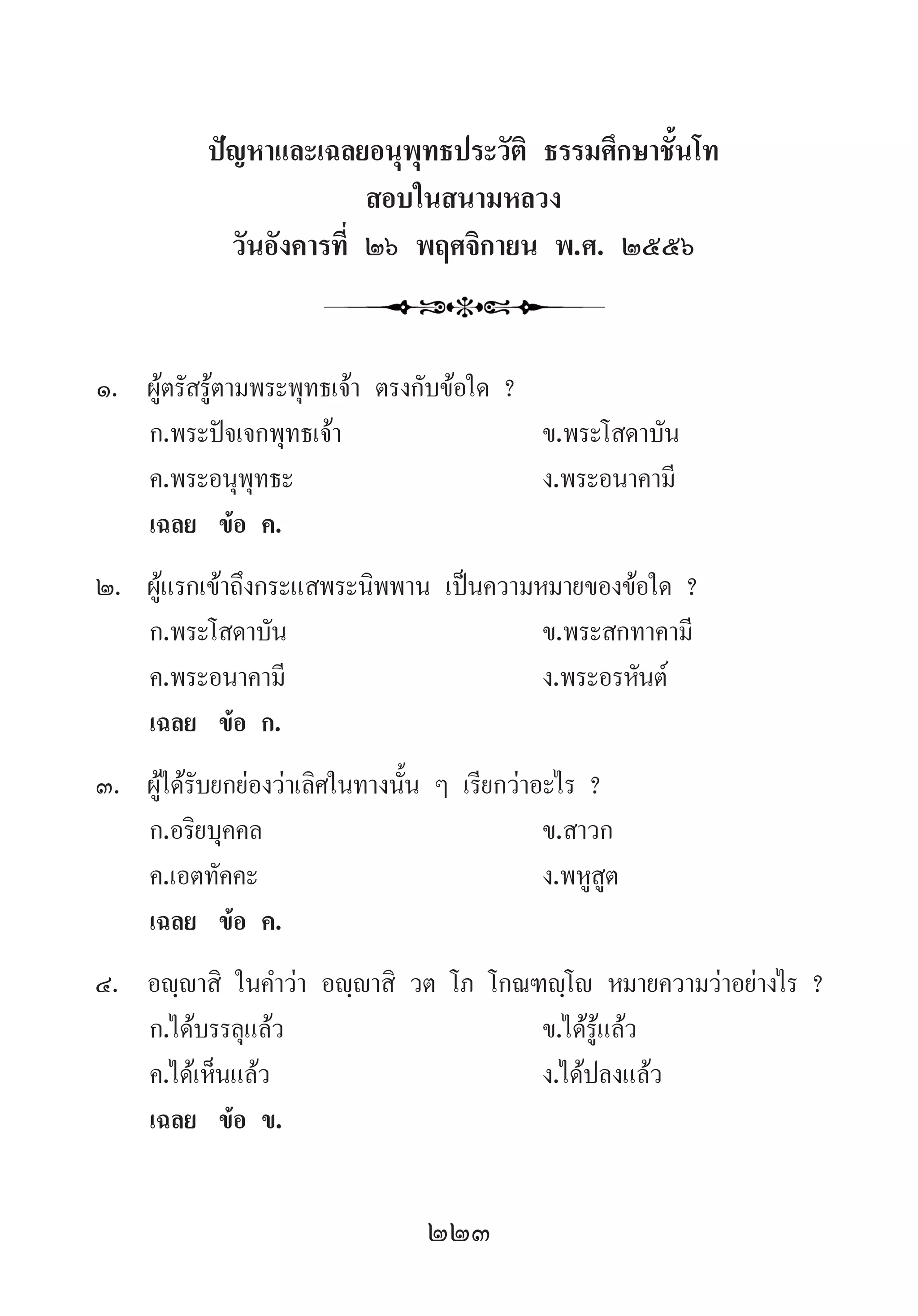 223
ปัญหาและเฉลยอนุพุทธประวัติ ธรรมศึกษาชั้นโท
สอบในสนามหลวง
วันอังคารที่ ๒๖ พฤศจิกายน พ.ศ. ๒๕๕๖
1.	 ผู้ตรัสรู้ตามพระพุทธเจ้า ตรงกับข้อใด ?
	 ก.พระปัจเจกพุทธเจ้า 	 ข.พระโสดาบัน
	 ค.พระอนุพุทธะ 	 ง.พระอนาคามี
	 เฉลย	 ข้อ ค.
2.	 ผู้แรกเข้าถึงกระแสพระนิพพาน เป็นความหมายของข้อใด ?
	 ก.พระโสดาบัน	 ข.พระสกทาคามี
	 ค.พระอนาคามี	 ง.พระอรหันต์
	 เฉลย	 ข้อ ก.
3.	 ผู้ได้รับยกย่องว่าเลิศในทางนั้น ๆ เรียกว่าอะไร ?
	 ก.อริยบุคคล	 ข.สาวก
	 ค.เอตทัคคะ 	 ง.พหูสูต
	 เฉลย	 ข้อ ค.
4.	 อญฺญาสิ ในค�ำว่า อญฺญาสิ วต โภ โกณฑญฺโญ หมายความว่าอย่างไร ?
	 ก.ได้บรรลุแล้ว 	 ข.ได้รู้แล้ว
	 ค.ได้เห็นแล้ว 	 ง.ได้ปลงแล้ว
	 เฉลย	 ข้อ ข.
 
