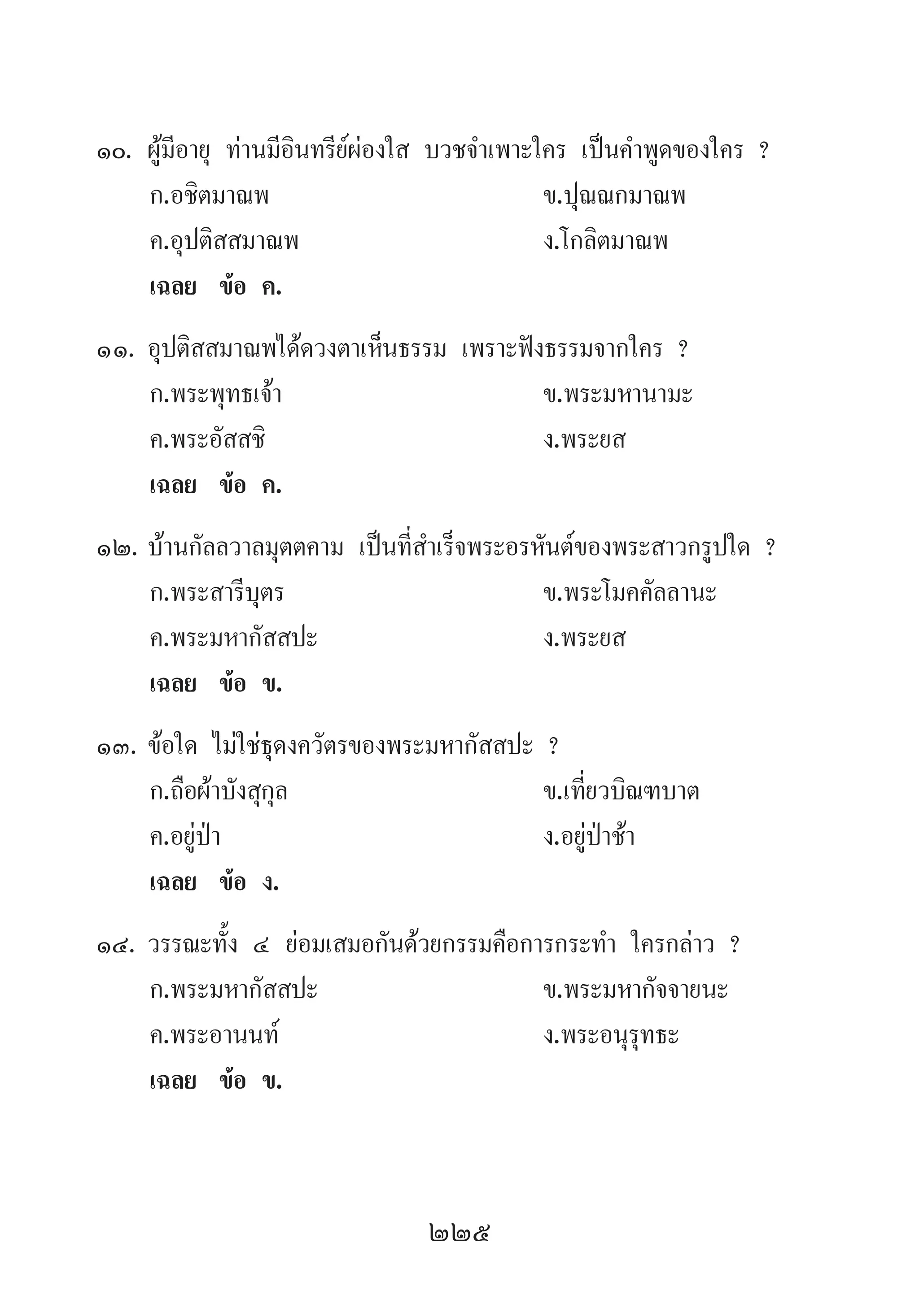 225
10.	ผู้มีอายุ ท่านมีอินทรีย์ผ่องใส บวชจ�ำเพาะใคร เป็นค�ำพูดของใคร ?
	 ก.อชิตมาณพ 	 ข.ปุณณกมาณพ
	 ค.อุปติสสมาณพ 	 ง.โกลิตมาณพ
	 เฉลย	 ข้อ ค.
11.	อุปติสสมาณพได้ดวงตาเห็นธรรม เพราะฟังธรรมจากใคร ?
	 ก.พระพุทธเจ้า 	 ข.พระมหานามะ
	 ค.พระอัสสชิ 	 ง.พระยส
	 เฉลย	 ข้อ ค.
12.	บ้านกัลลวาลมุตตคาม เป็นที่ส�ำเร็จพระอรหันต์ของพระสาวกรูปใด ?
	 ก.พระสารีบุตร 	 ข.พระโมคคัลลานะ	
	 ค.พระมหากัสสปะ	 ง.พระยส
	 เฉลย	 ข้อ ข.
13.	ข้อใด ไม่ใช่ธุดงควัตรของพระมหากัสสปะ ?
	 ก.ถือผ้าบังสุกุล 	 ข.เที่ยวบิณฑบาต 	
	 ค.อยู่ป่า 	 ง.อยู่ป่าช้า
	 เฉลย	 ข้อ ง.
14.	วรรณะทั้ง ๔ ย่อมเสมอกันด้วยกรรมคือการกระท�ำ ใครกล่าว ?
	 ก.พระมหากัสสปะ	 ข.พระมหากัจจายนะ	
	 ค.พระอานนท์	 ง.พระอนุรุทธะ
	 เฉลย	 ข้อ ข.
 