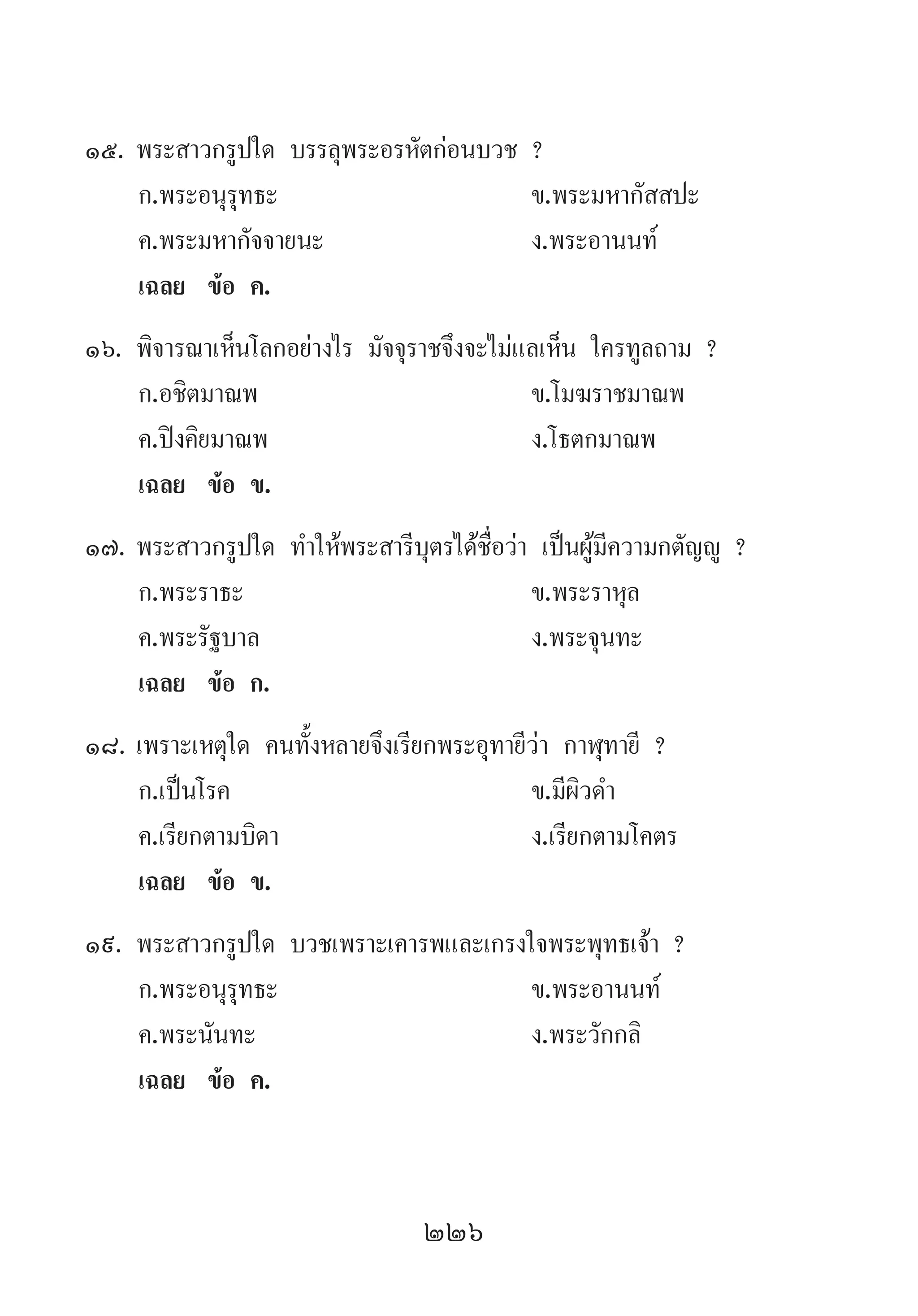 226
15.	พระสาวกรูปใด บรรลุพระอรหัตก่อนบวช ?
	 ก.พระอนุรุทธะ 	 ข.พระมหากัสสปะ 	
	 ค.พระมหากัจจายนะ	 ง.พระอานนท์
	 เฉลย	 ข้อ ค.
16.	พิจารณาเห็นโลกอย่างไร มัจจุราชจึงจะไม่แลเห็น ใครทูลถาม ?
	 ก.อชิตมาณพ 	 ข.โมฆราชมาณพ
	 ค.ปิงคิยมาณพ 	 ง.โธตกมาณพ
	 เฉลย	 ข้อ ข.
17.	พระสาวกรูปใด ท�ำให้พระสารีบุตรได้ชื่อว่า เป็นผู้มีความกตัญญู ?
	 ก.พระราธะ 	 ข.พระราหุล 	
	 ค.พระรัฐบาล 	 ง.พระจุนทะ
	 เฉลย	 ข้อ ก.
18.	เพราะเหตุใด คนทั้งหลายจึงเรียกพระอุทายีว่า กาฬุทายี ?
	 ก.เป็นโรค 	 ข.มีผิวด�ำ 	
	 ค.เรียกตามบิดา 	 ง.เรียกตามโคตร
	 เฉลย	 ข้อ ข.
19.	พระสาวกรูปใด บวชเพราะเคารพและเกรงใจพระพุทธเจ้า ?
	 ก.พระอนุรุทธะ 	 ข.พระอานนท์
	 ค.พระนันทะ 	 ง.พระวักกลิ
	 เฉลย	 ข้อ ค.
 