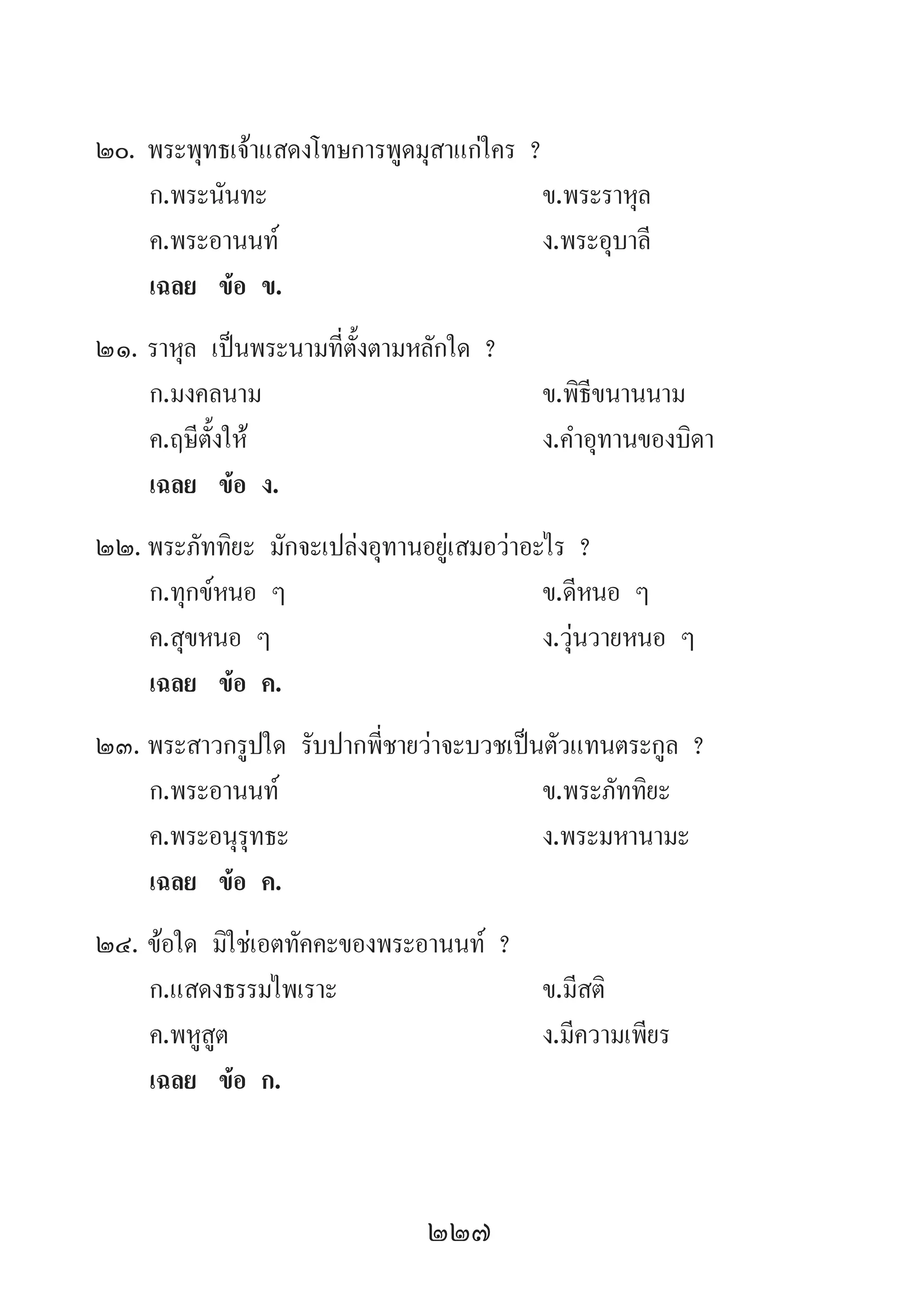 227
20.	พระพุทธเจ้าแสดงโทษการพูดมุสาแก่ใคร ?
	 ก.พระนันทะ 	 ข.พระราหุล 	
	 ค.พระอานนท์ 	 ง.พระอุบาลี
	 เฉลย	 ข้อ ข.
21.	ราหุล เป็นพระนามที่ตั้งตามหลักใด ?
	 ก.มงคลนาม 	 ข.พิธีขนานนาม
	 ค.ฤษีตั้งให้ 	 ง.ค�ำอุทานของบิดา
	 เฉลย	 ข้อ ง.
22.	พระภัททิยะ มักจะเปล่งอุทานอยู่เสมอว่าอะไร ?
	 ก.ทุกข์หนอ ๆ 	 ข.ดีหนอ ๆ 	
	 ค.สุขหนอ ๆ 	 ง.วุ่นวายหนอ ๆ
	 เฉลย	 ข้อ ค.
23.	พระสาวกรูปใด รับปากพี่ชายว่าจะบวชเป็นตัวแทนตระกูล ?
	 ก.พระอานนท์ 	 ข.พระภัททิยะ 	
	 ค.พระอนุรุทธะ 	 ง.พระมหานามะ
	 เฉลย	 ข้อ ค.
24.	ข้อใด มิใช่เอตทัคคะของพระอานนท์ ?
	 ก.แสดงธรรมไพเราะ 	 ข.มีสติ
	 ค.พหูสูต 	 ง.มีความเพียร
	 เฉลย	 ข้อ ก.
 