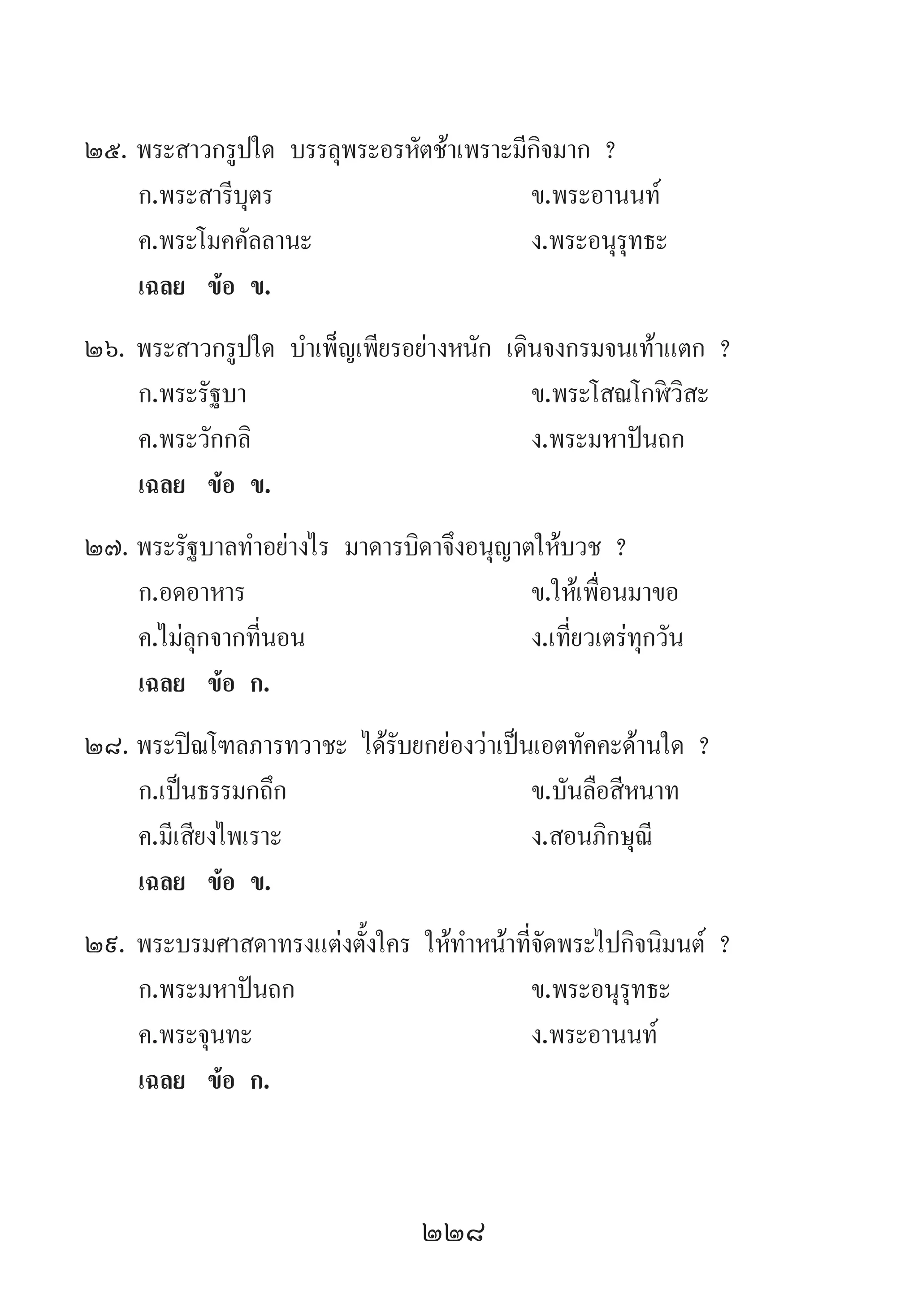 228
25.	พระสาวกรูปใด บรรลุพระอรหัตช้าเพราะมีกิจมาก ?
	 ก.พระสารีบุตร 	 ข.พระอานนท์ 	
	 ค.พระโมคคัลลานะ 	 ง.พระอนุรุทธะ
	 เฉลย	 ข้อ ข.
26.	พระสาวกรูปใด บ�ำเพ็ญเพียรอย่างหนัก เดินจงกรมจนเท้าแตก ?
	 ก.พระรัฐบา	 ข.พระโสณโกฬิวิสะ
	 ค.พระวักกลิ 	 ง.พระมหาปันถก
	 เฉลย	 ข้อ ข.
27.	พระรัฐบาลท�ำอย่างไร มาดารบิดาจึงอนุญาตให้บวช ?
	 ก.อดอาหาร 	 ข.ให้เพื่อนมาขอ 	
	 ค.ไม่ลุกจากที่นอน 	 ง.เที่ยวเตร่ทุกวัน
	 เฉลย	 ข้อ ก.
28.	พระปิณโฑลภารทวาชะ ได้รับยกย่องว่าเป็นเอตทัคคะด้านใด ?
	 ก.เป็นธรรมกถึก 	 ข.บันลือสีหนาท
	 ค.มีเสียงไพเราะ 	 ง.สอนภิกษุณี
	 เฉลย	 ข้อ ข.
29.	พระบรมศาสดาทรงแต่งตั้งใคร ให้ท�ำหน้าที่จัดพระไปกิจนิมนต์ ?
	 ก.พระมหาปันถก 	 ข.พระอนุรุทธะ
	 ค.พระจุนทะ 	 ง.พระอานนท์
	 เฉลย	 ข้อ ก.
 