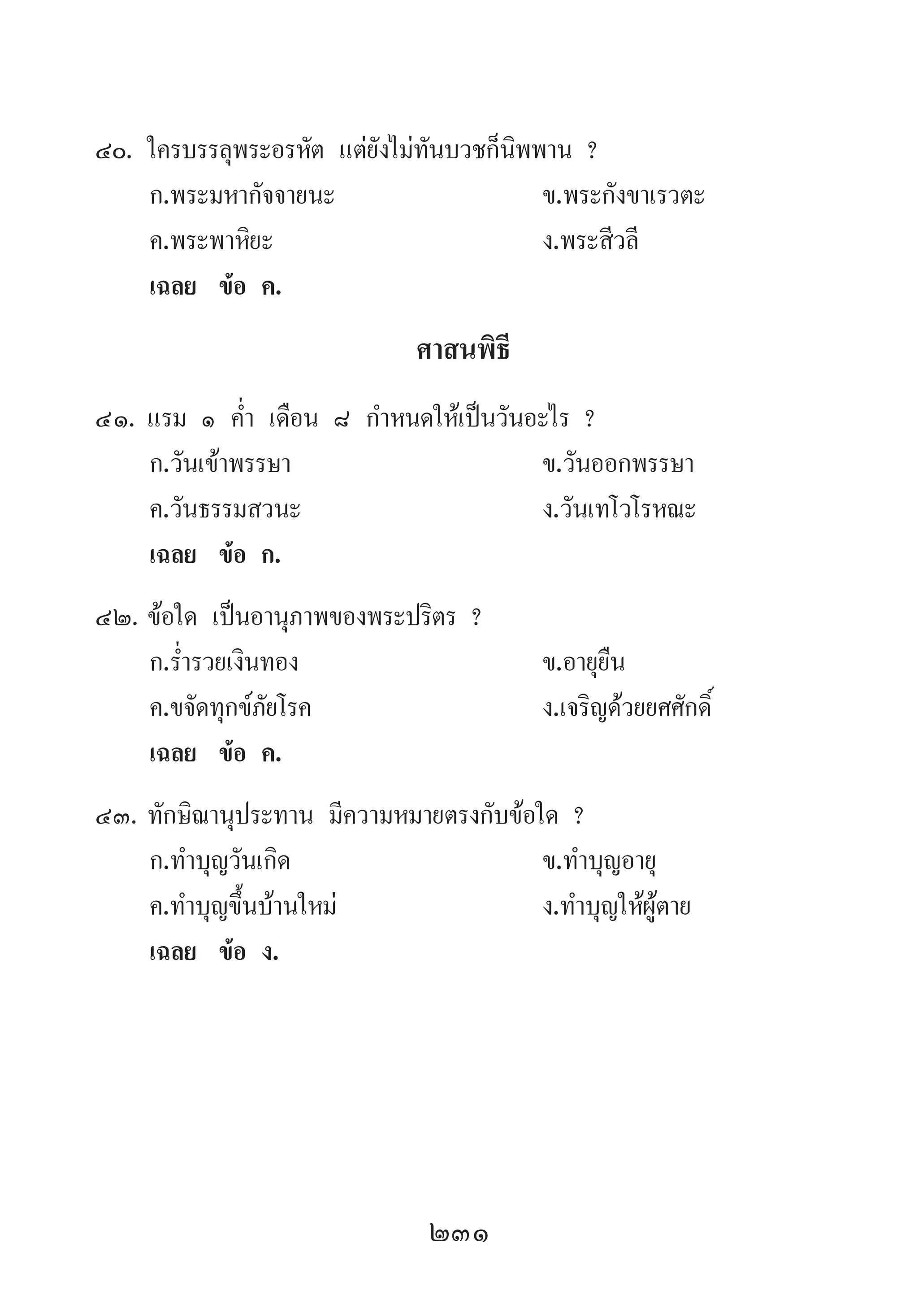 231
40.	ใครบรรลุพระอรหัต แต่ยังไม่ทันบวชก็นิพพาน ?
	 ก.พระมหากัจจายนะ 	 ข.พระกังขาเรวตะ
	 ค.พระพาหิยะ 	 ง.พระสีวลี
	 เฉลย	 ข้อ ค.
ศาสนพิธี
41.	แรม ๑ ค�่ำ เดือน ๘ ก�ำหนดให้เป็นวันอะไร ?
	 ก.วันเข้าพรรษา 	 ข.วันออกพรรษา 	
	 ค.วันธรรมสวนะ 	 ง.วันเทโวโรหณะ
	 เฉลย	 ข้อ ก.
42.	ข้อใด เป็นอานุภาพของพระปริตร ?
	 ก.ร�่ำรวยเงินทอง 	 ข.อายุยืน 	
	 ค.ขจัดทุกข์ภัยโรค	 ง.เจริญด้วยยศศักดิ์
	 เฉลย	 ข้อ ค.
43.	ทักษิณานุประทาน มีความหมายตรงกับข้อใด ?
	 ก.ท�ำบุญวันเกิด 	 ข.ท�ำบุญอายุ 	
	 ค.ท�ำบุญขึ้นบ้านใหม่ 	 ง.ท�ำบุญให้ผู้ตาย
	 เฉลย	 ข้อ ง.
 