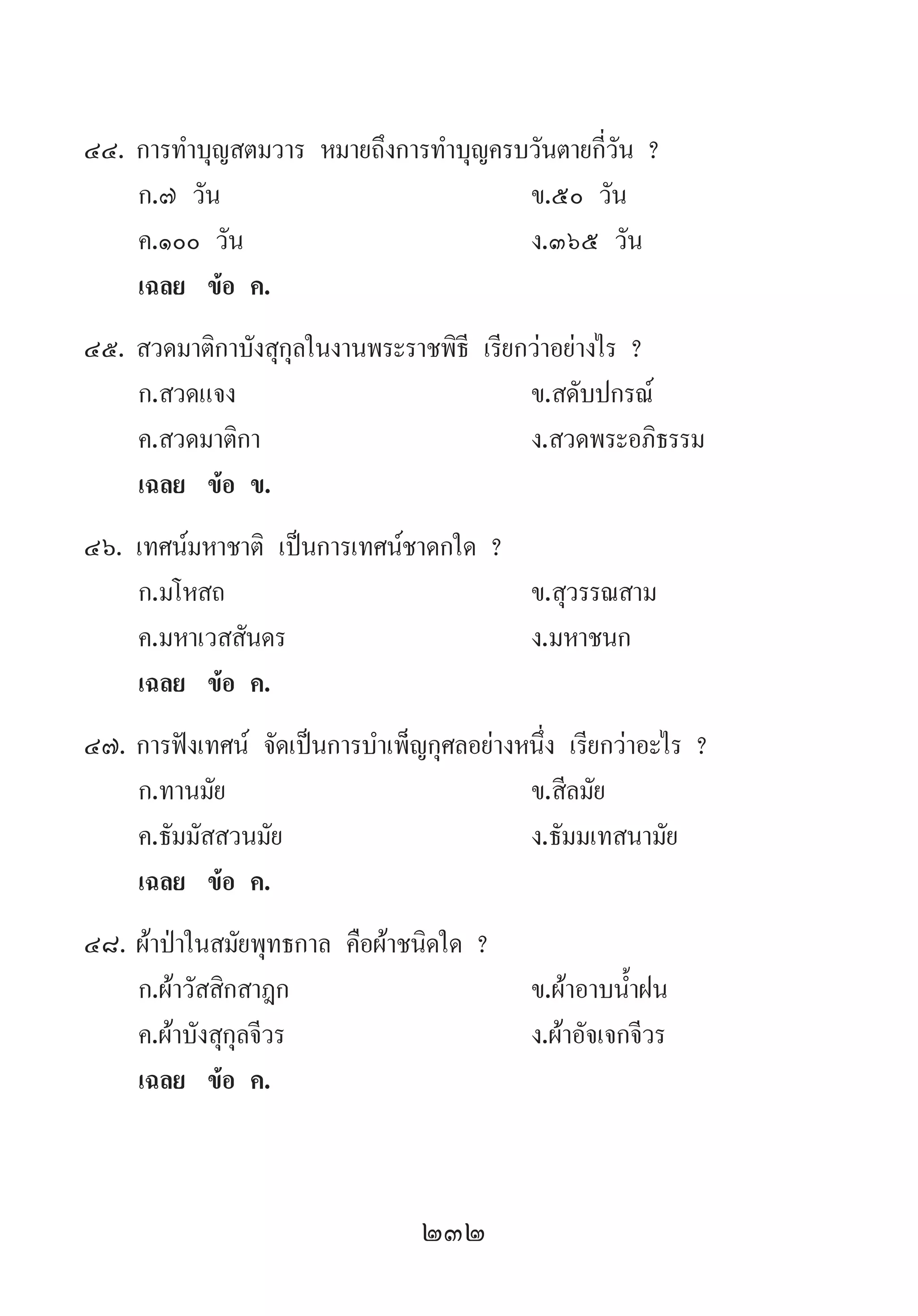 232
44.	การท�ำบุญสตมวาร หมายถึงการท�ำบุญครบวันตายกี่วัน ?
	 ก.๗ วัน 	 ข.๕๐ วัน 	
	 ค.๑๐๐ วัน 	 ง.๓๖๕ วัน
	 เฉลย	 ข้อ ค.
45.	สวดมาติกาบังสุกุลในงานพระราชพิธี เรียกว่าอย่างไร ?
	 ก.สวดแจง 	 ข.สดับปกรณ์ 	
	 ค.สวดมาติกา 	 ง.สวดพระอภิธรรม
	 เฉลย	 ข้อ ข.
46.	เทศน์มหาชาติ เป็นการเทศน์ชาดกใด ?
	 ก.มโหสถ 	 ข.สุวรรณสาม
	 ค.มหาเวสสันดร 	 ง.มหาชนก
	 เฉลย	 ข้อ ค.
47.	การฟังเทศน์ จัดเป็นการบ�ำเพ็ญกุศลอย่างหนึ่ง เรียกว่าอะไร ?
	 ก.ทานมัย 	 ข.สีลมัย 	
	 ค.ธัมมัสสวนมัย 	 ง.ธัมมเทสนามัย
	 เฉลย	 ข้อ ค.
48.	ผ้าป่าในสมัยพุทธกาล คือผ้าชนิดใด ?
	 ก.ผ้าวัสสิกสาฎก 	 ข.ผ้าอาบน�้ำฝน 	
	 ค.ผ้าบังสุกุลจีวร 	 ง.ผ้าอัจเจกจีวร
	 เฉลย	 ข้อ ค.
 