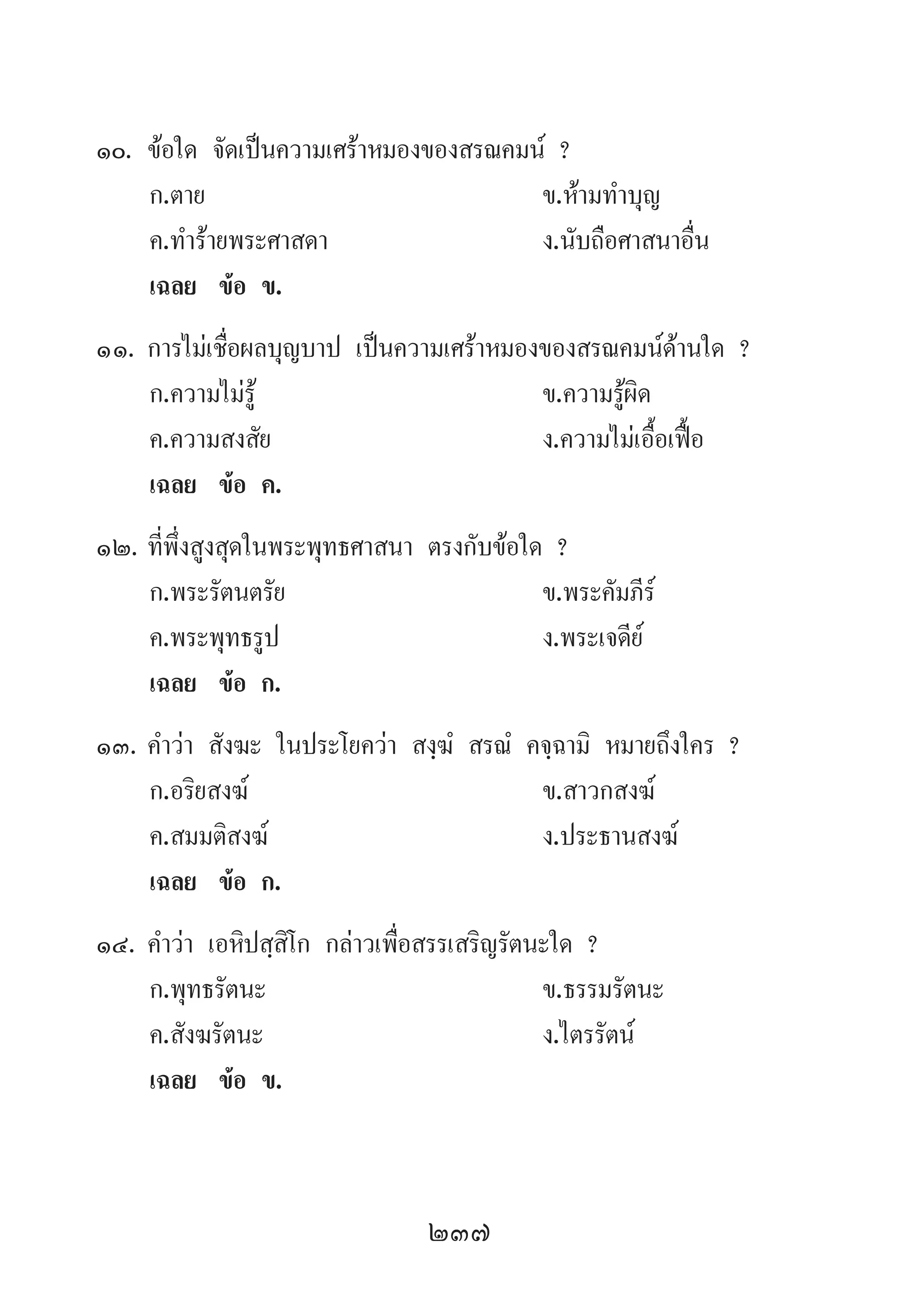 237
10.	ข้อใด จัดเป็นความเศร้าหมองของสรณคมน์ ?
	 ก.ตาย 	 ข.ห้ามท�ำบุญ 	
	 ค.ท�ำร้ายพระศาสดา 	 ง.นับถือศาสนาอื่น
	 เฉลย	 ข้อ ข.
11.	การไม่เชื่อผลบุญบาป เป็นความเศร้าหมองของสรณคมน์ด้านใด ?
	 ก.ความไม่รู้ 	 ข.ความรู้ผิด 	
	 ค.ความสงสัย 	 ง.ความไม่เอื้อเฟื้อ
	 เฉลย	 ข้อ ค.
12.	ที่พึ่งสูงสุดในพระพุทธศาสนา ตรงกับข้อใด ?
	 ก.พระรัตนตรัย 	 ข.พระคัมภีร์ 	
	 ค.พระพุทธรูป 	 ง.พระเจดีย์
	 เฉลย	 ข้อ ก.
13.	ค�ำว่า สังฆะ ในประโยคว่า สงฺฆํ สรณํ คจฺฉามิ หมายถึงใคร ?
	 ก.อริยสงฆ์ 	 ข.สาวกสงฆ์ 	
	 ค.สมมติสงฆ์ 	 ง.ประธานสงฆ์
	 เฉลย	 ข้อ ก.
14.	ค�ำว่า เอหิปสฺสิโก กล่าวเพื่อสรรเสริญรัตนะใด ?
	 ก.พุทธรัตนะ 	 ข.ธรรมรัตนะ
	 ค.สังฆรัตนะ 	 ง.ไตรรัตน์
	 เฉลย	 ข้อ ข.
 