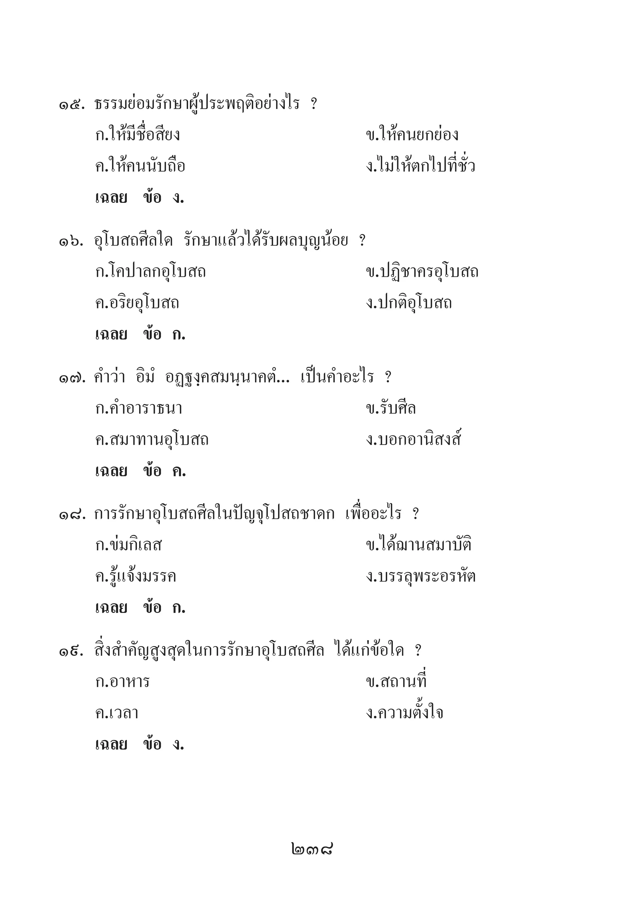 238
15.	ธรรมย่อมรักษาผู้ประพฤติอย่างไร ?
	 ก.ให้มีชื่อสียง 	 ข.ให้คนยกย่อง
	 ค.ให้คนนับถือ 	 ง.ไม่ให้ตกไปที่ชั่ว
	 เฉลย	 ข้อ ง.
16.	อุโบสถศีลใด รักษาแล้วได้รับผลบุญน้อย ?
	 ก.โคปาลกอุโบสถ	 ข.ปฏิชาครอุโบสถ
	 ค.อริยอุโบสถ 	 ง.ปกติอุโบสถ
	 เฉลย	 ข้อ ก.
17.	ค�ำว่า อิมํ อฏฐงฺคสมนฺนาคตํ... เป็นค�ำอะไร ?
	 ก.ค�ำอาราธนา 	 ข.รับศีล
	 ค.สมาทานอุโบสถ	 ง.บอกอานิสงส์
	 เฉลย	 ข้อ ค.
18.	การรักษาอุโบสถศีลในปัญจุโปสถชาดก เพื่ออะไร ?
	 ก.ข่มกิเลส 	 ข.ได้ฌานสมาบัติ 	
	 ค.รู้แจ้งมรรค 	 ง.บรรลุพระอรหัต
	 เฉลย	 ข้อ ก.
19.	สิ่งส�ำคัญสูงสุดในการรักษาอุโบสถศีล ได้แก่ข้อใด ?
	 ก.อาหาร 	 ข.สถานที่ 	
	 ค.เวลา 	 ง.ความตั้งใจ
	 เฉลย	 ข้อ ง.
 