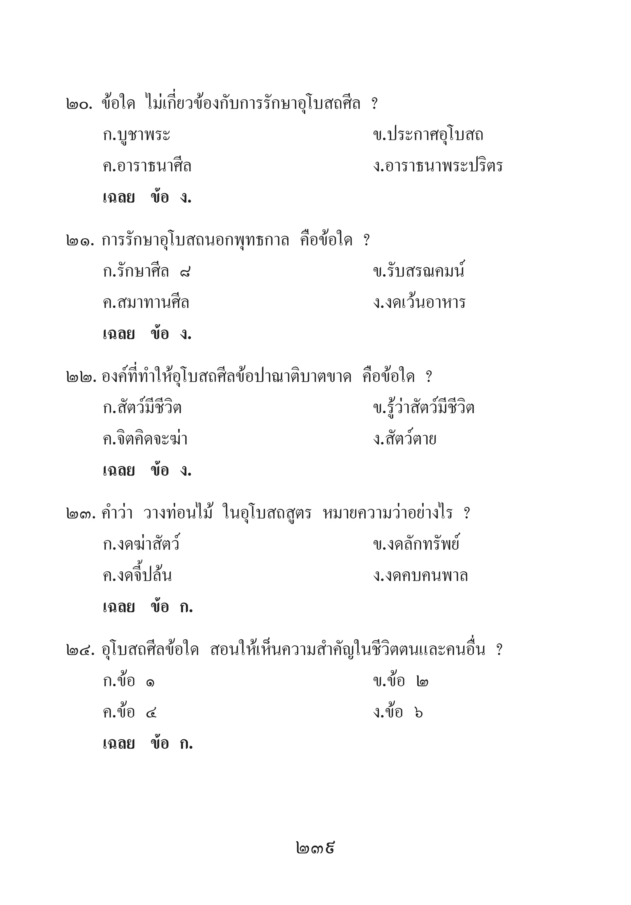239
20.	ข้อใด ไม่เกี่ยวข้องกับการรักษาอุโบสถศีล ?
	 ก.บูชาพระ 	 ข.ประกาศอุโบสถ 	
	 ค.อาราธนาศีล 	 ง.อาราธนาพระปริตร
	 เฉลย	 ข้อ ง.
21.	การรักษาอุโบสถนอกพุทธกาล คือข้อใด ?
	 ก.รักษาศีล ๘ 	 ข.รับสรณคมน์
	 ค.สมาทานศีล 	 ง.งดเว้นอาหาร
	 เฉลย	 ข้อ ง.
22.	องค์ที่ท�ำให้อุโบสถศีลข้อปาณาติบาตขาด คือข้อใด ?
	 ก.สัตว์มีชีวิต 	 ข.รู้ว่าสัตว์มีชีวิต
	 ค.จิตคิดจะฆ่า 	 ง.สัตว์ตาย
	 เฉลย	 ข้อ ง.
23.	ค�ำว่า วางท่อนไม้ ในอุโบสถสูตร หมายความว่าอย่างไร ?
	 ก.งดฆ่าสัตว์ 	 ข.งดลักทรัพย์
	 ค.งดจี้ปล้น 	 ง.งดคบคนพาล
	 เฉลย	 ข้อ ก.
24.	อุโบสถศีลข้อใด สอนให้เห็นความส�ำคัญในชีวิตตนและคนอื่น ?
	 ก.ข้อ ๑ 	 ข.ข้อ ๒
	 ค.ข้อ ๔	 ง.ข้อ ๖
	 เฉลย	 ข้อ ก.
 