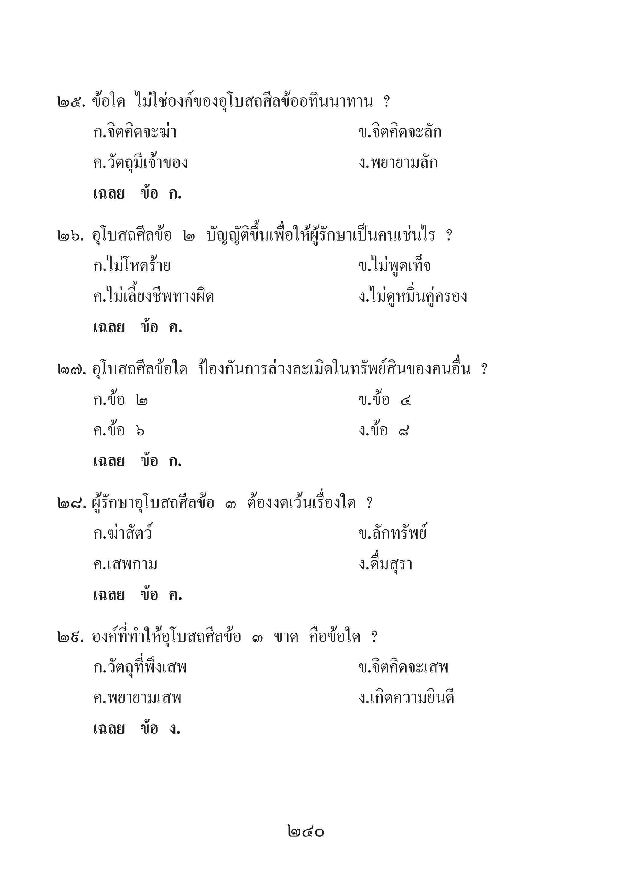 240
25.	ข้อใด ไม่ใช่องค์ของอุโบสถศีลข้ออทินนาทาน ?
	 ก.จิตคิดจะฆ่า 	 ข.จิตคิดจะลัก 	
	 ค.วัตถุมีเจ้าของ 	 ง.พยายามลัก
	 เฉลย	 ข้อ ก.
26.	อุโบสถศีลข้อ ๒ บัญญัติขึ้นเพื่อให้ผู้รักษาเป็นคนเช่นไร ?
	 ก.ไม่โหดร้าย 	 ข.ไม่พูดเท็จ
	 ค.ไม่เลี้ยงชีพทางผิด 	 ง.ไม่ดูหมิ่นคู่ครอง
	 เฉลย	 ข้อ ค.
27.	อุโบสถศีลข้อใด ป้องกันการล่วงละเมิดในทรัพย์สินของคนอื่น ?
	 ก.ข้อ ๒ 	 ข.ข้อ ๔ 	
	 ค.ข้อ ๖ 	 ง.ข้อ ๘
	 เฉลย	 ข้อ ก.
28.	ผู้รักษาอุโบสถศีลข้อ ๓ ต้องงดเว้นเรื่องใด ?
	 ก.ฆ่าสัตว์ 	 ข.ลักทรัพย์
	 ค.เสพกาม 	 ง.ดื่มสุรา
	 เฉลย	 ข้อ ค.
29.	องค์ที่ท�ำให้อุโบสถศีลข้อ ๓ ขาด คือข้อใด ?
	 ก.วัตถุที่พึงเสพ 	 ข.จิตคิดจะเสพ
	 ค.พยายามเสพ 	 ง.เกิดความยินดี
	 เฉลย	 ข้อ ง.
 